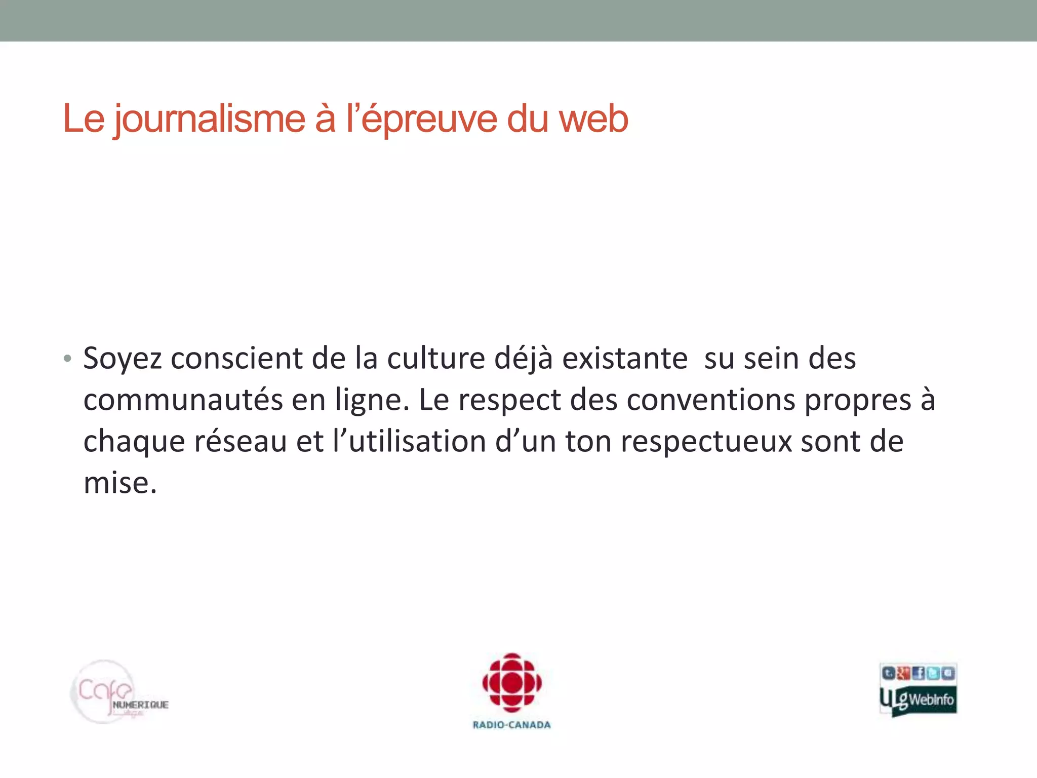 Le journalisme à l’épreuve du web




• Soyez conscient de la culture déjà existante su sein des
 communautés en ligne. Le respect des conventions propres à
 chaque réseau et l’utilisation d’un ton respectueux sont de
 mise.
 