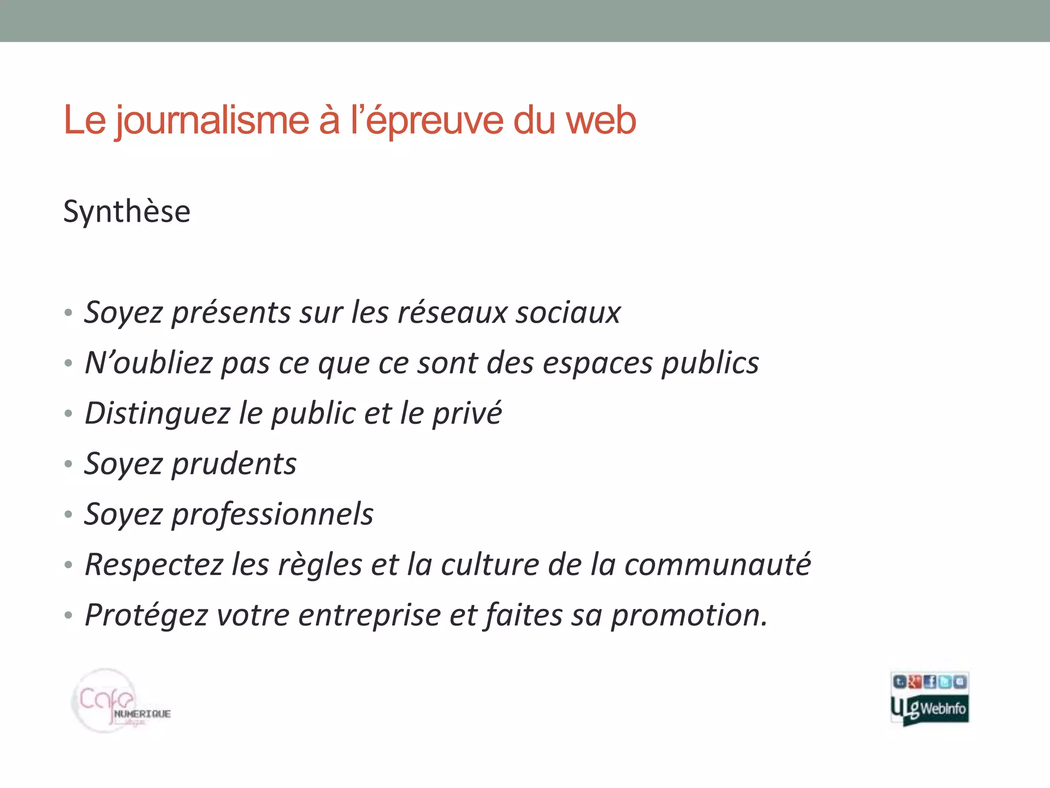 Le journalisme à l’épreuve du web

Synthèse

• Soyez présents sur les réseaux sociaux
• N’oubliez pas ce que ce sont des espaces publics
• Distinguez le public et le privé
• Soyez prudents
• Soyez professionnels
• Respectez les règles et la culture de la communauté
• Protégez votre entreprise et faites sa promotion.
 