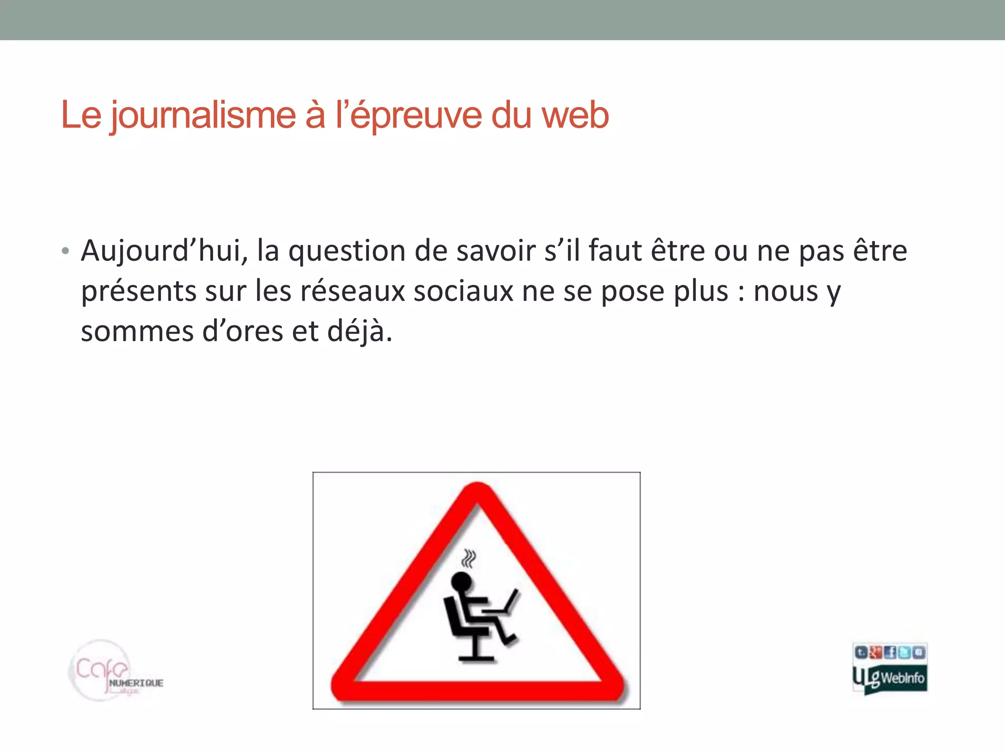 Le journalisme à l’épreuve du web


• Aujourd’hui, la question de savoir s’il faut être ou ne pas être
 présents sur les réseaux sociaux ne se pose plus : nous y
 sommes d’ores et déjà.
 