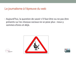 Le journalisme à l’épreuve du web


• Aujourd’hui, la question de savoir s’il faut être ou ne pas être
 présents sur les réseaux sociaux ne se pose plus : nous y
 sommes d’ores et déjà.
 