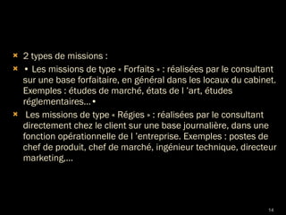 2 types de missions : •  Les missions de type « Forfaits » : réalisées par le consultant sur une base forfaitaire, en général dans les locaux du cabinet. Exemples : études de marché, états de l ’art, études réglementaires...• Les missions de type « Régies » : réalisées par le consultant directement chez le client sur une base journalière, dans une fonction opérationnelle de l ’entreprise. Exemples : postes de chef de produit, chef de marché, ingénieur technique, directeur marketing,... 