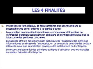 LES 4 FINALITÉS  Prévention de faits illégaux, de faits contraires aux bonnes mœurs ou susceptibles de porter atteinte à la dignité d’autrui La protection des intérêts économiques, commerciaux et financiers de l’entreprise auxquels est attaché un caractère de confidentialité ainsi que la lutte contre les pratiques contraires La sécurité et/ou le fonctionnement technique de l’ensemble des systèmes informatiques en réseau de l’entreprise, en ce compris le contrôle des coûts y afférents, ainsi que la protection physique des installations de l’entreprise Le respect de bonne foi des principes et règles d’utilisation des technologies en réseau fixés dans l’entreprise 