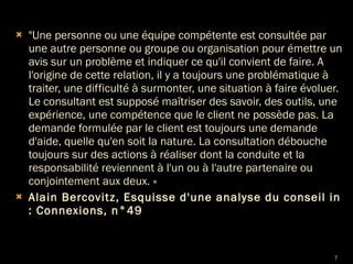 "Une personne ou une équipe compétente est consultée par une autre personne ou groupe ou organisation pour émettre un avis sur un problème et indiquer ce qu'il convient de faire. A l'origine de cette relation, il y a toujours une problématique à traiter, une difficulté à surmonter, une situation à faire évoluer. Le consultant est supposé maîtriser des savoir, des outils, une expérience, une compétence que le client ne possède pas. La demande formulée par le client est toujours une demande d'aide, quelle qu'en soit la nature. La consultation débouche toujours sur des actions à réaliser dont la conduite et la responsabilité reviennent à l'un ou à l'autre partenaire ou conjointement aux deux. » Alain Bercovitz, Esquisse d'une analyse du conseil in : Connexions, n°49 