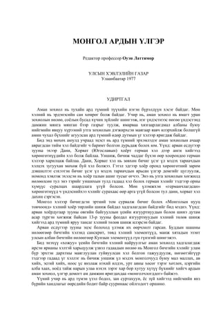 МОНГОЛ АРДЫН ҮЛГЭР
Редактор профессор Оуэн Латтимор
УЛСЫН ХЭВЛЭЛИЙН ГАЗАР
Улаанбаатар 1977
УДИРТГАЛ
Аман зохиол нь тухайн ард түмний түүхийн нэгэн бүрэлдүүн хэсэг байдаг. Мөн
хэлний нь эрдэнэсийн сан хөмрөг болж байдаг. Учир нь, аман зохиол нь ямагт уран
зохиолын нөлөө, соёлын бусад хүчин зүйлийг шингээж, нэг үндэстнээс нөгөө үндэстэнд
дамжин мянга мянган бээр газрыг туулж, ямарваа хязгаарлагдмал албаны буюу
нийгмийн явцуу хүрээний утга зохиолын дэгжирхсэн маягаар яавч илэрхийлж болшгүй
амин чухал бүхнийг агуулсан ард түмний өдөр дутмын үг хэлээр яригдаж байдаг.
Бид энд мөхөх аюулд учраад эцэст нь ард түмний эрхэмлэдэг аман зохиолын ачаар
аврагдсан тийм хэл байдгийг ч баримт болгон дурьдаж болох юм. Үүнд: арван есдүгээр
зууны эхээр Дани, Хорват (Югославын) хоёрт герман хэл дээр анги хийгээд
хөрөнгөтнүүдийн хэл болж байлаа. Уншиж, бичиж чаддаг бүхэн өөр хоорондоо герман
хэлээр харилцаж байлаа. Дани, Хорват хэл нь зөвхөн бичиг үсэг үл мэдэх тариачдын
хэлцэх зугуухан мөхөж буй хэл болжээ. Гэтэл эдгээр хоёр оронд хөрөнгөтний зарим
дэвшилтэт сэхээтэн бичиг үсэг үл мэдэх тариачдын ярьсан үлгэр домгийг цуглуулж,
номонд хэвлэж эхэлсэн нь хоёр талын ашиг тусыг өгчээ. Энэ нь утга зохиолын хөгжилд
нөлөөлсөн тул энэ тэрийг уншихын тулд гадаад хэл болох герман хэлийг тэдгээр орны
хүмүүс суралцах шаардлага үгүй болсон. Мөн үлэмжхэн «германчлагдсан»
хөрөнгөтнүүд ч үндэснийхээ хэлийг сурахаас өөр арга үгүй болсон тул дани, хорват хэл
дахин сэргэсэн.
Монгол хэлээр бичигдсэн эртний том сурвалж бичиг болох «Монголын нууц
товчоонд» хэлний хоёр төрлийн шинж байдал хадгалагдсан байдгийг бид мэднэ. Үүнд:
арван хоёрдугаар зууны овгийн байгууллын үеийн язгууртнуудын болон шинэ дутам
асар түргэн хөгжиж байсан 13-р зууны феодал язгууртнуудын хэлний төлөв шинж
хийгээд ард түмний яруу тансаг хэлний төлөв шинж илэрсэн байдаг.
Арван есдүгээр зууны эцэс болоход үлэмж их өөрчлөлт гарсан. Буддын шашны
нөлөөгөөр бичгийн хэлэнд санскрит, төвд хэлний элементүүд, манж хятадын эзэнт
улсын албан бичгийн нөлөөгөөр Кунзын элементүүд гүн гүнзгий шингэжээ.
Бид энэхүү «хожуу» үеийн бичгийн хэлний найруулгыг аман зохиолд хадгалагдаж
ирсэн ярианы хэлтэй харьцуулж үзвэл гадаадын нөлөө нь Монгол бичгийн хэлийг улам
бүр эрхтэн дархтны маяглуулан гуйвуулсан хэл болгон гажуудуулж, нөгөөтэйгүүр
тэдгээр гадаад үг хэллэг нь бичиж уншиж үл мэдэх монголчууд буюу мал маллах, ав
хийх, эсгий хийх, ноос үс янзлаж нэхий илдэх, урт аяны хөсөг тэрэг хөтлөх, цэргийн
алба хаах, ноёд тайж нарын улаа нэхэх зэрэг хар бор хутуу хүтүү бүхнийг хийгч ардын
аман зохиол, үлгэр домогт ам дамжин яригдахдаа «монголчлогддог» байжээ.
Үүний учир нь ард түмэн үзэл бодол, зан суртахуун, ёс зүй хийгээд нийгмийн янз
бүрийн хандлагыг өөрсдийн бодит байр сууринаас ойлгодогт оршино.
 