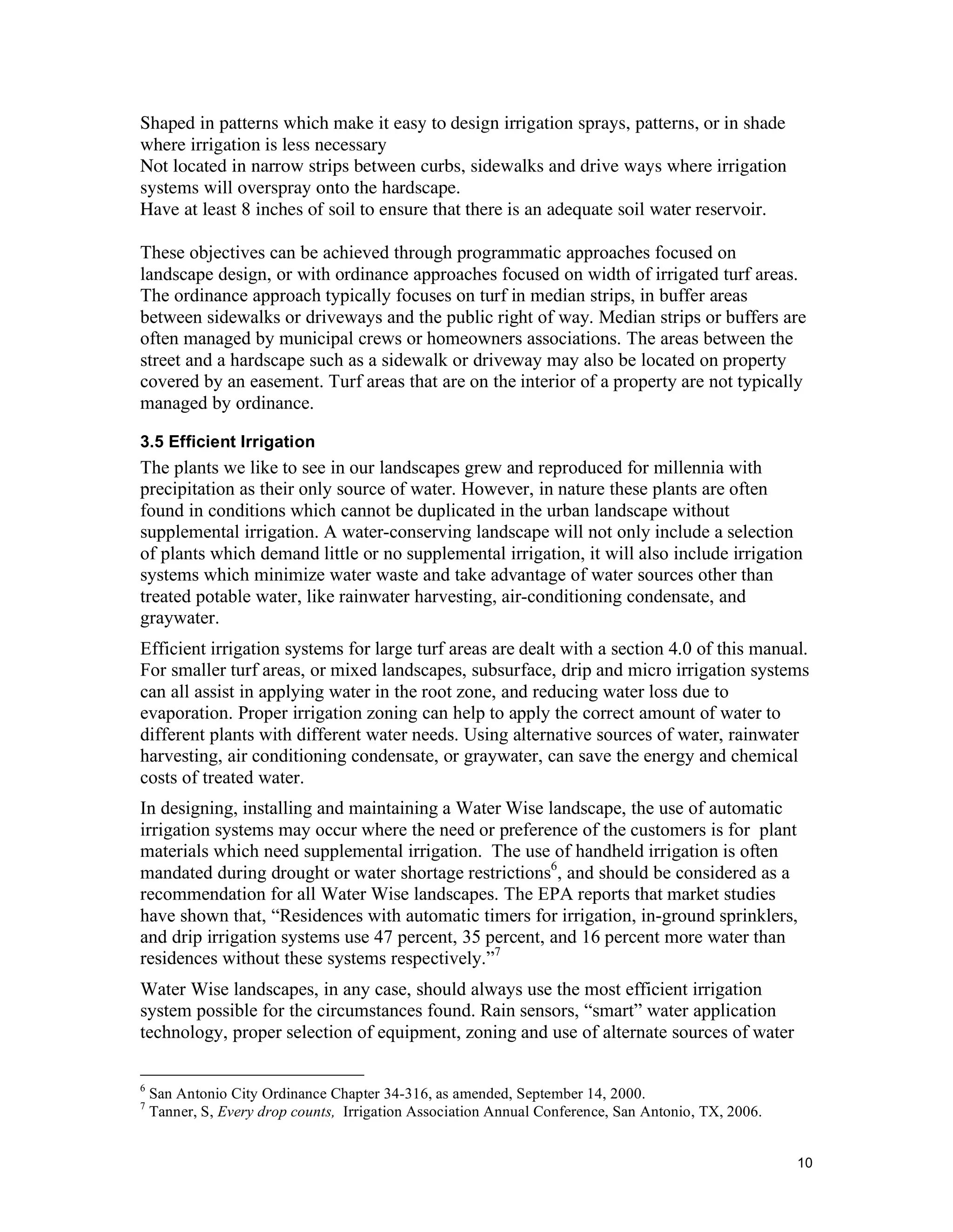 Shaped in patterns which make it easy to design irrigation sprays, patterns, or in shade
where irrigation is less necessary
Not located in narrow strips between curbs, sidewalks and drive ways where irrigation
systems will overspray onto the hardscape.
Have at least 8 inches of soil to ensure that there is an adequate soil water reservoir.

These objectives can be achieved through programmatic approaches focused on
landscape design, or with ordinance approaches focused on width of irrigated turf areas.
The ordinance approach typically focuses on turf in median strips, in buffer areas
between sidewalks or driveways and the public right of way. Median strips or buffers are
often managed by municipal crews or homeowners associations. The areas between the
street and a hardscape such as a sidewalk or driveway may also be located on property
covered by an easement. Turf areas that are on the interior of a property are not typically
managed by ordinance.

3.5 Efficient Irrigation
The plants we like to see in our landscapes grew and reproduced for millennia with
precipitation as their only source of water. However, in nature these plants are often
found in conditions which cannot be duplicated in the urban landscape without
supplemental irrigation. A water-conserving landscape will not only include a selection
of plants which demand little or no supplemental irrigation, it will also include irrigation
systems which minimize water waste and take advantage of water sources other than
treated potable water, like rainwater harvesting, air-conditioning condensate, and
graywater.
Efficient irrigation systems for large turf areas are dealt with a section 4.0 of this manual.
For smaller turf areas, or mixed landscapes, subsurface, drip and micro irrigation systems
can all assist in applying water in the root zone, and reducing water loss due to
evaporation. Proper irrigation zoning can help to apply the correct amount of water to
different plants with different water needs. Using alternative sources of water, rainwater
harvesting, air conditioning condensate, or graywater, can save the energy and chemical
costs of treated water.
In designing, installing and maintaining a Water Wise landscape, the use of automatic
irrigation systems may occur where the need or preference of the customers is for plant
materials which need supplemental irrigation. The use of handheld irrigation is often
mandated during drought or water shortage restrictions6, and should be considered as a
recommendation for all Water Wise landscapes. The EPA reports that market studies
have shown that, “Residences with automatic timers for irrigation, in-ground sprinklers,
and drip irrigation systems use 47 percent, 35 percent, and 16 percent more water than
residences without these systems respectively.”7
Water Wise landscapes, in any case, should always use the most efficient irrigation
system possible for the circumstances found. Rain sensors, “smart” water application
technology, proper selection of equipment, zoning and use of alternate sources of water

6
    San Antonio City Ordinance Chapter 34-316, as amended, September 14, 2000.
7
    Tanner, S, Every drop counts, Irrigation Association Annual Conference, San Antonio, TX, 2006.


                                                                                                     10
 