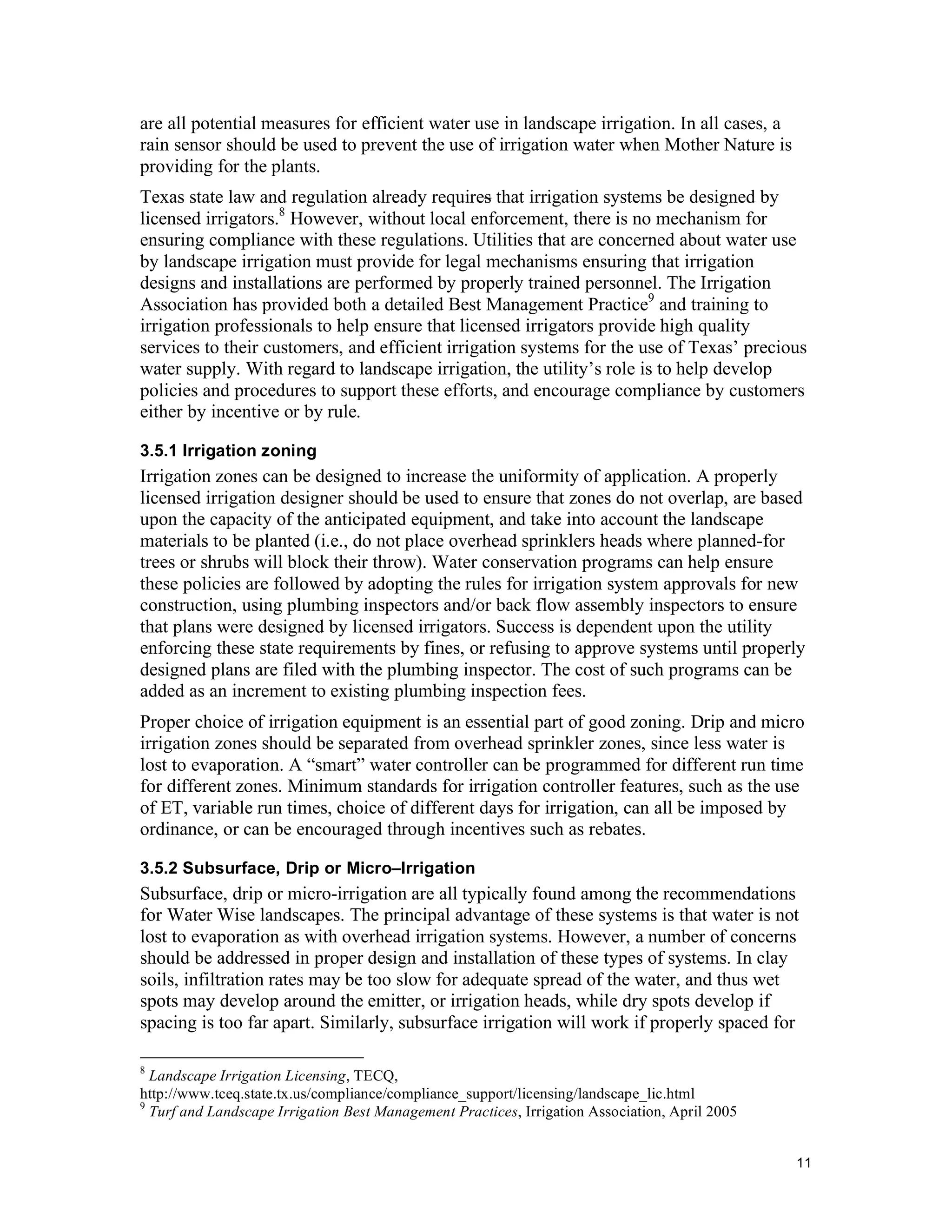 are all potential measures for efficient water use in landscape irrigation. In all cases, a
rain sensor should be used to prevent the use of irrigation water when Mother Nature is
providing for the plants.
Texas state law and regulation already requires that irrigation systems be designed by
licensed irrigators.8 However, without local enforcement, there is no mechanism for
ensuring compliance with these regulations. Utilities that are concerned about water use
by landscape irrigation must provide for legal mechanisms ensuring that irrigation
designs and installations are performed by properly trained personnel. The Irrigation
Association has provided both a detailed Best Management Practice9 and training to
irrigation professionals to help ensure that licensed irrigators provide high quality
services to their customers, and efficient irrigation systems for the use of Texas’ precious
water supply. With regard to landscape irrigation, the utility’s role is to help develop
policies and procedures to support these efforts, and encourage compliance by customers
either by incentive or by rule.

3.5.1 Irrigation zoning
Irrigation zones can be designed to increase the uniformity of application. A properly
licensed irrigation designer should be used to ensure that zones do not overlap, are based
upon the capacity of the anticipated equipment, and take into account the landscape
materials to be planted (i.e., do not place overhead sprinklers heads where planned-for
trees or shrubs will block their throw). Water conservation programs can help ensure
these policies are followed by adopting the rules for irrigation system approvals for new
construction, using plumbing inspectors and/or back flow assembly inspectors to ensure
that plans were designed by licensed irrigators. Success is dependent upon the utility
enforcing these state requirements by fines, or refusing to approve systems until properly
designed plans are filed with the plumbing inspector. The cost of such programs can be
added as an increment to existing plumbing inspection fees.
Proper choice of irrigation equipment is an essential part of good zoning. Drip and micro
irrigation zones should be separated from overhead sprinkler zones, since less water is
lost to evaporation. A “smart” water controller can be programmed for different run time
for different zones. Minimum standards for irrigation controller features, such as the use
of ET, variable run times, choice of different days for irrigation, can all be imposed by
ordinance, or can be encouraged through incentives such as rebates.

3.5.2 Subsurface, Drip or Micro–Irrigation
Subsurface, drip or micro-irrigation are all typically found among the recommendations
for Water Wise landscapes. The principal advantage of these systems is that water is not
lost to evaporation as with overhead irrigation systems. However, a number of concerns
should be addressed in proper design and installation of these types of systems. In clay
soils, infiltration rates may be too slow for adequate spread of the water, and thus wet
spots may develop around the emitter, or irrigation heads, while dry spots develop if
spacing is too far apart. Similarly, subsurface irrigation will work if properly spaced for

8
  Landscape Irrigation Licensing, TECQ,
http://www.tceq.state.tx.us/compliance/compliance_support/licensing/landscape_lic.html
9
  Turf and Landscape Irrigation Best Management Practices, Irrigation Association, April 2005


                                                                                                11
 