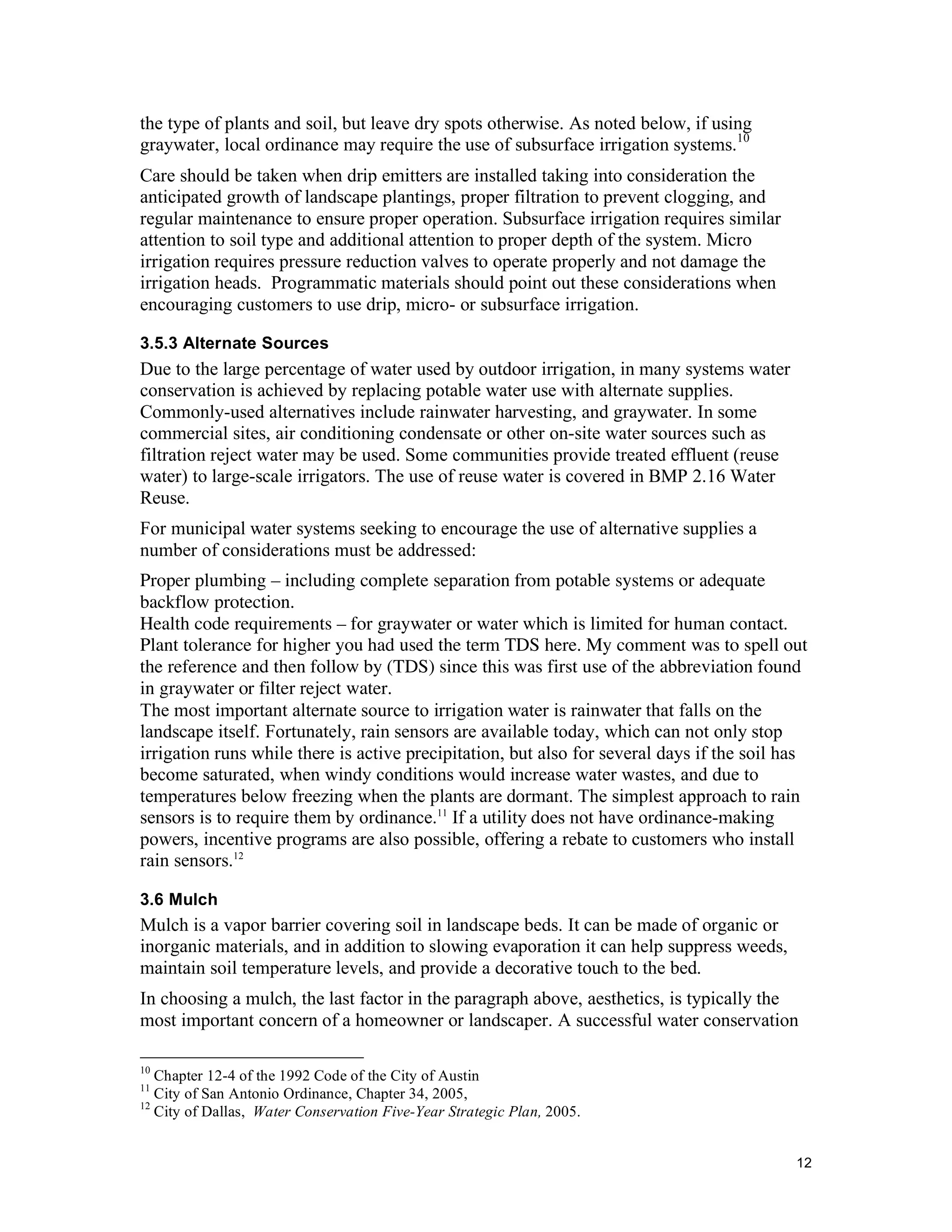 the type of plants and soil, but leave dry spots otherwise. As noted below, if using
graywater, local ordinance may require the use of subsurface irrigation systems.10
Care should be taken when drip emitters are installed taking into consideration the
anticipated growth of landscape plantings, proper filtration to prevent clogging, and
regular maintenance to ensure proper operation. Subsurface irrigation requires similar
attention to soil type and additional attention to proper depth of the system. Micro
irrigation requires pressure reduction valves to operate properly and not damage the
irrigation heads. Programmatic materials should point out these considerations when
encouraging customers to use drip, micro- or subsurface irrigation.

3.5.3 Alternate Sources
Due to the large percentage of water used by outdoor irrigation, in many systems water
conservation is achieved by replacing potable water use with alternate supplies.
Commonly-used alternatives include rainwater harvesting, and graywater. In some
commercial sites, air conditioning condensate or other on-site water sources such as
filtration reject water may be used. Some communities provide treated effluent (reuse
water) to large-scale irrigators. The use of reuse water is covered in BMP 2.16 Water
Reuse.
For municipal water systems seeking to encourage the use of alternative supplies a
number of considerations must be addressed:
Proper plumbing – including complete separation from potable systems or adequate
backflow protection.
Health code requirements – for graywater or water which is limited for human contact.
Plant tolerance for higher you had used the term TDS here. My comment was to spell out
the reference and then follow by (TDS) since this was first use of the abbreviation found
in graywater or filter reject water.
The most important alternate source to irrigation water is rainwater that falls on the
landscape itself. Fortunately, rain sensors are available today, which can not only stop
irrigation runs while there is active precipitation, but also for several days if the soil has
become saturated, when windy conditions would increase water wastes, and due to
temperatures below freezing when the plants are dormant. The simplest approach to rain
sensors is to require them by ordinance.11 If a utility does not have ordinance-making
powers, incentive programs are also possible, offering a rebate to customers who install
rain sensors.12

3.6 Mulch
Mulch is a vapor barrier covering soil in landscape beds. It can be made of organic or
inorganic materials, and in addition to slowing evaporation it can help suppress weeds,
maintain soil temperature levels, and provide a decorative touch to the bed.
In choosing a mulch, the last factor in the paragraph above, aesthetics, is typically the
most important concern of a homeowner or landscaper. A successful water conservation

10
   Chapter 12-4 of the 1992 Code of the City of Austin
11
   City of San Antonio Ordinance, Chapter 34, 2005,
12
   City of Dallas, Water Conservation Five-Year Strategic Plan, 2005.


                                                                                            12
 