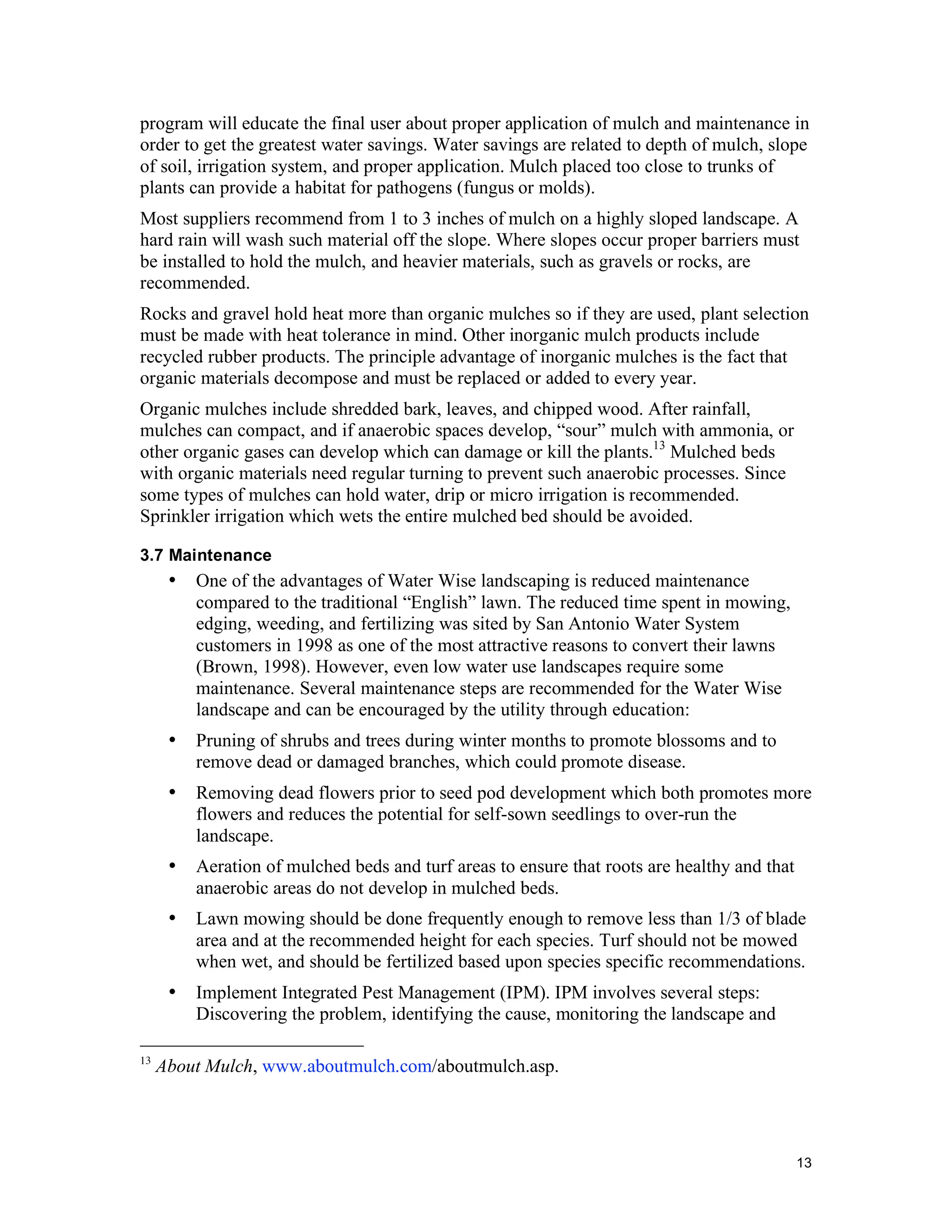program will educate the final user about proper application of mulch and maintenance in
order to get the greatest water savings. Water savings are related to depth of mulch, slope
of soil, irrigation system, and proper application. Mulch placed too close to trunks of
plants can provide a habitat for pathogens (fungus or molds).
Most suppliers recommend from 1 to 3 inches of mulch on a highly sloped landscape. A
hard rain will wash such material off the slope. Where slopes occur proper barriers must
be installed to hold the mulch, and heavier materials, such as gravels or rocks, are
recommended.
Rocks and gravel hold heat more than organic mulches so if they are used, plant selection
must be made with heat tolerance in mind. Other inorganic mulch products include
recycled rubber products. The principle advantage of inorganic mulches is the fact that
organic materials decompose and must be replaced or added to every year.
Organic mulches include shredded bark, leaves, and chipped wood. After rainfall,
mulches can compact, and if anaerobic spaces develop, “sour” mulch with ammonia, or
other organic gases can develop which can damage or kill the plants.13 Mulched beds
with organic materials need regular turning to prevent such anaerobic processes. Since
some types of mulches can hold water, drip or micro irrigation is recommended.
Sprinkler irrigation which wets the entire mulched bed should be avoided.

3.7 Maintenance
      •   One of the advantages of Water Wise landscaping is reduced maintenance
          compared to the traditional “English” lawn. The reduced time spent in mowing,
          edging, weeding, and fertilizing was sited by San Antonio Water System
          customers in 1998 as one of the most attractive reasons to convert their lawns
          (Brown, 1998). However, even low water use landscapes require some
          maintenance. Several maintenance steps are recommended for the Water Wise
          landscape and can be encouraged by the utility through education:
      •   Pruning of shrubs and trees during winter months to promote blossoms and to
          remove dead or damaged branches, which could promote disease.
      •   Removing dead flowers prior to seed pod development which both promotes more
          flowers and reduces the potential for self-sown seedlings to over-run the
          landscape.
      •   Aeration of mulched beds and turf areas to ensure that roots are healthy and that
          anaerobic areas do not develop in mulched beds.
      •   Lawn mowing should be done frequently enough to remove less than 1/3 of blade
          area and at the recommended height for each species. Turf should not be mowed
          when wet, and should be fertilized based upon species specific recommendations.
      •   Implement Integrated Pest Management (IPM). IPM involves several steps:
          Discovering the problem, identifying the cause, monitoring the landscape and

13
     About Mulch, www.aboutmulch.com/aboutmulch.asp.




                                                                                              13
 
