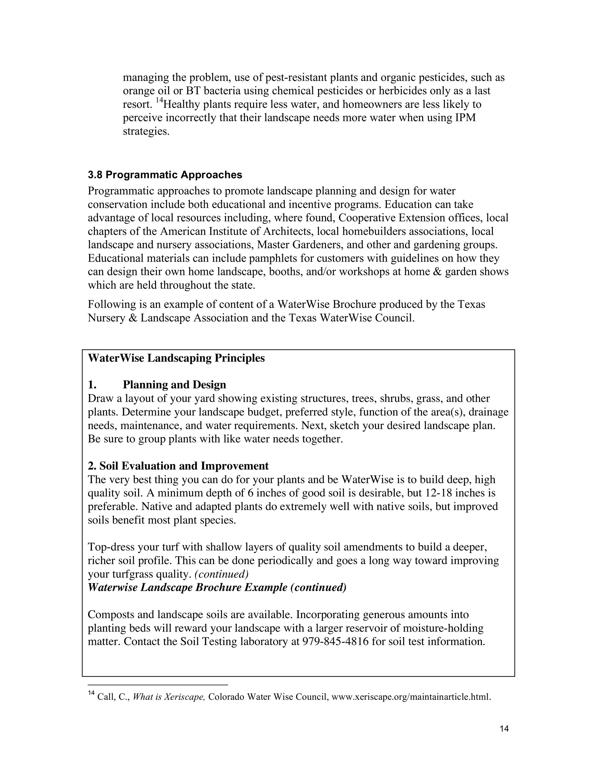 managing the problem, use of pest-resistant plants and organic pesticides, such as
           orange oil or BT bacteria using chemical pesticides or herbicides only as a last
           resort. 14Healthy plants require less water, and homeowners are less likely to
           perceive incorrectly that their landscape needs more water when using IPM
           strategies.


3.8 Programmatic Approaches
Programmatic approaches to promote landscape planning and design for water
conservation include both educational and incentive programs. Education can take
advantage of local resources including, where found, Cooperative Extension offices, local
chapters of the American Institute of Architects, local homebuilders associations, local
landscape and nursery associations, Master Gardeners, and other and gardening groups.
Educational materials can include pamphlets for customers with guidelines on how they
can design their own home landscape, booths, and/or workshops at home & garden shows
which are held throughout the state.
Following is an example of content of a WaterWise Brochure produced by the Texas
Nursery & Landscape Association and the Texas WaterWise Council.


WaterWise Landscaping Principles

1.      Planning and Design
Draw a layout of your yard showing existing structures, trees, shrubs, grass, and other
plants. Determine your landscape budget, preferred style, function of the area(s), drainage
needs, maintenance, and water requirements. Next, sketch your desired landscape plan.
Be sure to group plants with like water needs together.

2. Soil Evaluation and Improvement
The very best thing you can do for your plants and be WaterWise is to build deep, high
quality soil. A minimum depth of 6 inches of good soil is desirable, but 12-18 inches is
preferable. Native and adapted plants do extremely well with native soils, but improved
soils benefit most plant species.

Top-dress your turf with shallow layers of quality soil amendments to build a deeper,
richer soil profile. This can be done periodically and goes a long way toward improving
your turfgrass quality. (continued)
Waterwise Landscape Brochure Example (continued)

Composts and landscape soils are available. Incorporating generous amounts into
planting beds will reward your landscape with a larger reservoir of moisture-holding
matter. Contact the Soil Testing laboratory at 979-845-4816 for soil test information.



14
     Call, C., What is Xeriscape, Colorado Water Wise Council, www.xeriscape.org/maintainarticle.html.


                                                                                                         14
 