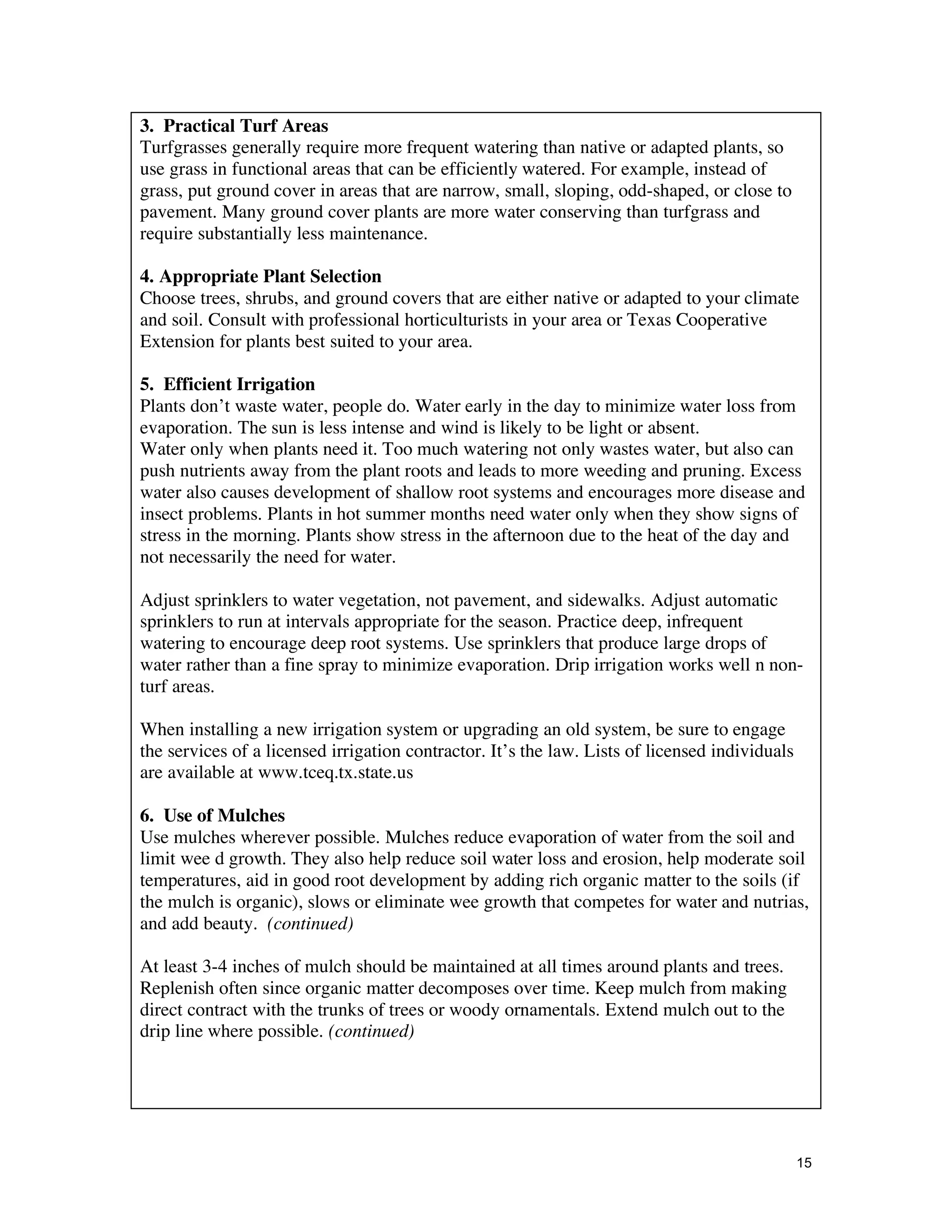 3. Practical Turf Areas
Turfgrasses generally require more frequent watering than native or adapted plants, so
use grass in functional areas that can be efficiently watered. For example, instead of
grass, put ground cover in areas that are narrow, small, sloping, odd-shaped, or close to
pavement. Many ground cover plants are more water conserving than turfgrass and
require substantially less maintenance.

4. Appropriate Plant Selection
Choose trees, shrubs, and ground covers that are either native or adapted to your climate
and soil. Consult with professional horticulturists in your area or Texas Cooperative
Extension for plants best suited to your area.

5. Efficient Irrigation
Plants don’t waste water, people do. Water early in the day to minimize water loss from
evaporation. The sun is less intense and wind is likely to be light or absent.
Water only when plants need it. Too much watering not only wastes water, but also can
push nutrients away from the plant roots and leads to more weeding and pruning. Excess
water also causes development of shallow root systems and encourages more disease and
insect problems. Plants in hot summer months need water only when they show signs of
stress in the morning. Plants show stress in the afternoon due to the heat of the day and
not necessarily the need for water.

Adjust sprinklers to water vegetation, not pavement, and sidewalks. Adjust automatic
sprinklers to run at intervals appropriate for the season. Practice deep, infrequent
watering to encourage deep root systems. Use sprinklers that produce large drops of
water rather than a fine spray to minimize evaporation. Drip irrigation works well n non-
turf areas.

When installing a new irrigation system or upgrading an old system, be sure to engage
the services of a licensed irrigation contractor. It’s the law. Lists of licensed individuals
are available at www.tceq.tx.state.us

6. Use of Mulches
Use mulches wherever possible. Mulches reduce evaporation of water from the soil and
limit wee d growth. They also help reduce soil water loss and erosion, help moderate soil
temperatures, aid in good root development by adding rich organic matter to the soils (if
the mulch is organic), slows or eliminate wee growth that competes for water and nutrias,
and add beauty. (continued)

At least 3-4 inches of mulch should be maintained at all times around plants and trees.
Replenish often since organic matter decomposes over time. Keep mulch from making
direct contract with the trunks of trees or woody ornamentals. Extend mulch out to the
drip line where possible. (continued)




                                                                                                15
 