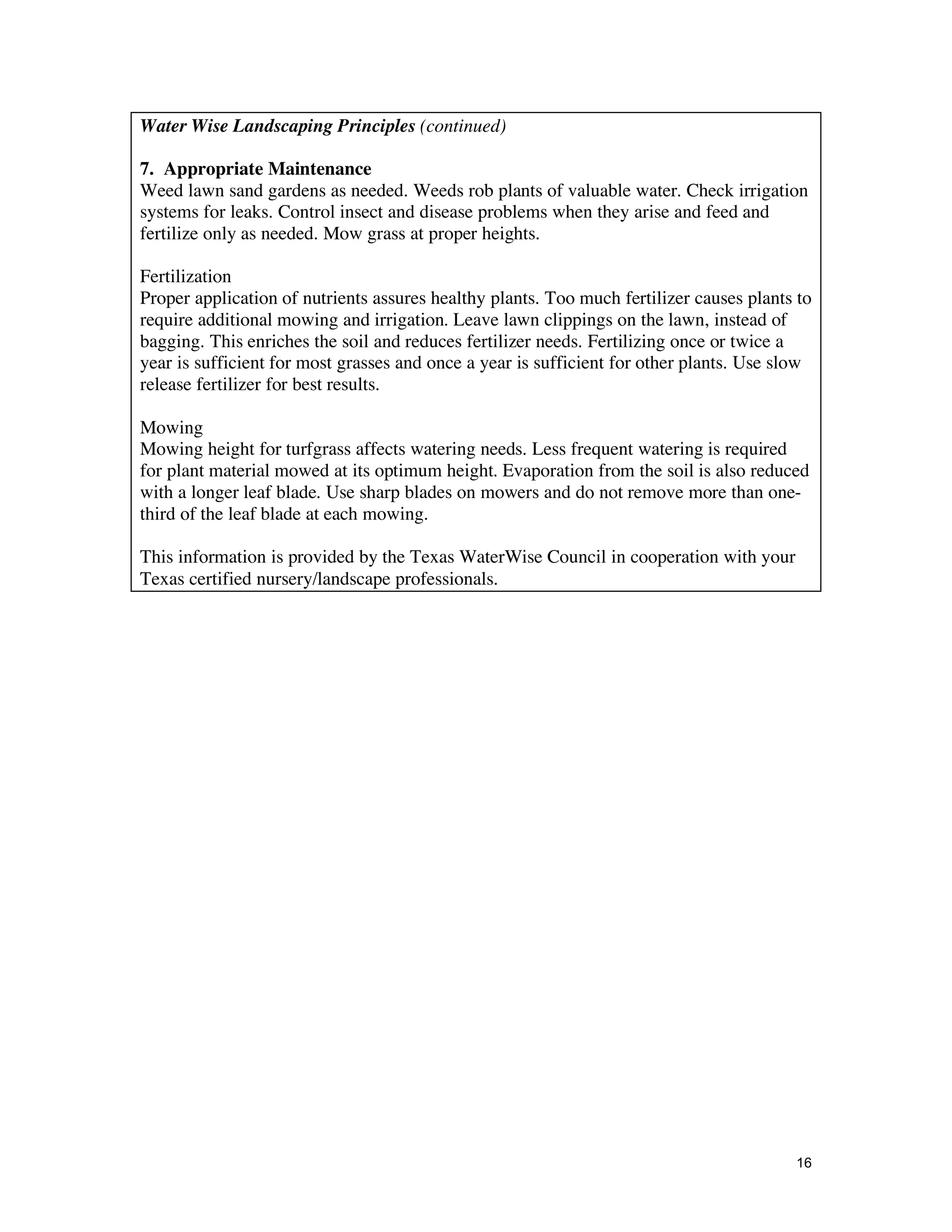 Water Wise Landscaping Principles (continued)

7. Appropriate Maintenance
Weed lawn sand gardens as needed. Weeds rob plants of valuable water. Check irrigation
systems for leaks. Control insect and disease problems when they arise and feed and
fertilize only as needed. Mow grass at proper heights.

Fertilization
Proper application of nutrients assures healthy plants. Too much fertilizer causes plants to
require additional mowing and irrigation. Leave lawn clippings on the lawn, instead of
bagging. This enriches the soil and reduces fertilizer needs. Fertilizing once or twice a
year is sufficient for most grasses and once a year is sufficient for other plants. Use slow
release fertilizer for best results.

Mowing
Mowing height for turfgrass affects watering needs. Less frequent watering is required
for plant material mowed at its optimum height. Evaporation from the soil is also reduced
with a longer leaf blade. Use sharp blades on mowers and do not remove more than one-
third of the leaf blade at each mowing.

This information is provided by the Texas WaterWise Council in cooperation with your
Texas certified nursery/landscape professionals.




                                                                                         16
 