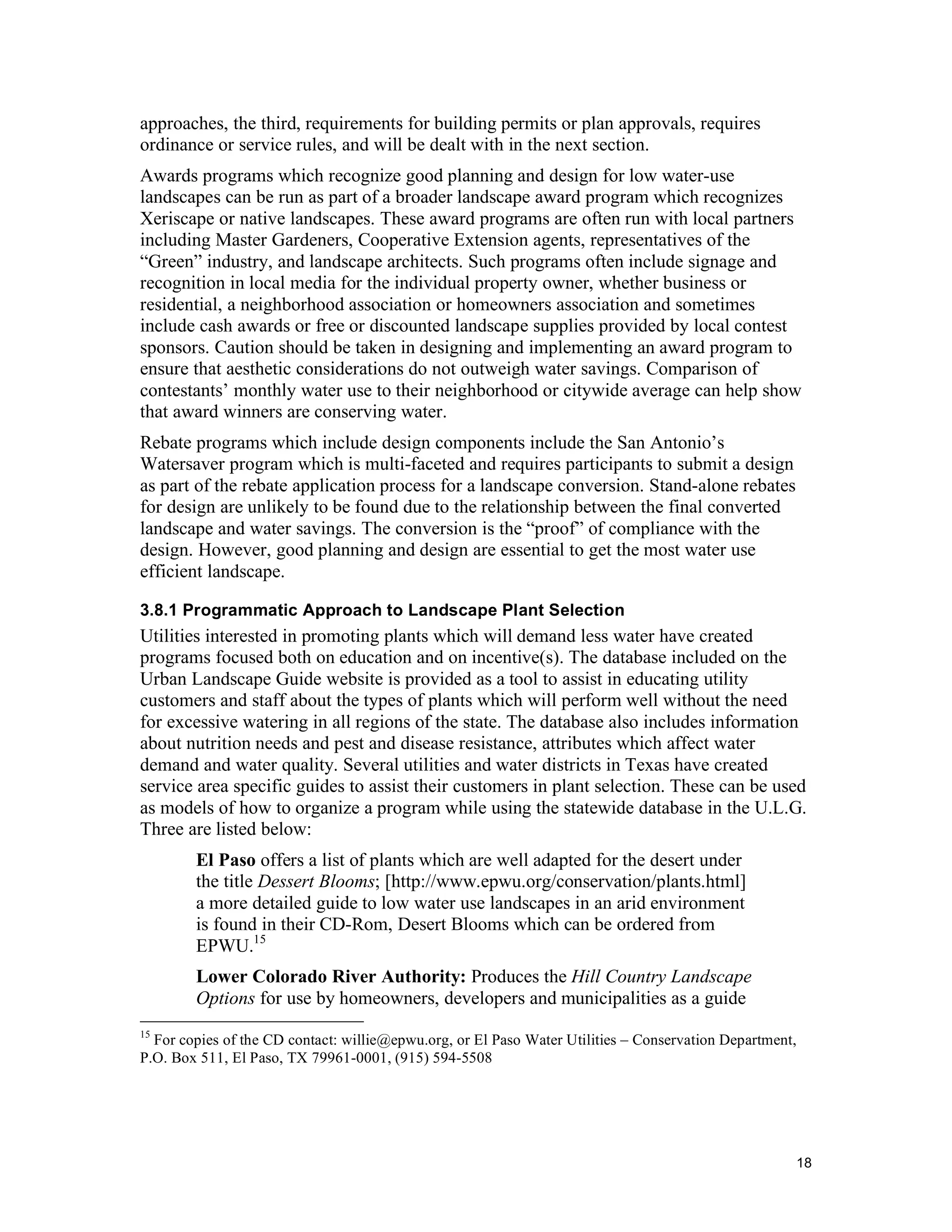 approaches, the third, requirements for building permits or plan approvals, requires
ordinance or service rules, and will be dealt with in the next section.
Awards programs which recognize good planning and design for low water-use
landscapes can be run as part of a broader landscape award program which recognizes
Xeriscape or native landscapes. These award programs are often run with local partners
including Master Gardeners, Cooperative Extension agents, representatives of the
“Green” industry, and landscape architects. Such programs often include signage and
recognition in local media for the individual property owner, whether business or
residential, a neighborhood association or homeowners association and sometimes
include cash awards or free or discounted landscape supplies provided by local contest
sponsors. Caution should be taken in designing and implementing an award program to
ensure that aesthetic considerations do not outweigh water savings. Comparison of
contestants’ monthly water use to their neighborhood or citywide average can help show
that award winners are conserving water.
Rebate programs which include design components include the San Antonio’s
Watersaver program which is multi-faceted and requires participants to submit a design
as part of the rebate application process for a landscape conversion. Stand-alone rebates
for design are unlikely to be found due to the relationship between the final converted
landscape and water savings. The conversion is the “proof” of compliance with the
design. However, good planning and design are essential to get the most water use
efficient landscape.

3.8.1 Programmatic Approach to Landscape Plant Selection
Utilities interested in promoting plants which will demand less water have created
programs focused both on education and on incentive(s). The database included on the
Urban Landscape Guide website is provided as a tool to assist in educating utility
customers and staff about the types of plants which will perform well without the need
for excessive watering in all regions of the state. The database also includes information
about nutrition needs and pest and disease resistance, attributes which affect water
demand and water quality. Several utilities and water districts in Texas have created
service area specific guides to assist their customers in plant selection. These can be used
as models of how to organize a program while using the statewide database in the U.L.G.
Three are listed below:
        El Paso offers a list of plants which are well adapted for the desert under
        the title Dessert Blooms; [http://www.epwu.org/conservation/plants.html]
        a more detailed guide to low water use landscapes in an arid environment
        is found in their CD-Rom, Desert Blooms which can be ordered from
        EPWU.15
        Lower Colorado River Authority: Produces the Hill Country Landscape
        Options for use by homeowners, developers and municipalities as a guide
15
  For copies of the CD contact: willie@epwu.org, or El Paso Water Utilities – Conservation Department,
P.O. Box 511, El Paso, TX 79961-0001, (915) 594-5508




                                                                                                     18
 