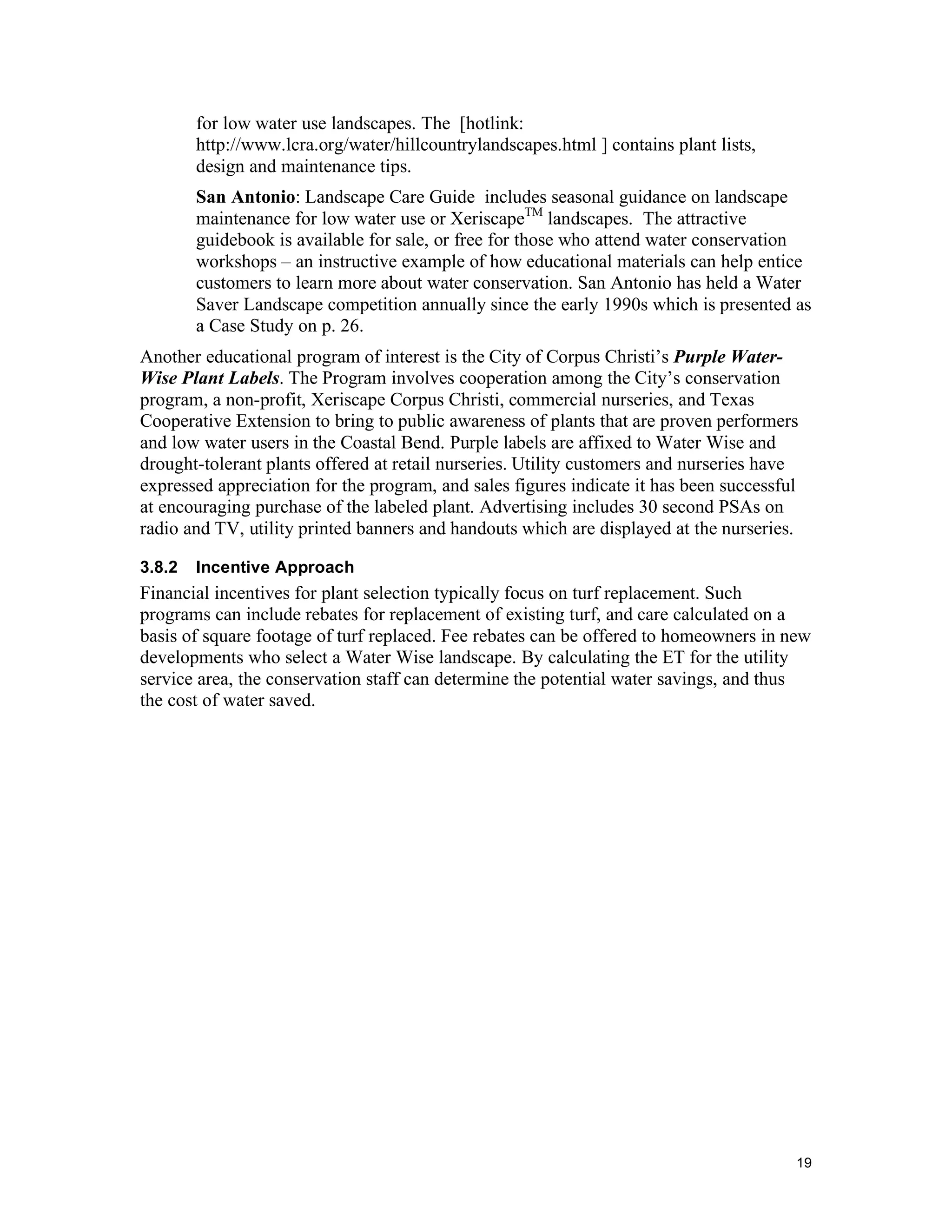 for low water use landscapes. The [hotlink:
        http://www.lcra.org/water/hillcountrylandscapes.html ] contains plant lists,
        design and maintenance tips.
        San Antonio: Landscape Care Guide includes seasonal guidance on landscape
        maintenance for low water use or XeriscapeTM landscapes. The attractive
        guidebook is available for sale, or free for those who attend water conservation
        workshops – an instructive example of how educational materials can help entice
        customers to learn more about water conservation. San Antonio has held a Water
        Saver Landscape competition annually since the early 1990s which is presented as
        a Case Study on p. 26.
Another educational program of interest is the City of Corpus Christi’s Purple Water-
Wise Plant Labels. The Program involves cooperation among the City’s conservation
program, a non-profit, Xeriscape Corpus Christi, commercial nurseries, and Texas
Cooperative Extension to bring to public awareness of plants that are proven performers
and low water users in the Coastal Bend. Purple labels are affixed to Water Wise and
drought-tolerant plants offered at retail nurseries. Utility customers and nurseries have
expressed appreciation for the program, and sales figures indicate it has been successful
at encouraging purchase of the labeled plant. Advertising includes 30 second PSAs on
radio and TV, utility printed banners and handouts which are displayed at the nurseries.

3.8.2   Incentive Approach
Financial incentives for plant selection typically focus on turf replacement. Such
programs can include rebates for replacement of existing turf, and care calculated on a
basis of square footage of turf replaced. Fee rebates can be offered to homeowners in new
developments who select a Water Wise landscape. By calculating the ET for the utility
service area, the conservation staff can determine the potential water savings, and thus
the cost of water saved.




                                                                                        19
 