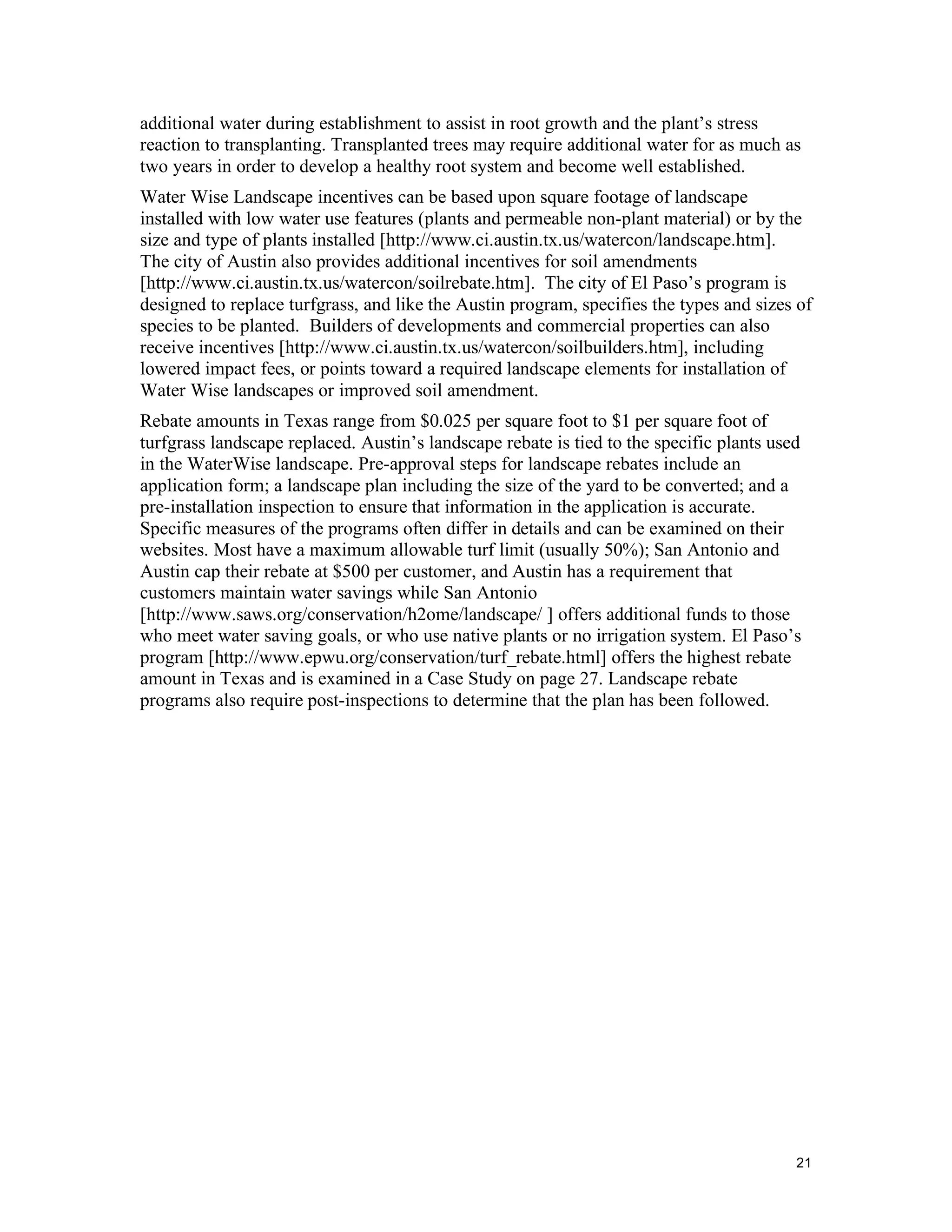 additional water during establishment to assist in root growth and the plant’s stress
reaction to transplanting. Transplanted trees may require additional water for as much as
two years in order to develop a healthy root system and become well established.
Water Wise Landscape incentives can be based upon square footage of landscape
installed with low water use features (plants and permeable non-plant material) or by the
size and type of plants installed [http://www.ci.austin.tx.us/watercon/landscape.htm].
The city of Austin also provides additional incentives for soil amendments
[http://www.ci.austin.tx.us/watercon/soilrebate.htm]. The city of El Paso’s program is
designed to replace turfgrass, and like the Austin program, specifies the types and sizes of
species to be planted. Builders of developments and commercial properties can also
receive incentives [http://www.ci.austin.tx.us/watercon/soilbuilders.htm], including
lowered impact fees, or points toward a required landscape elements for installation of
Water Wise landscapes or improved soil amendment.
Rebate amounts in Texas range from $0.025 per square foot to $1 per square foot of
turfgrass landscape replaced. Austin’s landscape rebate is tied to the specific plants used
in the WaterWise landscape. Pre-approval steps for landscape rebates include an
application form; a landscape plan including the size of the yard to be converted; and a
pre-installation inspection to ensure that information in the application is accurate.
Specific measures of the programs often differ in details and can be examined on their
websites. Most have a maximum allowable turf limit (usually 50%); San Antonio and
Austin cap their rebate at $500 per customer, and Austin has a requirement that
customers maintain water savings while San Antonio
[http://www.saws.org/conservation/h2ome/landscape/ ] offers additional funds to those
who meet water saving goals, or who use native plants or no irrigation system. El Paso’s
program [http://www.epwu.org/conservation/turf_rebate.html] offers the highest rebate
amount in Texas and is examined in a Case Study on page 27. Landscape rebate
programs also require post-inspections to determine that the plan has been followed.




                                                                                          21
 