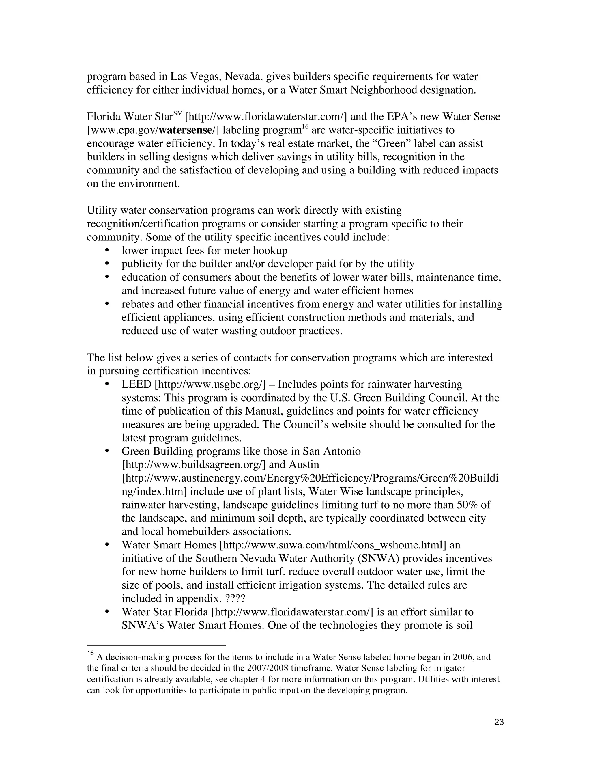 program based in Las Vegas, Nevada, gives builders specific requirements for water
efficiency for either individual homes, or a Water Smart Neighborhood designation.

Florida Water StarSM [http://www.floridawaterstar.com/] and the EPA’s new Water Sense
[www.epa.gov/watersense/] labeling program16 are water-specific initiatives to
encourage water efficiency. In today’s real estate market, the “Green” label can assist
builders in selling designs which deliver savings in utility bills, recognition in the
community and the satisfaction of developing and using a building with reduced impacts
on the environment.

Utility water conservation programs can work directly with existing
recognition/certification programs or consider starting a program specific to their
community. Some of the utility specific incentives could include:
    • lower impact fees for meter hookup
    • publicity for the builder and/or developer paid for by the utility
    • education of consumers about the benefits of lower water bills, maintenance time,
        and increased future value of energy and water efficient homes
    • rebates and other financial incentives from energy and water utilities for installing
        efficient appliances, using efficient construction methods and materials, and
        reduced use of water wasting outdoor practices.

The list below gives a series of contacts for conservation programs which are interested
in pursuing certification incentives:
    • LEED [http://www.usgbc.org/] – Includes points for rainwater harvesting
        systems: This program is coordinated by the U.S. Green Building Council. At the
        time of publication of this Manual, guidelines and points for water efficiency
        measures are being upgraded. The Council’s website should be consulted for the
        latest program guidelines.
    • Green Building programs like those in San Antonio
        [http://www.buildsagreen.org/] and Austin
        [http://www.austinenergy.com/Energy%20Efficiency/Programs/Green%20Buildi
        ng/index.htm] include use of plant lists, Water Wise landscape principles,
        rainwater harvesting, landscape guidelines limiting turf to no more than 50% of
        the landscape, and minimum soil depth, are typically coordinated between city
        and local homebuilders associations.
    • Water Smart Homes [http://www.snwa.com/html/cons_wshome.html] an
        initiative of the Southern Nevada Water Authority (SNWA) provides incentives
        for new home builders to limit turf, reduce overall outdoor water use, limit the
        size of pools, and install efficient irrigation systems. The detailed rules are
        included in appendix. ????
    • Water Star Florida [http://www.floridawaterstar.com/] is an effort similar to
        SNWA’s Water Smart Homes. One of the technologies they promote is soil

16
  A decision-making process for the items to include in a Water Sense labeled home began in 2006, and
the final criteria should be decided in the 2007/2008 timeframe. Water Sense labeling for irrigator
certification is already available, see chapter 4 for more information on this program. Utilities with interest
can look for opportunities to participate in public input on the developing program.


                                                                                                             23
 