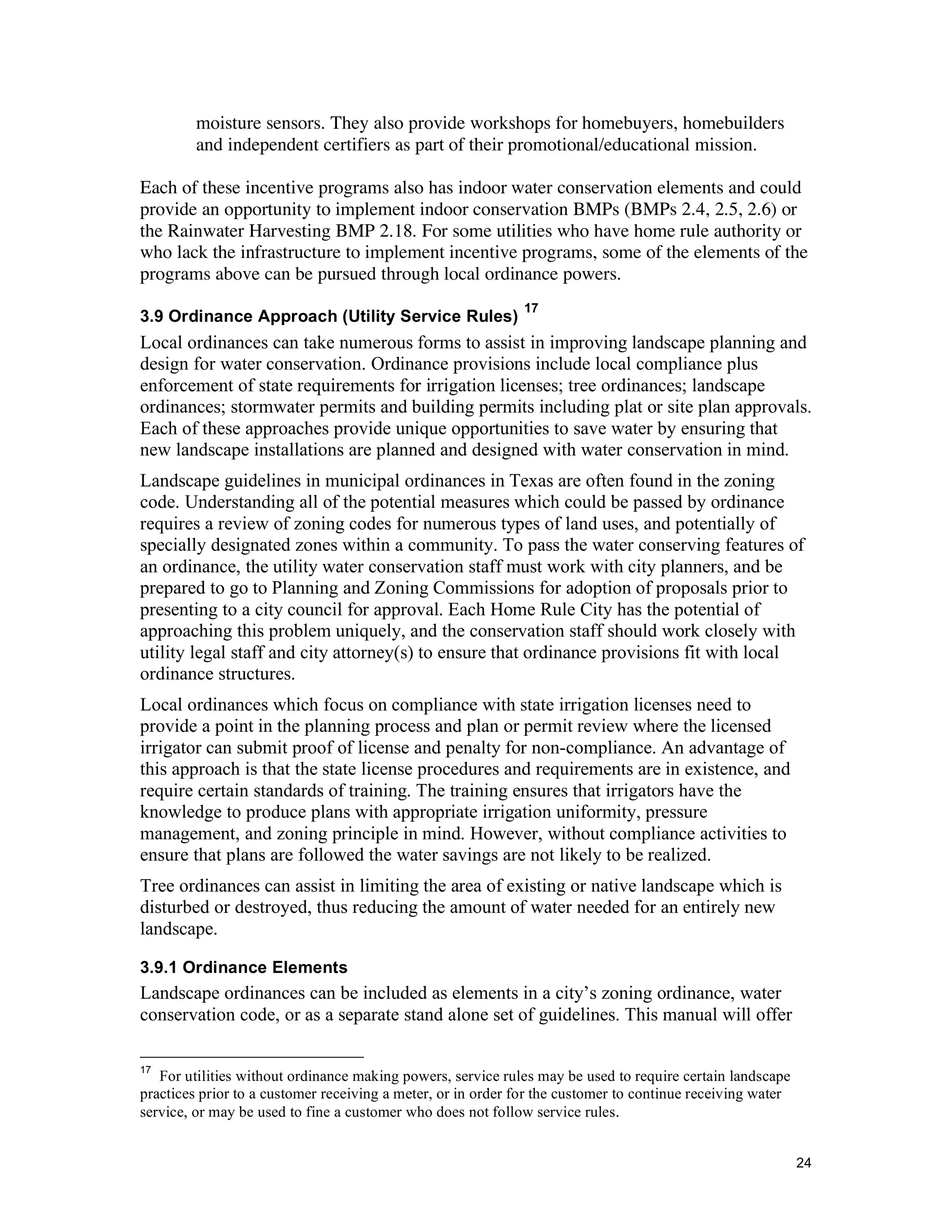 moisture sensors. They also provide workshops for homebuyers, homebuilders
         and independent certifiers as part of their promotional/educational mission.

Each of these incentive programs also has indoor water conservation elements and could
provide an opportunity to implement indoor conservation BMPs (BMPs 2.4, 2.5, 2.6) or
the Rainwater Harvesting BMP 2.18. For some utilities who have home rule authority or
who lack the infrastructure to implement incentive programs, some of the elements of the
programs above can be pursued through local ordinance powers.
                                                              17
3.9 Ordinance Approach (Utility Service Rules)
Local ordinances can take numerous forms to assist in improving landscape planning and
design for water conservation. Ordinance provisions include local compliance plus
enforcement of state requirements for irrigation licenses; tree ordinances; landscape
ordinances; stormwater permits and building permits including plat or site plan approvals.
Each of these approaches provide unique opportunities to save water by ensuring that
new landscape installations are planned and designed with water conservation in mind.
Landscape guidelines in municipal ordinances in Texas are often found in the zoning
code. Understanding all of the potential measures which could be passed by ordinance
requires a review of zoning codes for numerous types of land uses, and potentially of
specially designated zones within a community. To pass the water conserving features of
an ordinance, the utility water conservation staff must work with city planners, and be
prepared to go to Planning and Zoning Commissions for adoption of proposals prior to
presenting to a city council for approval. Each Home Rule City has the potential of
approaching this problem uniquely, and the conservation staff should work closely with
utility legal staff and city attorney(s) to ensure that ordinance provisions fit with local
ordinance structures.
Local ordinances which focus on compliance with state irrigation licenses need to
provide a point in the planning process and plan or permit review where the licensed
irrigator can submit proof of license and penalty for non-compliance. An advantage of
this approach is that the state license procedures and requirements are in existence, and
require certain standards of training. The training ensures that irrigators have the
knowledge to produce plans with appropriate irrigation uniformity, pressure
management, and zoning principle in mind. However, without compliance activities to
ensure that plans are followed the water savings are not likely to be realized.
Tree ordinances can assist in limiting the area of existing or native landscape which is
disturbed or destroyed, thus reducing the amount of water needed for an entirely new
landscape.

3.9.1 Ordinance Elements
Landscape ordinances can be included as elements in a city’s zoning ordinance, water
conservation code, or as a separate stand alone set of guidelines. This manual will offer

17
   For utilities without ordinance making powers, service rules may be used to require certain landscape
practices prior to a customer receiving a meter, or in order for the customer to continue receiving water
service, or may be used to fine a customer who does not follow service rules.


                                                                                                            24
 