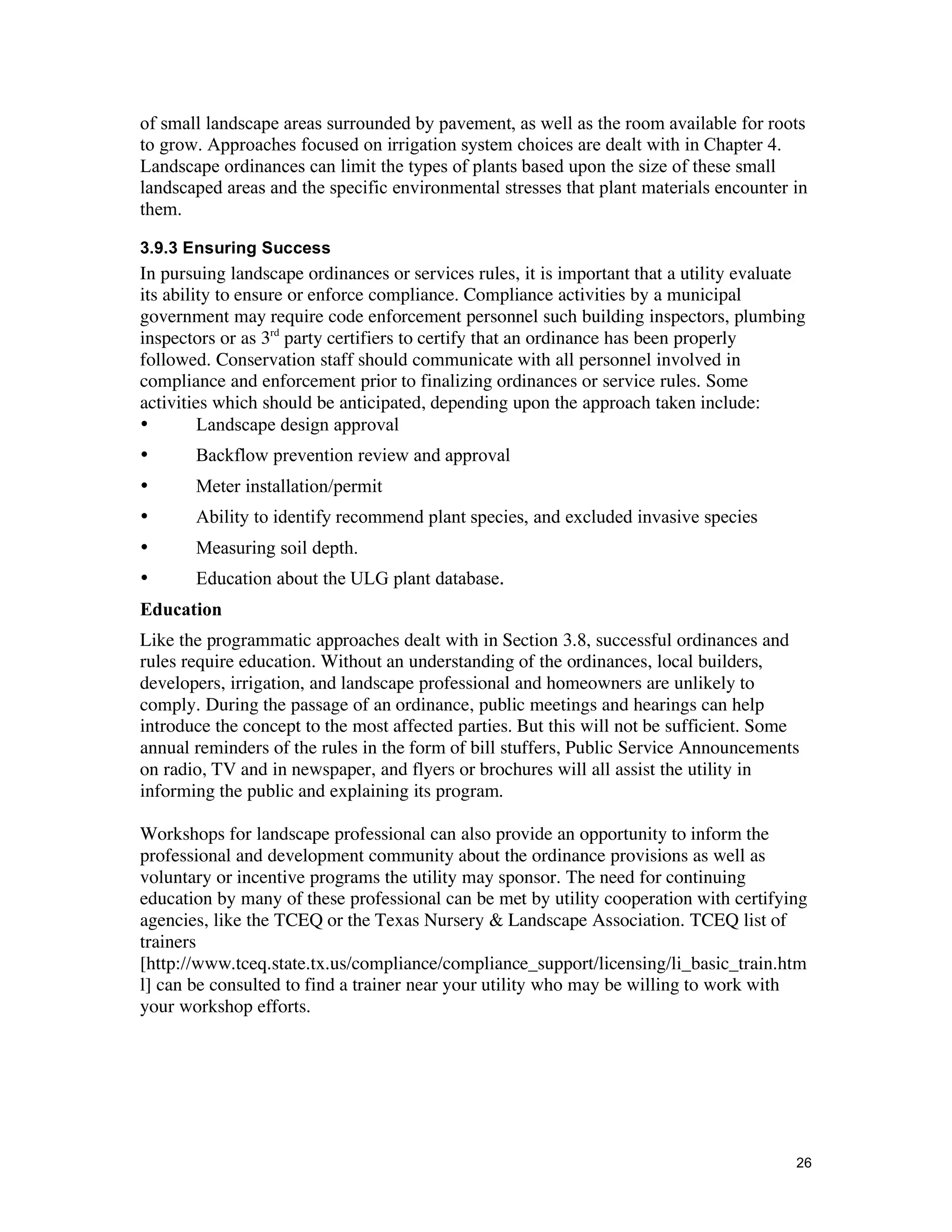 of small landscape areas surrounded by pavement, as well as the room available for roots
to grow. Approaches focused on irrigation system choices are dealt with in Chapter 4.
Landscape ordinances can limit the types of plants based upon the size of these small
landscaped areas and the specific environmental stresses that plant materials encounter in
them.

3.9.3 Ensuring Success
In pursuing landscape ordinances or services rules, it is important that a utility evaluate
its ability to ensure or enforce compliance. Compliance activities by a municipal
government may require code enforcement personnel such building inspectors, plumbing
inspectors or as 3rd party certifiers to certify that an ordinance has been properly
followed. Conservation staff should communicate with all personnel involved in
compliance and enforcement prior to finalizing ordinances or service rules. Some
activities which should be anticipated, depending upon the approach taken include:
•        Landscape design approval
•      Backflow prevention review and approval
•      Meter installation/permit
•      Ability to identify recommend plant species, and excluded invasive species
•      Measuring soil depth.
•      Education about the ULG plant database.
Education
Like the programmatic approaches dealt with in Section 3.8, successful ordinances and
rules require education. Without an understanding of the ordinances, local builders,
developers, irrigation, and landscape professional and homeowners are unlikely to
comply. During the passage of an ordinance, public meetings and hearings can help
introduce the concept to the most affected parties. But this will not be sufficient. Some
annual reminders of the rules in the form of bill stuffers, Public Service Announcements
on radio, TV and in newspaper, and flyers or brochures will all assist the utility in
informing the public and explaining its program.

Workshops for landscape professional can also provide an opportunity to inform the
professional and development community about the ordinance provisions as well as
voluntary or incentive programs the utility may sponsor. The need for continuing
education by many of these professional can be met by utility cooperation with certifying
agencies, like the TCEQ or the Texas Nursery & Landscape Association. TCEQ list of
trainers
[http://www.tceq.state.tx.us/compliance/compliance_support/licensing/li_basic_train.htm
l] can be consulted to find a trainer near your utility who may be willing to work with
your workshop efforts.




                                                                                         26
 