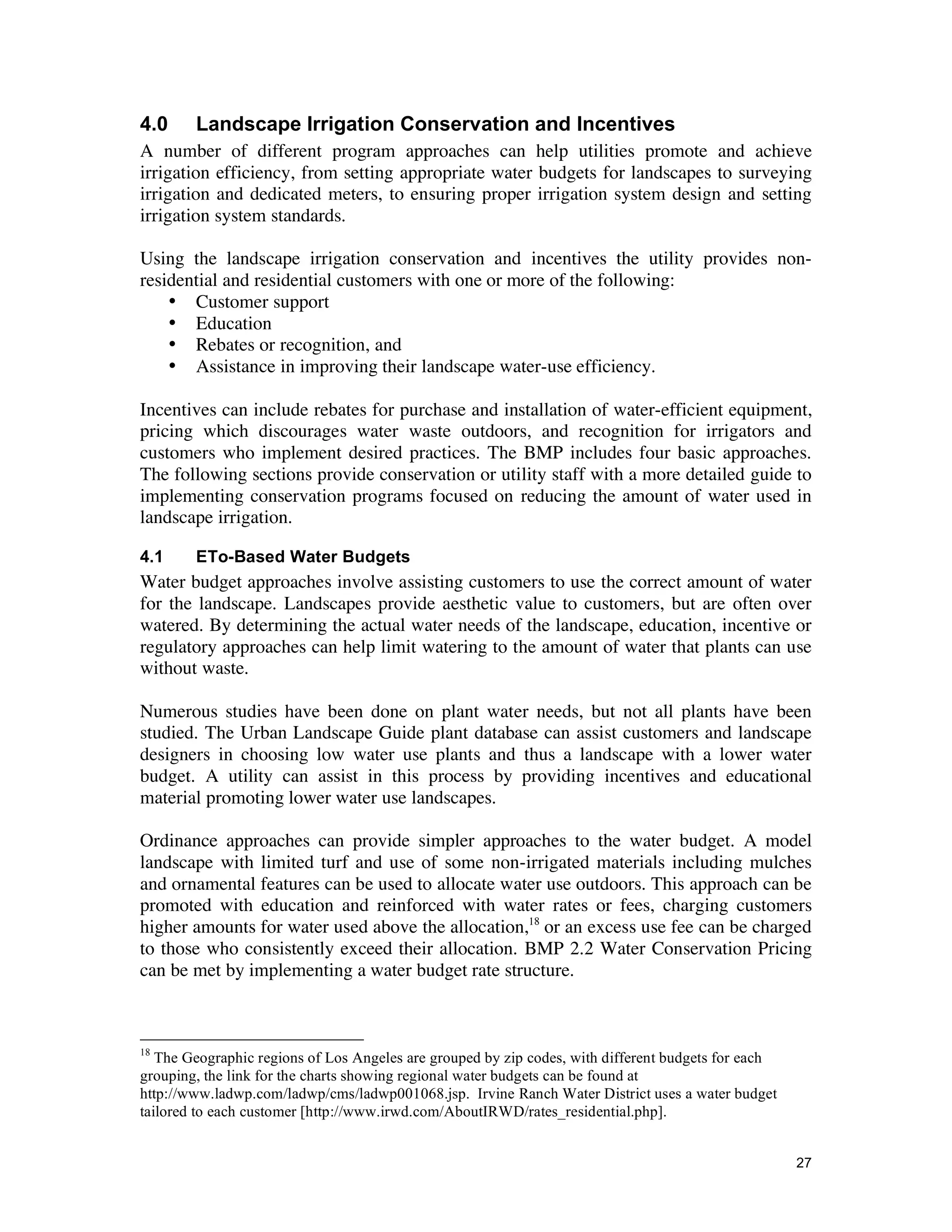 4.0     Landscape Irrigation Conservation and Incentives
A number of different program approaches can help utilities promote and achieve
irrigation efficiency, from setting appropriate water budgets for landscapes to surveying
irrigation and dedicated meters, to ensuring proper irrigation system design and setting
irrigation system standards.

Using the landscape irrigation conservation and incentives the utility provides non-
residential and residential customers with one or more of the following:
    • Customer support
    • Education
    • Rebates or recognition, and
    • Assistance in improving their landscape water-use efficiency.

Incentives can include rebates for purchase and installation of water-efficient equipment,
pricing which discourages water waste outdoors, and recognition for irrigators and
customers who implement desired practices. The BMP includes four basic approaches.
The following sections provide conservation or utility staff with a more detailed guide to
implementing conservation programs focused on reducing the amount of water used in
landscape irrigation.

4.1     ETo-Based Water Budgets
Water budget approaches involve assisting customers to use the correct amount of water
for the landscape. Landscapes provide aesthetic value to customers, but are often over
watered. By determining the actual water needs of the landscape, education, incentive or
regulatory approaches can help limit watering to the amount of water that plants can use
without waste.

Numerous studies have been done on plant water needs, but not all plants have been
studied. The Urban Landscape Guide plant database can assist customers and landscape
designers in choosing low water use plants and thus a landscape with a lower water
budget. A utility can assist in this process by providing incentives and educational
material promoting lower water use landscapes.

Ordinance approaches can provide simpler approaches to the water budget. A model
landscape with limited turf and use of some non-irrigated materials including mulches
and ornamental features can be used to allocate water use outdoors. This approach can be
promoted with education and reinforced with water rates or fees, charging customers
higher amounts for water used above the allocation,18 or an excess use fee can be charged
to those who consistently exceed their allocation. BMP 2.2 Water Conservation Pricing
can be met by implementing a water budget rate structure.



18
   The Geographic regions of Los Angeles are grouped by zip codes, with different budgets for each
grouping, the link for the charts showing regional water budgets can be found at
http://www.ladwp.com/ladwp/cms/ladwp001068.jsp. Irvine Ranch Water District uses a water budget
tailored to each customer [http://www.irwd.com/AboutIRWD/rates_residential.php].


                                                                                                     27
 