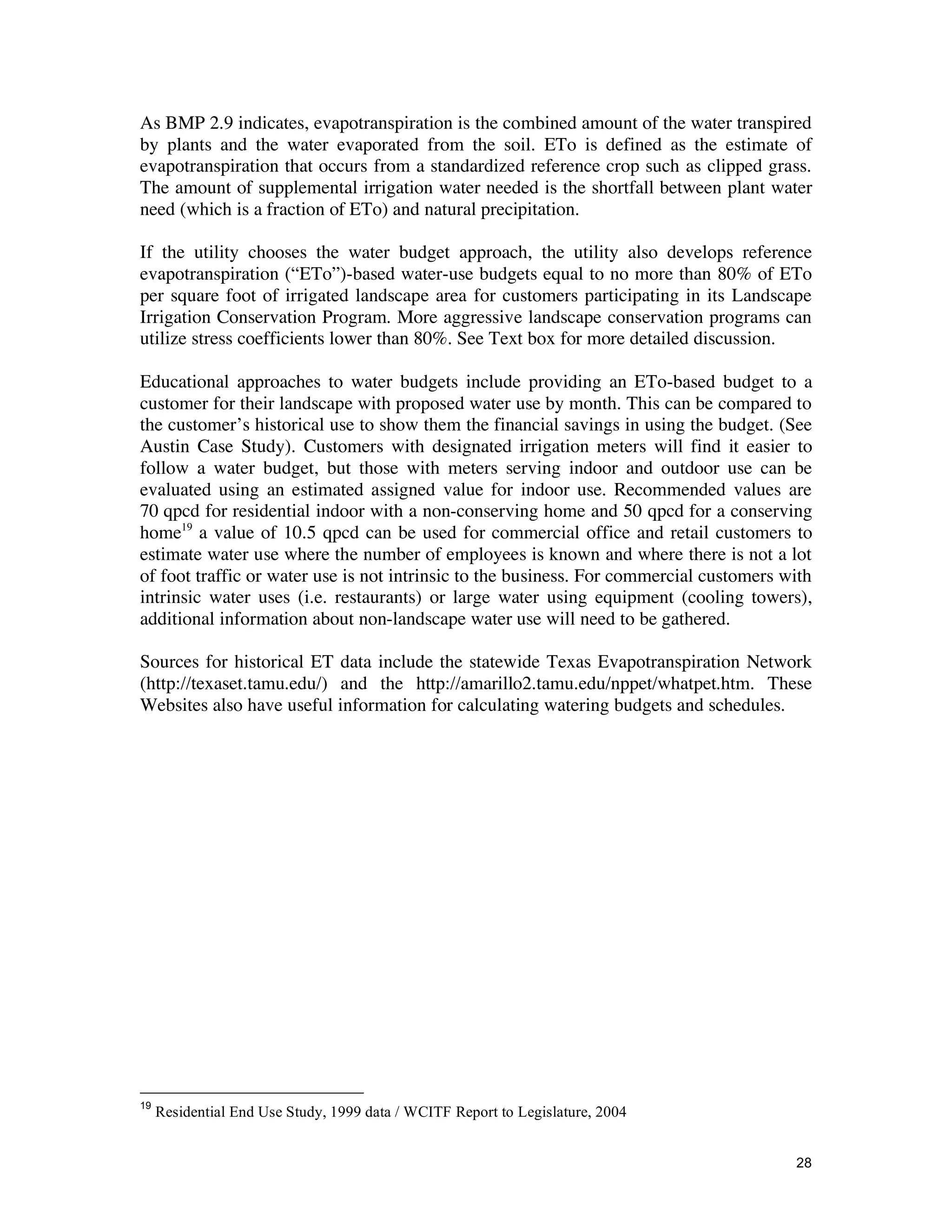 As BMP 2.9 indicates, evapotranspiration is the combined amount of the water transpired
by plants and the water evaporated from the soil. ETo is defined as the estimate of
evapotranspiration that occurs from a standardized reference crop such as clipped grass.
The amount of supplemental irrigation water needed is the shortfall between plant water
need (which is a fraction of ETo) and natural precipitation.

If the utility chooses the water budget approach, the utility also develops reference
evapotranspiration (“ETo”)-based water-use budgets equal to no more than 80% of ETo
per square foot of irrigated landscape area for customers participating in its Landscape
Irrigation Conservation Program. More aggressive landscape conservation programs can
utilize stress coefficients lower than 80%. See Text box for more detailed discussion.

Educational approaches to water budgets include providing an ETo-based budget to a
customer for their landscape with proposed water use by month. This can be compared to
the customer’s historical use to show them the financial savings in using the budget. (See
Austin Case Study). Customers with designated irrigation meters will find it easier to
follow a water budget, but those with meters serving indoor and outdoor use can be
evaluated using an estimated assigned value for indoor use. Recommended values are
70 qpcd for residential indoor with a non-conserving home and 50 qpcd for a conserving
home19 a value of 10.5 qpcd can be used for commercial office and retail customers to
estimate water use where the number of employees is known and where there is not a lot
of foot traffic or water use is not intrinsic to the business. For commercial customers with
intrinsic water uses (i.e. restaurants) or large water using equipment (cooling towers),
additional information about non-landscape water use will need to be gathered.

Sources for historical ET data include the statewide Texas Evapotranspiration Network
(http://texaset.tamu.edu/) and the http://amarillo2.tamu.edu/nppet/whatpet.htm. These
Websites also have useful information for calculating watering budgets and schedules.




19
     Residential End Use Study, 1999 data / WCITF Report to Legislature, 2004


                                                                                         28
 