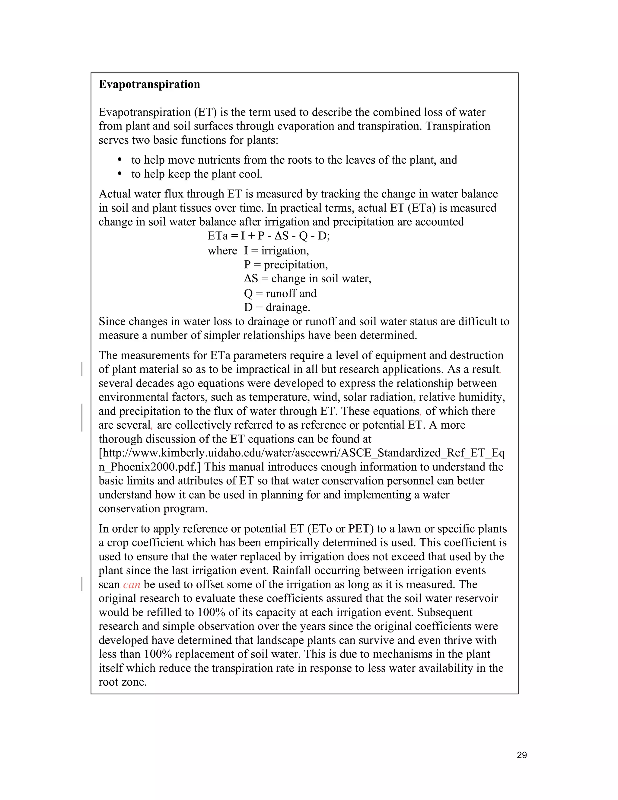 Evapotranspiration

Evapotranspiration (ET) is the term used to describe the combined loss of water
from plant and soil surfaces through evaporation and transpiration. Transpiration
serves two basic functions for plants:
   • to help move nutrients from the roots to the leaves of the plant, and
   • to help keep the plant cool.
Actual water flux through ET is measured by tracking the change in water balance
in soil and plant tissues over time. In practical terms, actual ET (ETa) is measured
change in soil water balance after irrigation and precipitation are accounted
                        ETa = I + P - ΔS - Q - D;
                        where I = irrigation,
                                P = precipitation,
                                ΔS = change in soil water,
                                Q = runoff and
                                D = drainage.
Since changes in water loss to drainage or runoff and soil water status are difficult to
measure a number of simpler relationships have been determined.
The measurements for ETa parameters require a level of equipment and destruction
of plant material so as to be impractical in all but research applications. As a result,
several decades ago equations were developed to express the relationship between
environmental factors, such as temperature, wind, solar radiation, relative humidity,
and precipitation to the flux of water through ET. These equations, of which there
are several, are collectively referred to as reference or potential ET. A more
thorough discussion of the ET equations can be found at
[http://www.kimberly.uidaho.edu/water/asceewri/ASCE_Standardized_Ref_ET_Eq
n_Phoenix2000.pdf.] This manual introduces enough information to understand the
basic limits and attributes of ET so that water conservation personnel can better
understand how it can be used in planning for and implementing a water
conservation program.
In order to apply reference or potential ET (ETo or PET) to a lawn or specific plants
a crop coefficient which has been empirically determined is used. This coefficient is
used to ensure that the water replaced by irrigation does not exceed that used by the
plant since the last irrigation event. Rainfall occurring between irrigation events
scan can be used to offset some of the irrigation as long as it is measured. The
original research to evaluate these coefficients assured that the soil water reservoir
would be refilled to 100% of its capacity at each irrigation event. Subsequent
research and simple observation over the years since the original coefficients were
developed have determined that landscape plants can survive and even thrive with
less than 100% replacement of soil water. This is due to mechanisms in the plant
itself which reduce the transpiration rate in response to less water availability in the
root zone.




                                                                                           29
 