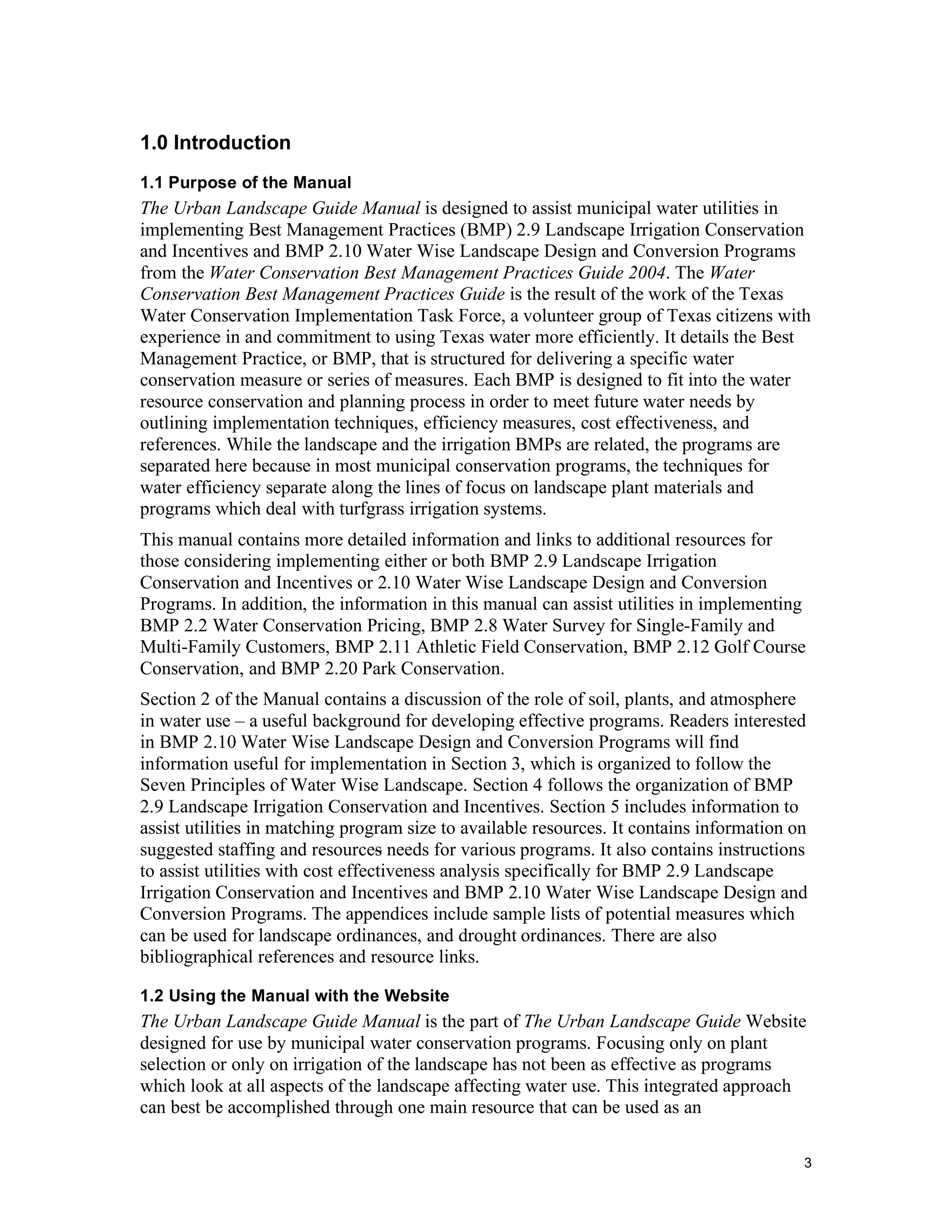 1.0 Introduction
1.1 Purpose of the Manual
The Urban Landscape Guide Manual is designed to assist municipal water utilities in
implementing Best Management Practices (BMP) 2.9 Landscape Irrigation Conservation
and Incentives and BMP 2.10 Water Wise Landscape Design and Conversion Programs
from the Water Conservation Best Management Practices Guide 2004. The Water
Conservation Best Management Practices Guide is the result of the work of the Texas
Water Conservation Implementation Task Force, a volunteer group of Texas citizens with
experience in and commitment to using Texas water more efficiently. It details the Best
Management Practice, or BMP, that is structured for delivering a specific water
conservation measure or series of measures. Each BMP is designed to fit into the water
resource conservation and planning process in order to meet future water needs by
outlining implementation techniques, efficiency measures, cost effectiveness, and
references. While the landscape and the irrigation BMPs are related, the programs are
separated here because in most municipal conservation programs, the techniques for
water efficiency separate along the lines of focus on landscape plant materials and
programs which deal with turfgrass irrigation systems.
This manual contains more detailed information and links to additional resources for
those considering implementing either or both BMP 2.9 Landscape Irrigation
Conservation and Incentives or 2.10 Water Wise Landscape Design and Conversion
Programs. In addition, the information in this manual can assist utilities in implementing
BMP 2.2 Water Conservation Pricing, BMP 2.8 Water Survey for Single-Family and
Multi-Family Customers, BMP 2.11 Athletic Field Conservation, BMP 2.12 Golf Course
Conservation, and BMP 2.20 Park Conservation.
Section 2 of the Manual contains a discussion of the role of soil, plants, and atmosphere
in water use – a useful background for developing effective programs. Readers interested
in BMP 2.10 Water Wise Landscape Design and Conversion Programs will find
information useful for implementation in Section 3, which is organized to follow the
Seven Principles of Water Wise Landscape. Section 4 follows the organization of BMP
2.9 Landscape Irrigation Conservation and Incentives. Section 5 includes information to
assist utilities in matching program size to available resources. It contains information on
suggested staffing and resources needs for various programs. It also contains instructions
to assist utilities with cost effectiveness analysis specifically for BMP 2.9 Landscape
Irrigation Conservation and Incentives and BMP 2.10 Water Wise Landscape Design and
Conversion Programs. The appendices include sample lists of potential measures which
can be used for landscape ordinances, and drought ordinances. There are also
bibliographical references and resource links.

1.2 Using the Manual with the Website
The Urban Landscape Guide Manual is the part of The Urban Landscape Guide Website
designed for use by municipal water conservation programs. Focusing only on plant
selection or only on irrigation of the landscape has not been as effective as programs
which look at all aspects of the landscape affecting water use. This integrated approach
can best be accomplished through one main resource that can be used as an

                                                                                           3
 