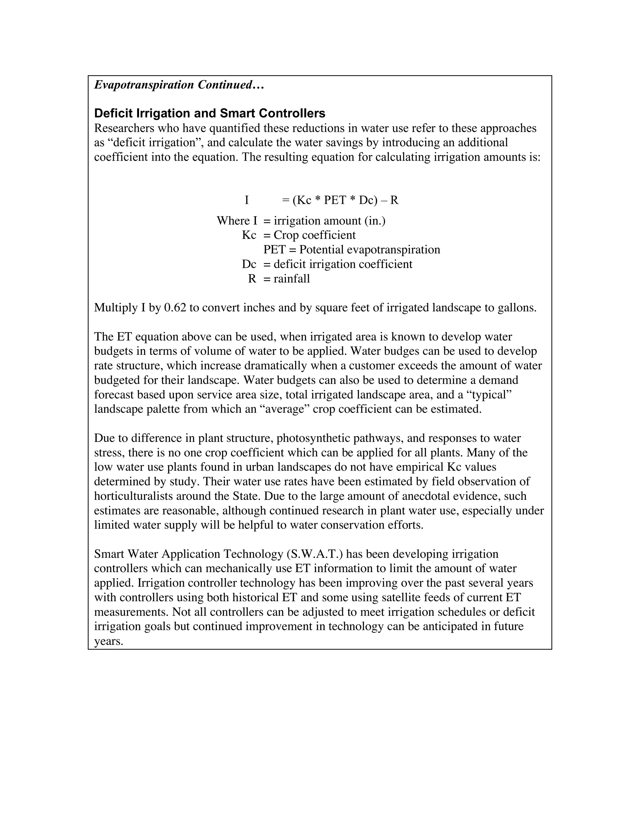 Evapotranspiration Continued…

Deficit Irrigation and Smart Controllers
Researchers who have quantified these reductions in water use refer to these approaches
as “deficit irrigation”, and calculate the water savings by introducing an additional
coefficient into the equation. The resulting equation for calculating irrigation amounts is:


                               I      = (Kc * PET * Dc) – R
                         Where I = irrigation amount (in.)
                            Kc = Crop coefficient
                                 PET = Potential evapotranspiration
                            Dc = deficit irrigation coefficient
                              R = rainfall

Multiply I by 0.62 to convert inches and by square feet of irrigated landscape to gallons.

The ET equation above can be used, when irrigated area is known to develop water
budgets in terms of volume of water to be applied. Water budges can be used to develop
rate structure, which increase dramatically when a customer exceeds the amount of water
budgeted for their landscape. Water budgets can also be used to determine a demand
forecast based upon service area size, total irrigated landscape area, and a “typical”
landscape palette from which an “average” crop coefficient can be estimated.

Due to difference in plant structure, photosynthetic pathways, and responses to water
stress, there is no one crop coefficient which can be applied for all plants. Many of the
low water use plants found in urban landscapes do not have empirical Kc values
determined by study. Their water use rates have been estimated by field observation of
horticulturalists around the State. Due to the large amount of anecdotal evidence, such
estimates are reasonable, although continued research in plant water use, especially under
limited water supply will be helpful to water conservation efforts.

Smart Water Application Technology (S.W.A.T.) has been developing irrigation
controllers which can mechanically use ET information to limit the amount of water
applied. Irrigation controller technology has been improving over the past several years
with controllers using both historical ET and some using satellite feeds of current ET
measurements. Not all controllers can be adjusted to meet irrigation schedules or deficit
irrigation goals but continued improvement in technology can be anticipated in future
years.
 