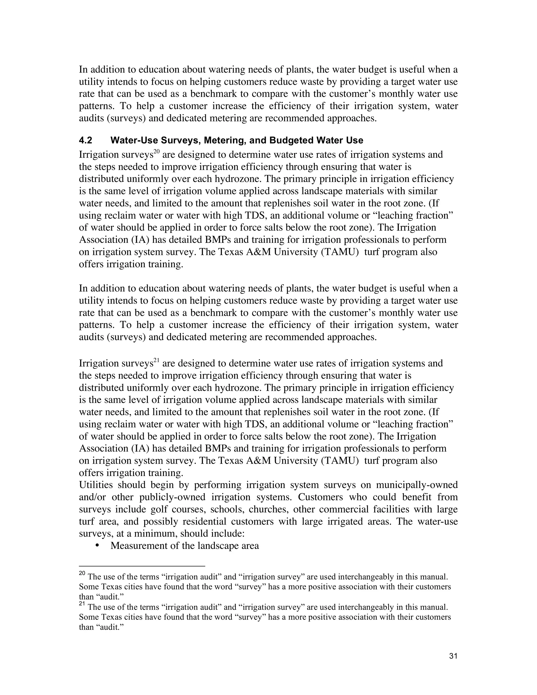 In addition to education about watering needs of plants, the water budget is useful when a
utility intends to focus on helping customers reduce waste by providing a target water use
rate that can be used as a benchmark to compare with the customer’s monthly water use
patterns. To help a customer increase the efficiency of their irrigation system, water
audits (surveys) and dedicated metering are recommended approaches.

4.2      Water-Use Surveys, Metering, and Budgeted Water Use
Irrigation surveys20 are designed to determine water use rates of irrigation systems and
the steps needed to improve irrigation efficiency through ensuring that water is
distributed uniformly over each hydrozone. The primary principle in irrigation efficiency
is the same level of irrigation volume applied across landscape materials with similar
water needs, and limited to the amount that replenishes soil water in the root zone. (If
using reclaim water or water with high TDS, an additional volume or “leaching fraction”
of water should be applied in order to force salts below the root zone). The Irrigation
Association (IA) has detailed BMPs and training for irrigation professionals to perform
on irrigation system survey. The Texas A&M University (TAMU) turf program also
offers irrigation training.

In addition to education about watering needs of plants, the water budget is useful when a
utility intends to focus on helping customers reduce waste by providing a target water use
rate that can be used as a benchmark to compare with the customer’s monthly water use
patterns. To help a customer increase the efficiency of their irrigation system, water
audits (surveys) and dedicated metering are recommended approaches.

Irrigation surveys21 are designed to determine water use rates of irrigation systems and
the steps needed to improve irrigation efficiency through ensuring that water is
distributed uniformly over each hydrozone. The primary principle in irrigation efficiency
is the same level of irrigation volume applied across landscape materials with similar
water needs, and limited to the amount that replenishes soil water in the root zone. (If
using reclaim water or water with high TDS, an additional volume or “leaching fraction”
of water should be applied in order to force salts below the root zone). The Irrigation
Association (IA) has detailed BMPs and training for irrigation professionals to perform
on irrigation system survey. The Texas A&M University (TAMU) turf program also
offers irrigation training.
Utilities should begin by performing irrigation system surveys on municipally-owned
and/or other publicly-owned irrigation systems. Customers who could benefit from
surveys include golf courses, schools, churches, other commercial facilities with large
turf area, and possibly residential customers with large irrigated areas. The water-use
surveys, at a minimum, should include:
     • Measurement of the landscape area

20
   The use of the terms “irrigation audit” and “irrigation survey” are used interchangeably in this manual.
Some Texas cities have found that the word “survey” has a more positive association with their customers
than “audit.”
21
   The use of the terms “irrigation audit” and “irrigation survey” are used interchangeably in this manual.
Some Texas cities have found that the word “survey” has a more positive association with their customers
than “audit.”


                                                                                                          31
 
