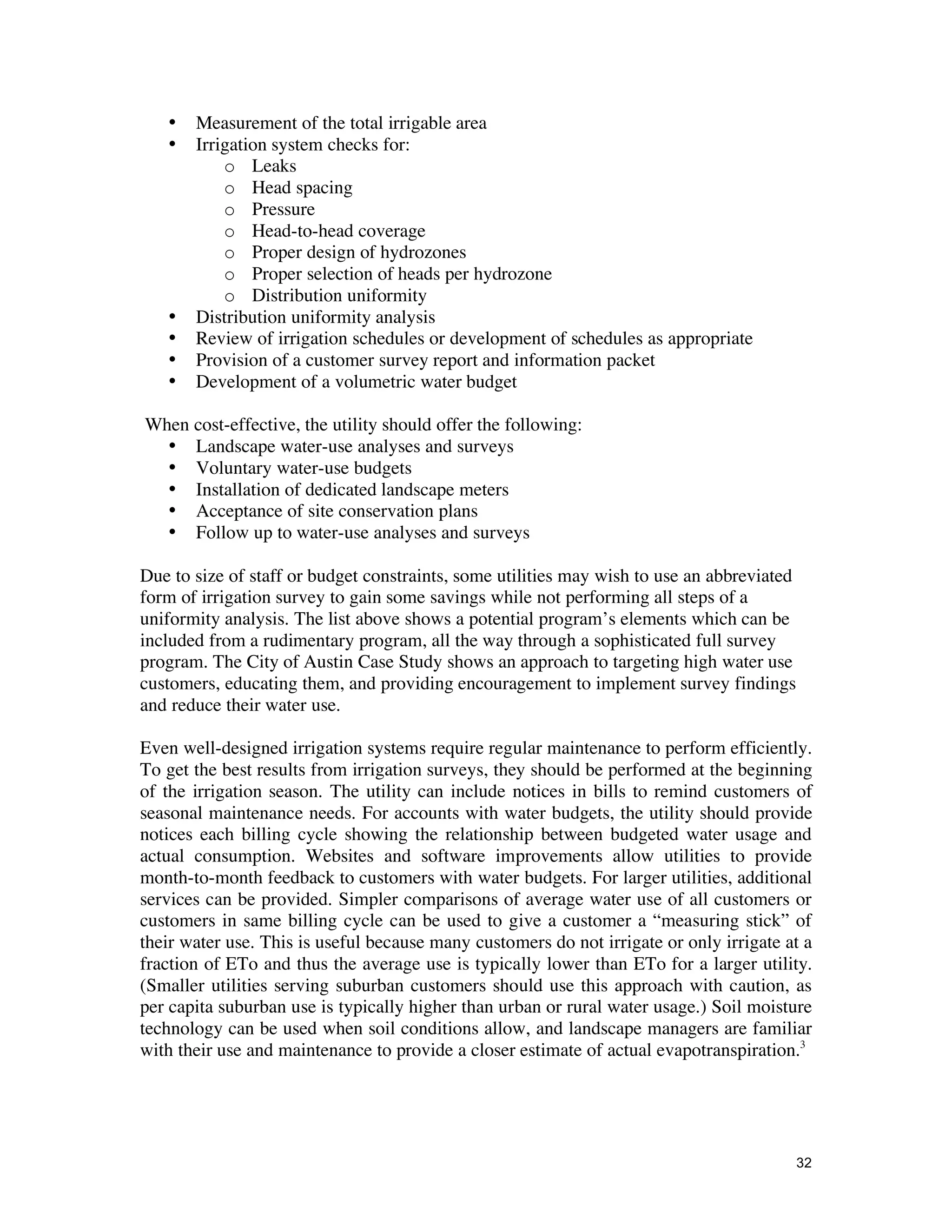•   Measurement of the total irrigable area
   •   Irrigation system checks for:
           o Leaks
           o Head spacing
           o Pressure
           o Head-to-head coverage
           o Proper design of hydrozones
           o Proper selection of heads per hydrozone
           o Distribution uniformity
   •   Distribution uniformity analysis
   •   Review of irrigation schedules or development of schedules as appropriate
   •   Provision of a customer survey report and information packet
   •   Development of a volumetric water budget

When cost-effective, the utility should offer the following:
  • Landscape water-use analyses and surveys
  • Voluntary water-use budgets
  • Installation of dedicated landscape meters
  • Acceptance of site conservation plans
  • Follow up to water-use analyses and surveys

Due to size of staff or budget constraints, some utilities may wish to use an abbreviated
form of irrigation survey to gain some savings while not performing all steps of a
uniformity analysis. The list above shows a potential program’s elements which can be
included from a rudimentary program, all the way through a sophisticated full survey
program. The City of Austin Case Study shows an approach to targeting high water use
customers, educating them, and providing encouragement to implement survey findings
and reduce their water use.

Even well-designed irrigation systems require regular maintenance to perform efficiently.
To get the best results from irrigation surveys, they should be performed at the beginning
of the irrigation season. The utility can include notices in bills to remind customers of
seasonal maintenance needs. For accounts with water budgets, the utility should provide
notices each billing cycle showing the relationship between budgeted water usage and
actual consumption. Websites and software improvements allow utilities to provide
month-to-month feedback to customers with water budgets. For larger utilities, additional
services can be provided. Simpler comparisons of average water use of all customers or
customers in same billing cycle can be used to give a customer a “measuring stick” of
their water use. This is useful because many customers do not irrigate or only irrigate at a
fraction of ETo and thus the average use is typically lower than ETo for a larger utility.
(Smaller utilities serving suburban customers should use this approach with caution, as
per capita suburban use is typically higher than urban or rural water usage.) Soil moisture
technology can be used when soil conditions allow, and landscape managers are familiar
with their use and maintenance to provide a closer estimate of actual evapotranspiration.3




                                                                                            32
 