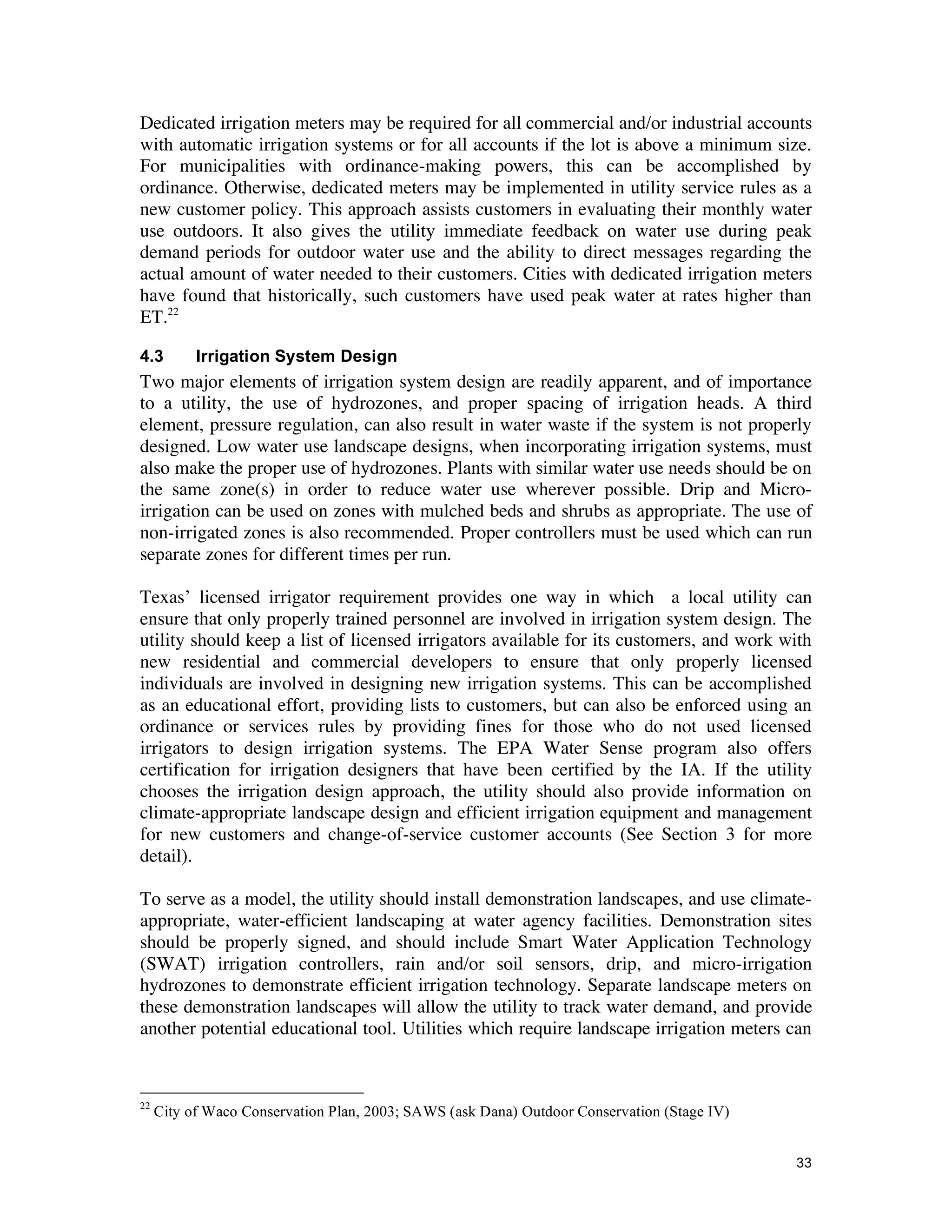 Dedicated irrigation meters may be required for all commercial and/or industrial accounts
with automatic irrigation systems or for all accounts if the lot is above a minimum size.
For municipalities with ordinance-making powers, this can be accomplished by
ordinance. Otherwise, dedicated meters may be implemented in utility service rules as a
new customer policy. This approach assists customers in evaluating their monthly water
use outdoors. It also gives the utility immediate feedback on water use during peak
demand periods for outdoor water use and the ability to direct messages regarding the
actual amount of water needed to their customers. Cities with dedicated irrigation meters
have found that historically, such customers have used peak water at rates higher than
ET.22

4.3        Irrigation System Design
Two major elements of irrigation system design are readily apparent, and of importance
to a utility, the use of hydrozones, and proper spacing of irrigation heads. A third
element, pressure regulation, can also result in water waste if the system is not properly
designed. Low water use landscape designs, when incorporating irrigation systems, must
also make the proper use of hydrozones. Plants with similar water use needs should be on
the same zone(s) in order to reduce water use wherever possible. Drip and Micro-
irrigation can be used on zones with mulched beds and shrubs as appropriate. The use of
non-irrigated zones is also recommended. Proper controllers must be used which can run
separate zones for different times per run.

Texas’ licensed irrigator requirement provides one way in which a local utility can
ensure that only properly trained personnel are involved in irrigation system design. The
utility should keep a list of licensed irrigators available for its customers, and work with
new residential and commercial developers to ensure that only properly licensed
individuals are involved in designing new irrigation systems. This can be accomplished
as an educational effort, providing lists to customers, but can also be enforced using an
ordinance or services rules by providing fines for those who do not used licensed
irrigators to design irrigation systems. The EPA Water Sense program also offers
certification for irrigation designers that have been certified by the IA. If the utility
chooses the irrigation design approach, the utility should also provide information on
climate-appropriate landscape design and efficient irrigation equipment and management
for new customers and change-of-service customer accounts (See Section 3 for more
detail).

To serve as a model, the utility should install demonstration landscapes, and use climate-
appropriate, water-efficient landscaping at water agency facilities. Demonstration sites
should be properly signed, and should include Smart Water Application Technology
(SWAT) irrigation controllers, rain and/or soil sensors, drip, and micro-irrigation
hydrozones to demonstrate efficient irrigation technology. Separate landscape meters on
these demonstration landscapes will allow the utility to track water demand, and provide
another potential educational tool. Utilities which require landscape irrigation meters can



22
     City of Waco Conservation Plan, 2003; SAWS (ask Dana) Outdoor Conservation (Stage IV)


                                                                                             33
 