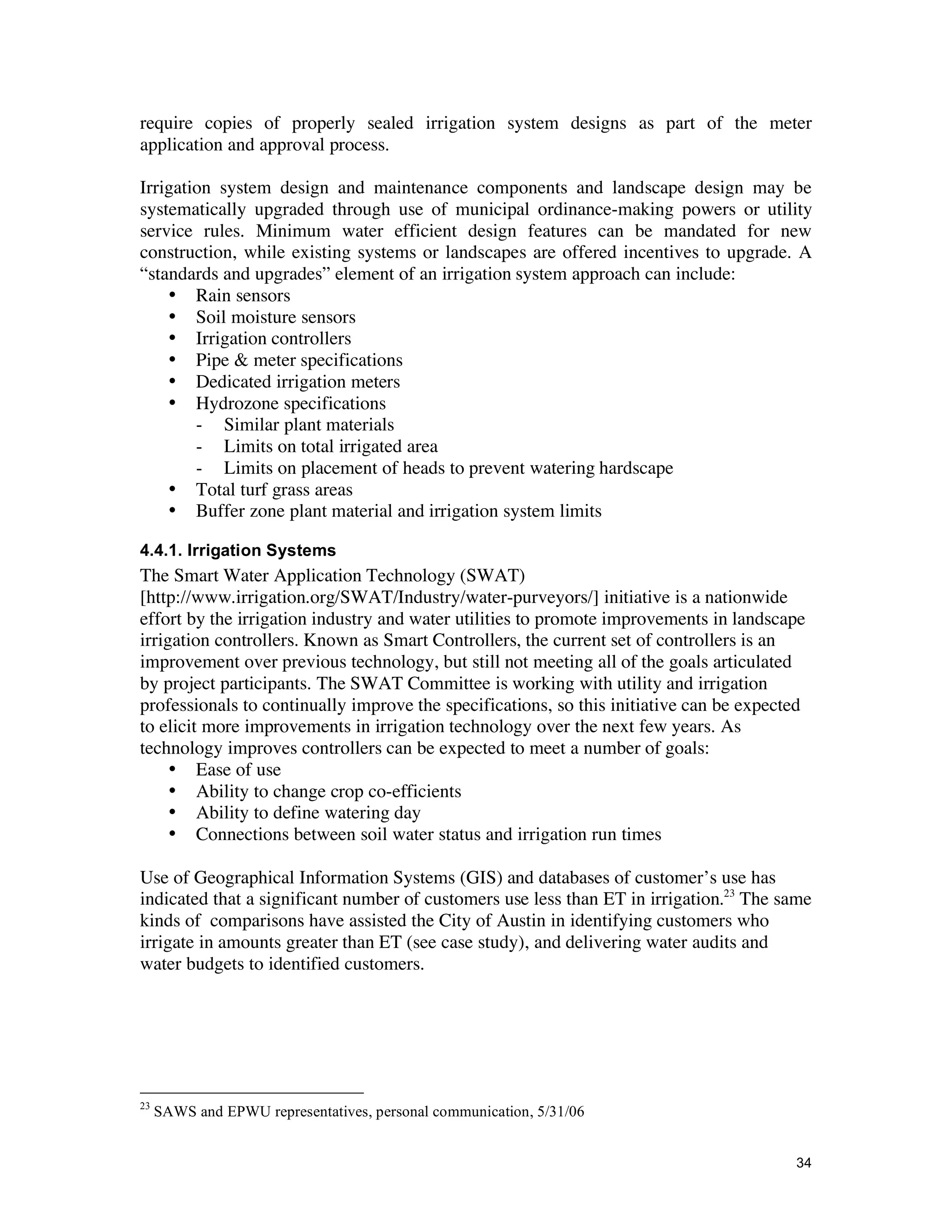 require copies of properly sealed irrigation system designs as part of the meter
application and approval process.

Irrigation system design and maintenance components and landscape design may be
systematically upgraded through use of municipal ordinance-making powers or utility
service rules. Minimum water efficient design features can be mandated for new
construction, while existing systems or landscapes are offered incentives to upgrade. A
“standards and upgrades” element of an irrigation system approach can include:
    • Rain sensors
    • Soil moisture sensors
    • Irrigation controllers
    • Pipe & meter specifications
    • Dedicated irrigation meters
    • Hydrozone specifications
        - Similar plant materials
        - Limits on total irrigated area
        - Limits on placement of heads to prevent watering hardscape
    • Total turf grass areas
    • Buffer zone plant material and irrigation system limits

4.4.1. Irrigation Systems
The Smart Water Application Technology (SWAT)
[http://www.irrigation.org/SWAT/Industry/water-purveyors/] initiative is a nationwide
effort by the irrigation industry and water utilities to promote improvements in landscape
irrigation controllers. Known as Smart Controllers, the current set of controllers is an
improvement over previous technology, but still not meeting all of the goals articulated
by project participants. The SWAT Committee is working with utility and irrigation
professionals to continually improve the specifications, so this initiative can be expected
to elicit more improvements in irrigation technology over the next few years. As
technology improves controllers can be expected to meet a number of goals:
     • Ease of use
     • Ability to change crop co-efficients
     • Ability to define watering day
     • Connections between soil water status and irrigation run times

Use of Geographical Information Systems (GIS) and databases of customer’s use has
indicated that a significant number of customers use less than ET in irrigation.23 The same
kinds of comparisons have assisted the City of Austin in identifying customers who
irrigate in amounts greater than ET (see case study), and delivering water audits and
water budgets to identified customers.




23
     SAWS and EPWU representatives, personal communication, 5/31/06


                                                                                         34
 
