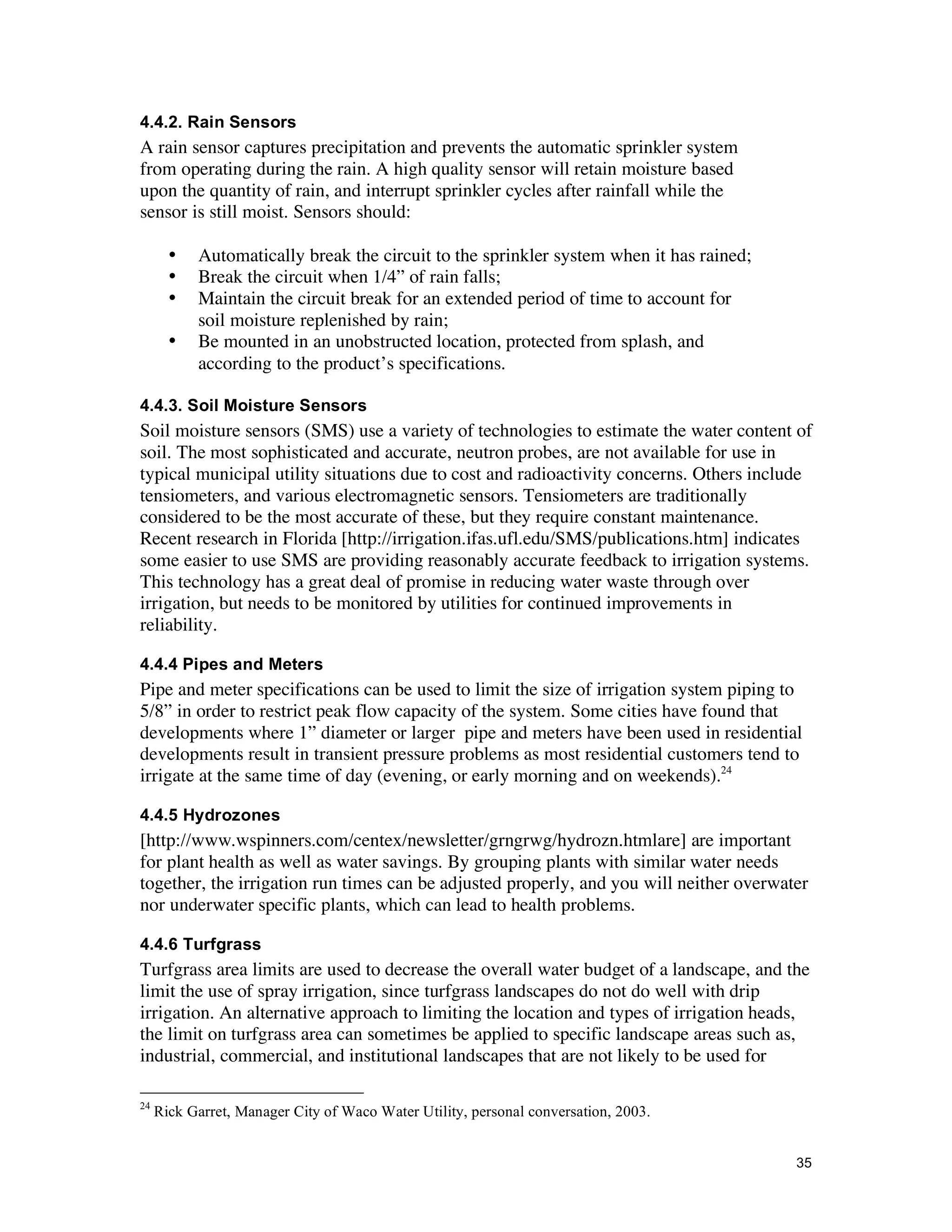 4.4.2. Rain Sensors
A rain sensor captures precipitation and prevents the automatic sprinkler system
from operating during the rain. A high quality sensor will retain moisture based
upon the quantity of rain, and interrupt sprinkler cycles after rainfall while the
sensor is still moist. Sensors should:

       •   Automatically break the circuit to the sprinkler system when it has rained;
       •   Break the circuit when 1/4” of rain falls;
       •   Maintain the circuit break for an extended period of time to account for
           soil moisture replenished by rain;
       •   Be mounted in an unobstructed location, protected from splash, and
           according to the product’s specifications.

4.4.3. Soil Moisture Sensors
Soil moisture sensors (SMS) use a variety of technologies to estimate the water content of
soil. The most sophisticated and accurate, neutron probes, are not available for use in
typical municipal utility situations due to cost and radioactivity concerns. Others include
tensiometers, and various electromagnetic sensors. Tensiometers are traditionally
considered to be the most accurate of these, but they require constant maintenance.
Recent research in Florida [http://irrigation.ifas.ufl.edu/SMS/publications.htm] indicates
some easier to use SMS are providing reasonably accurate feedback to irrigation systems.
This technology has a great deal of promise in reducing water waste through over
irrigation, but needs to be monitored by utilities for continued improvements in
reliability.

4.4.4 Pipes and Meters
Pipe and meter specifications can be used to limit the size of irrigation system piping to
5/8” in order to restrict peak flow capacity of the system. Some cities have found that
developments where 1” diameter or larger pipe and meters have been used in residential
developments result in transient pressure problems as most residential customers tend to
irrigate at the same time of day (evening, or early morning and on weekends).24

4.4.5 Hydrozones
[http://www.wspinners.com/centex/newsletter/grngrwg/hydrozn.htmlare] are important
for plant health as well as water savings. By grouping plants with similar water needs
together, the irrigation run times can be adjusted properly, and you will neither overwater
nor underwater specific plants, which can lead to health problems.

4.4.6 Turfgrass
Turfgrass area limits are used to decrease the overall water budget of a landscape, and the
limit the use of spray irrigation, since turfgrass landscapes do not do well with drip
irrigation. An alternative approach to limiting the location and types of irrigation heads,
the limit on turfgrass area can sometimes be applied to specific landscape areas such as,
industrial, commercial, and institutional landscapes that are not likely to be used for

24
     Rick Garret, Manager City of Waco Water Utility, personal conversation, 2003.


                                                                                         35
 