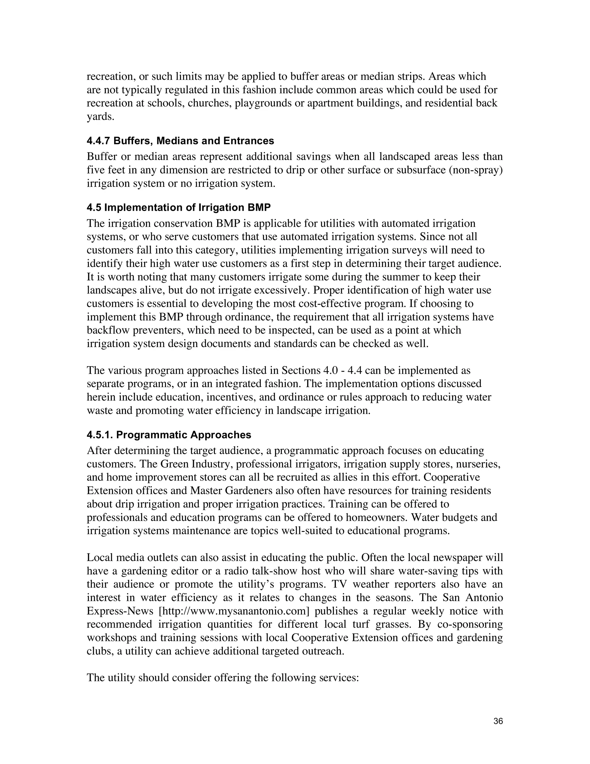 recreation, or such limits may be applied to buffer areas or median strips. Areas which
are not typically regulated in this fashion include common areas which could be used for
recreation at schools, churches, playgrounds or apartment buildings, and residential back
yards.

4.4.7 Buffers, Medians and Entrances
Buffer or median areas represent additional savings when all landscaped areas less than
five feet in any dimension are restricted to drip or other surface or subsurface (non-spray)
irrigation system or no irrigation system.

4.5 Implementation of Irrigation BMP
The irrigation conservation BMP is applicable for utilities with automated irrigation
systems, or who serve customers that use automated irrigation systems. Since not all
customers fall into this category, utilities implementing irrigation surveys will need to
identify their high water use customers as a first step in determining their target audience.
It is worth noting that many customers irrigate some during the summer to keep their
landscapes alive, but do not irrigate excessively. Proper identification of high water use
customers is essential to developing the most cost-effective program. If choosing to
implement this BMP through ordinance, the requirement that all irrigation systems have
backflow preventers, which need to be inspected, can be used as a point at which
irrigation system design documents and standards can be checked as well.

The various program approaches listed in Sections 4.0 - 4.4 can be implemented as
separate programs, or in an integrated fashion. The implementation options discussed
herein include education, incentives, and ordinance or rules approach to reducing water
waste and promoting water efficiency in landscape irrigation.

4.5.1. Programmatic Approaches
After determining the target audience, a programmatic approach focuses on educating
customers. The Green Industry, professional irrigators, irrigation supply stores, nurseries,
and home improvement stores can all be recruited as allies in this effort. Cooperative
Extension offices and Master Gardeners also often have resources for training residents
about drip irrigation and proper irrigation practices. Training can be offered to
professionals and education programs can be offered to homeowners. Water budgets and
irrigation systems maintenance are topics well-suited to educational programs.

Local media outlets can also assist in educating the public. Often the local newspaper will
have a gardening editor or a radio talk-show host who will share water-saving tips with
their audience or promote the utility’s programs. TV weather reporters also have an
interest in water efficiency as it relates to changes in the seasons. The San Antonio
Express-News [http://www.mysanantonio.com] publishes a regular weekly notice with
recommended irrigation quantities for different local turf grasses. By co-sponsoring
workshops and training sessions with local Cooperative Extension offices and gardening
clubs, a utility can achieve additional targeted outreach.

The utility should consider offering the following services:


                                                                                           36
 