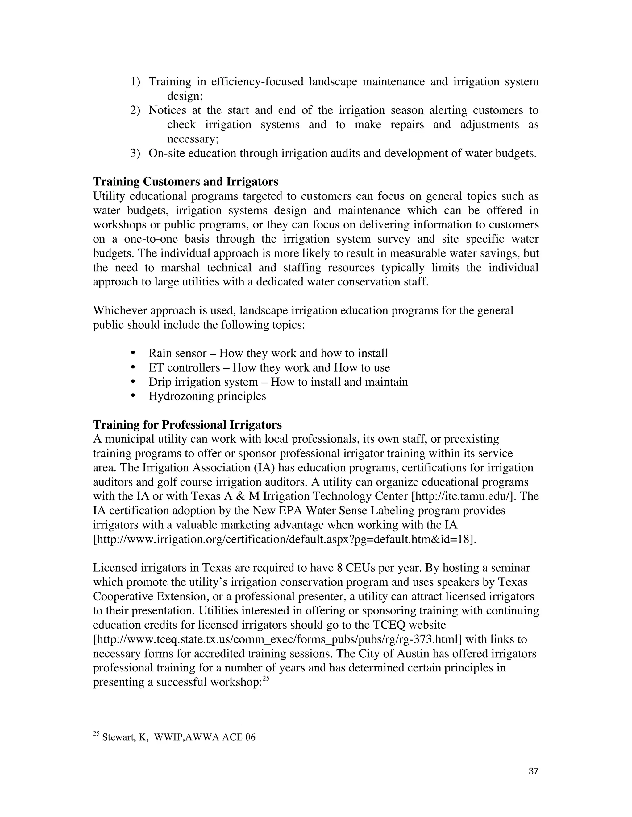 1) Training in efficiency-focused landscape maintenance and irrigation system
                design;
          2) Notices at the start and end of the irrigation season alerting customers to
                check irrigation systems and to make repairs and adjustments as
                necessary;
          3) On-site education through irrigation audits and development of water budgets.

Training Customers and Irrigators
Utility educational programs targeted to customers can focus on general topics such as
water budgets, irrigation systems design and maintenance which can be offered in
workshops or public programs, or they can focus on delivering information to customers
on a one-to-one basis through the irrigation system survey and site specific water
budgets. The individual approach is more likely to result in measurable water savings, but
the need to marshal technical and staffing resources typically limits the individual
approach to large utilities with a dedicated water conservation staff.

Whichever approach is used, landscape irrigation education programs for the general
public should include the following topics:

          •   Rain sensor – How they work and how to install
          •   ET controllers – How they work and How to use
          •   Drip irrigation system – How to install and maintain
          •   Hydrozoning principles

Training for Professional Irrigators
A municipal utility can work with local professionals, its own staff, or preexisting
training programs to offer or sponsor professional irrigator training within its service
area. The Irrigation Association (IA) has education programs, certifications for irrigation
auditors and golf course irrigation auditors. A utility can organize educational programs
with the IA or with Texas A & M Irrigation Technology Center [http://itc.tamu.edu/]. The
IA certification adoption by the New EPA Water Sense Labeling program provides
irrigators with a valuable marketing advantage when working with the IA
[http://www.irrigation.org/certification/default.aspx?pg=default.htm&id=18].

Licensed irrigators in Texas are required to have 8 CEUs per year. By hosting a seminar
which promote the utility’s irrigation conservation program and uses speakers by Texas
Cooperative Extension, or a professional presenter, a utility can attract licensed irrigators
to their presentation. Utilities interested in offering or sponsoring training with continuing
education credits for licensed irrigators should go to the TCEQ website
[http://www.tceq.state.tx.us/comm_exec/forms_pubs/pubs/rg/rg-373.html] with links to
necessary forms for accredited training sessions. The City of Austin has offered irrigators
professional training for a number of years and has determined certain principles in
presenting a successful workshop:25



25
     Stewart, K, WWIP,AWWA ACE 06


                                                                                           37
 
