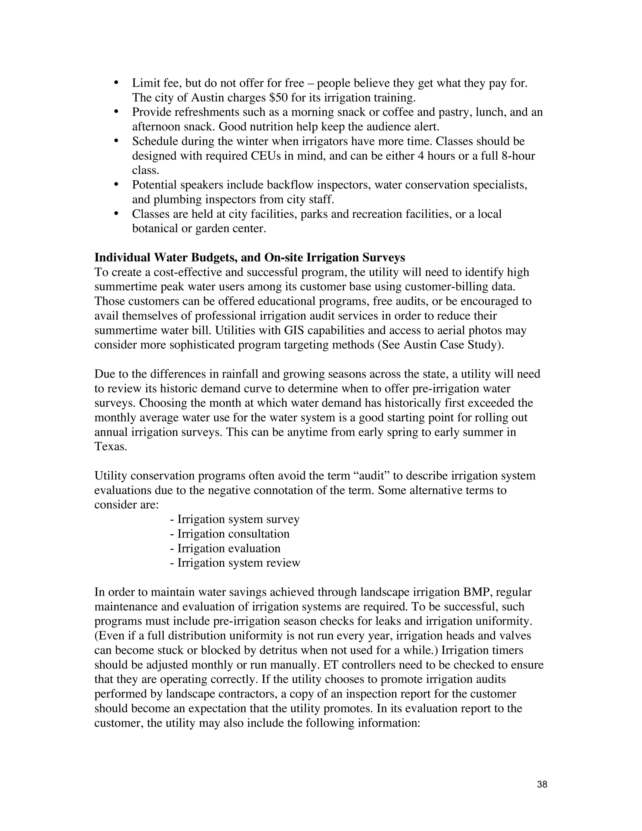 •   Limit fee, but do not offer for free – people believe they get what they pay for.
       The city of Austin charges $50 for its irrigation training.
   •   Provide refreshments such as a morning snack or coffee and pastry, lunch, and an
       afternoon snack. Good nutrition help keep the audience alert.
   •   Schedule during the winter when irrigators have more time. Classes should be
       designed with required CEUs in mind, and can be either 4 hours or a full 8-hour
       class.
   •   Potential speakers include backflow inspectors, water conservation specialists,
       and plumbing inspectors from city staff.
   •   Classes are held at city facilities, parks and recreation facilities, or a local
       botanical or garden center.

Individual Water Budgets, and On-site Irrigation Surveys
To create a cost-effective and successful program, the utility will need to identify high
summertime peak water users among its customer base using customer-billing data.
Those customers can be offered educational programs, free audits, or be encouraged to
avail themselves of professional irrigation audit services in order to reduce their
summertime water bill. Utilities with GIS capabilities and access to aerial photos may
consider more sophisticated program targeting methods (See Austin Case Study).

Due to the differences in rainfall and growing seasons across the state, a utility will need
to review its historic demand curve to determine when to offer pre-irrigation water
surveys. Choosing the month at which water demand has historically first exceeded the
monthly average water use for the water system is a good starting point for rolling out
annual irrigation surveys. This can be anytime from early spring to early summer in
Texas.

Utility conservation programs often avoid the term “audit” to describe irrigation system
evaluations due to the negative connotation of the term. Some alternative terms to
consider are:
               - Irrigation system survey
               - Irrigation consultation
               - Irrigation evaluation
               - Irrigation system review

In order to maintain water savings achieved through landscape irrigation BMP, regular
maintenance and evaluation of irrigation systems are required. To be successful, such
programs must include pre-irrigation season checks for leaks and irrigation uniformity.
(Even if a full distribution uniformity is not run every year, irrigation heads and valves
can become stuck or blocked by detritus when not used for a while.) Irrigation timers
should be adjusted monthly or run manually. ET controllers need to be checked to ensure
that they are operating correctly. If the utility chooses to promote irrigation audits
performed by landscape contractors, a copy of an inspection report for the customer
should become an expectation that the utility promotes. In its evaluation report to the
customer, the utility may also include the following information:



                                                                                            38
 