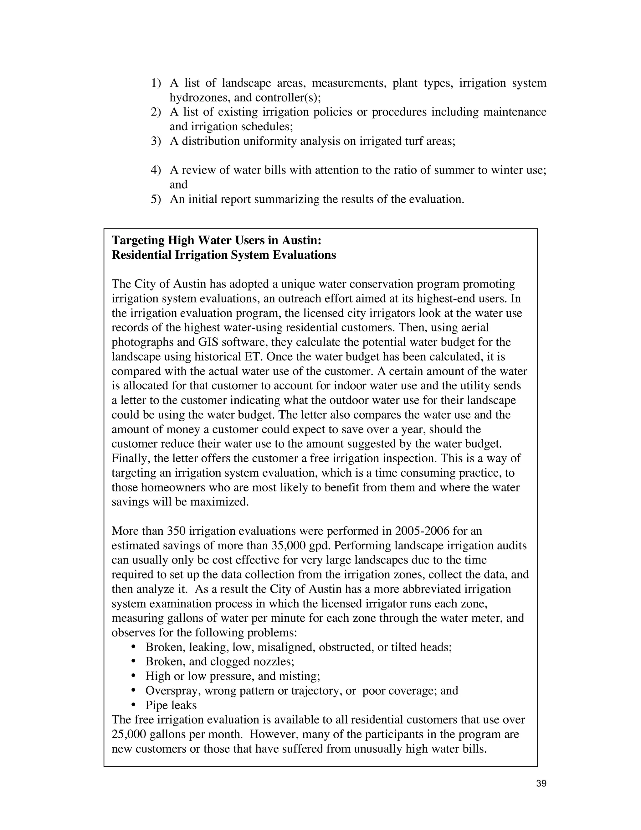 1) A list of landscape areas, measurements, plant types, irrigation system
           hydrozones, and controller(s);
        2) A list of existing irrigation policies or procedures including maintenance
           and irrigation schedules;
        3) A distribution uniformity analysis on irrigated turf areas;

        4) A review of water bills with attention to the ratio of summer to winter use;
           and
        5) An initial report summarizing the results of the evaluation.


Targeting High Water Users in Austin:
Residential Irrigation System Evaluations

The City of Austin has adopted a unique water conservation program promoting
irrigation system evaluations, an outreach effort aimed at its highest-end users. In
the irrigation evaluation program, the licensed city irrigators look at the water use
records of the highest water-using residential customers. Then, using aerial
photographs and GIS software, they calculate the potential water budget for the
landscape using historical ET. Once the water budget has been calculated, it is
compared with the actual water use of the customer. A certain amount of the water
is allocated for that customer to account for indoor water use and the utility sends
a letter to the customer indicating what the outdoor water use for their landscape
could be using the water budget. The letter also compares the water use and the
amount of money a customer could expect to save over a year, should the
customer reduce their water use to the amount suggested by the water budget.
Finally, the letter offers the customer a free irrigation inspection. This is a way of
targeting an irrigation system evaluation, which is a time consuming practice, to
those homeowners who are most likely to benefit from them and where the water
savings will be maximized.

More than 350 irrigation evaluations were performed in 2005-2006 for an
estimated savings of more than 35,000 gpd. Performing landscape irrigation audits
can usually only be cost effective for very large landscapes due to the time
required to set up the data collection from the irrigation zones, collect the data, and
then analyze it. As a result the City of Austin has a more abbreviated irrigation
system examination process in which the licensed irrigator runs each zone,
measuring gallons of water per minute for each zone through the water meter, and
observes for the following problems:
    • Broken, leaking, low, misaligned, obstructed, or tilted heads;
    • Broken, and clogged nozzles;
    • High or low pressure, and misting;
    • Overspray, wrong pattern or trajectory, or poor coverage; and
    • Pipe leaks
The free irrigation evaluation is available to all residential customers that use over
25,000 gallons per month. However, many of the participants in the program are
new customers or those that have suffered from unusually high water bills.

                                                                                          39
 