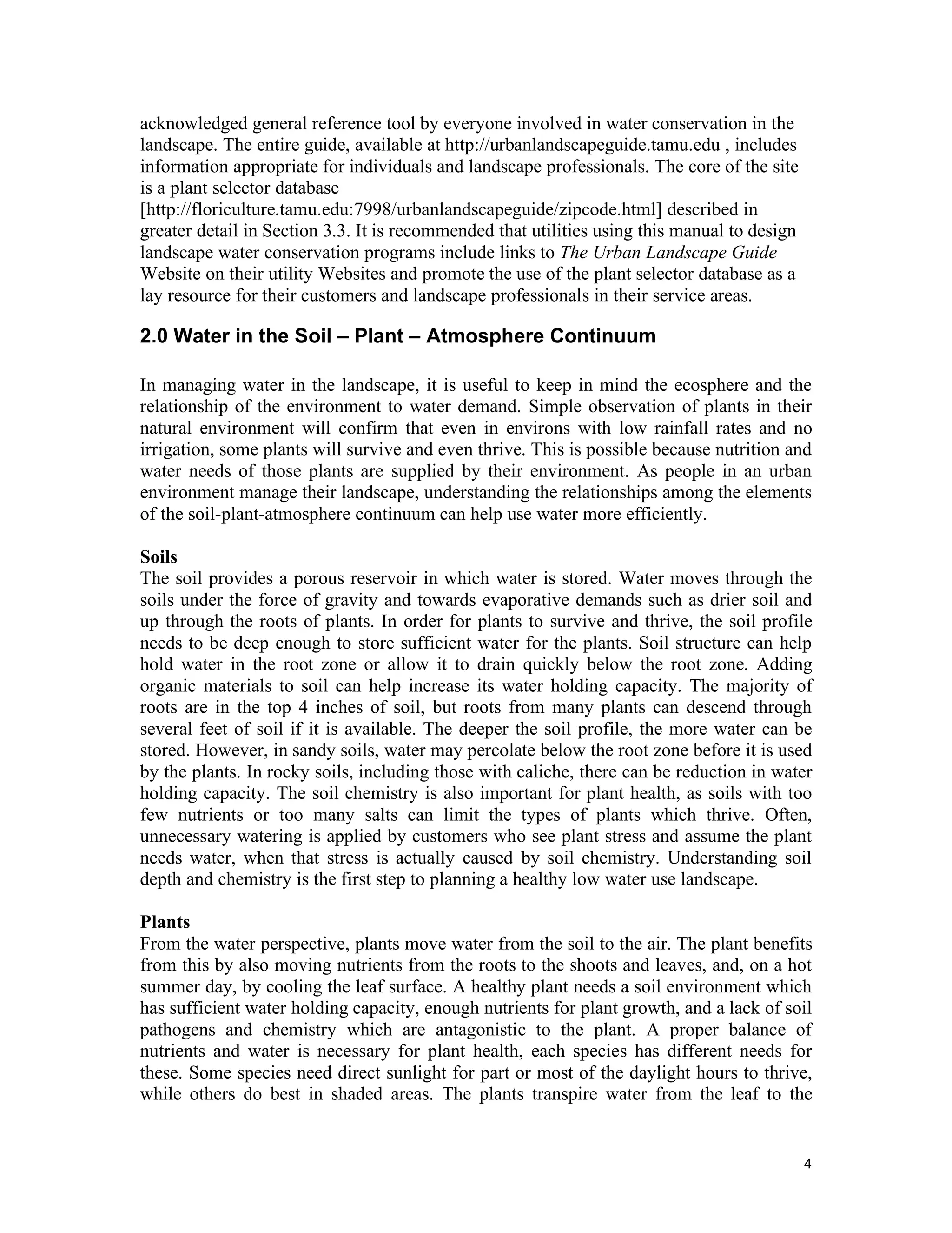 acknowledged general reference tool by everyone involved in water conservation in the
landscape. The entire guide, available at http://urbanlandscapeguide.tamu.edu , includes
information appropriate for individuals and landscape professionals. The core of the site
is a plant selector database
[http://floriculture.tamu.edu:7998/urbanlandscapeguide/zipcode.html] described in
greater detail in Section 3.3. It is recommended that utilities using this manual to design
landscape water conservation programs include links to The Urban Landscape Guide
Website on their utility Websites and promote the use of the plant selector database as a
lay resource for their customers and landscape professionals in their service areas.

2.0 Water in the Soil – Plant – Atmosphere Continuum

In managing water in the landscape, it is useful to keep in mind the ecosphere and the
relationship of the environment to water demand. Simple observation of plants in their
natural environment will confirm that even in environs with low rainfall rates and no
irrigation, some plants will survive and even thrive. This is possible because nutrition and
water needs of those plants are supplied by their environment. As people in an urban
environment manage their landscape, understanding the relationships among the elements
of the soil-plant-atmosphere continuum can help use water more efficiently.

Soils
The soil provides a porous reservoir in which water is stored. Water moves through the
soils under the force of gravity and towards evaporative demands such as drier soil and
up through the roots of plants. In order for plants to survive and thrive, the soil profile
needs to be deep enough to store sufficient water for the plants. Soil structure can help
hold water in the root zone or allow it to drain quickly below the root zone. Adding
organic materials to soil can help increase its water holding capacity. The majority of
roots are in the top 4 inches of soil, but roots from many plants can descend through
several feet of soil if it is available. The deeper the soil profile, the more water can be
stored. However, in sandy soils, water may percolate below the root zone before it is used
by the plants. In rocky soils, including those with caliche, there can be reduction in water
holding capacity. The soil chemistry is also important for plant health, as soils with too
few nutrients or too many salts can limit the types of plants which thrive. Often,
unnecessary watering is applied by customers who see plant stress and assume the plant
needs water, when that stress is actually caused by soil chemistry. Understanding soil
depth and chemistry is the first step to planning a healthy low water use landscape.

Plants
From the water perspective, plants move water from the soil to the air. The plant benefits
from this by also moving nutrients from the roots to the shoots and leaves, and, on a hot
summer day, by cooling the leaf surface. A healthy plant needs a soil environment which
has sufficient water holding capacity, enough nutrients for plant growth, and a lack of soil
pathogens and chemistry which are antagonistic to the plant. A proper balance of
nutrients and water is necessary for plant health, each species has different needs for
these. Some species need direct sunlight for part or most of the daylight hours to thrive,
while others do best in shaded areas. The plants transpire water from the leaf to the


                                                                                              4
 