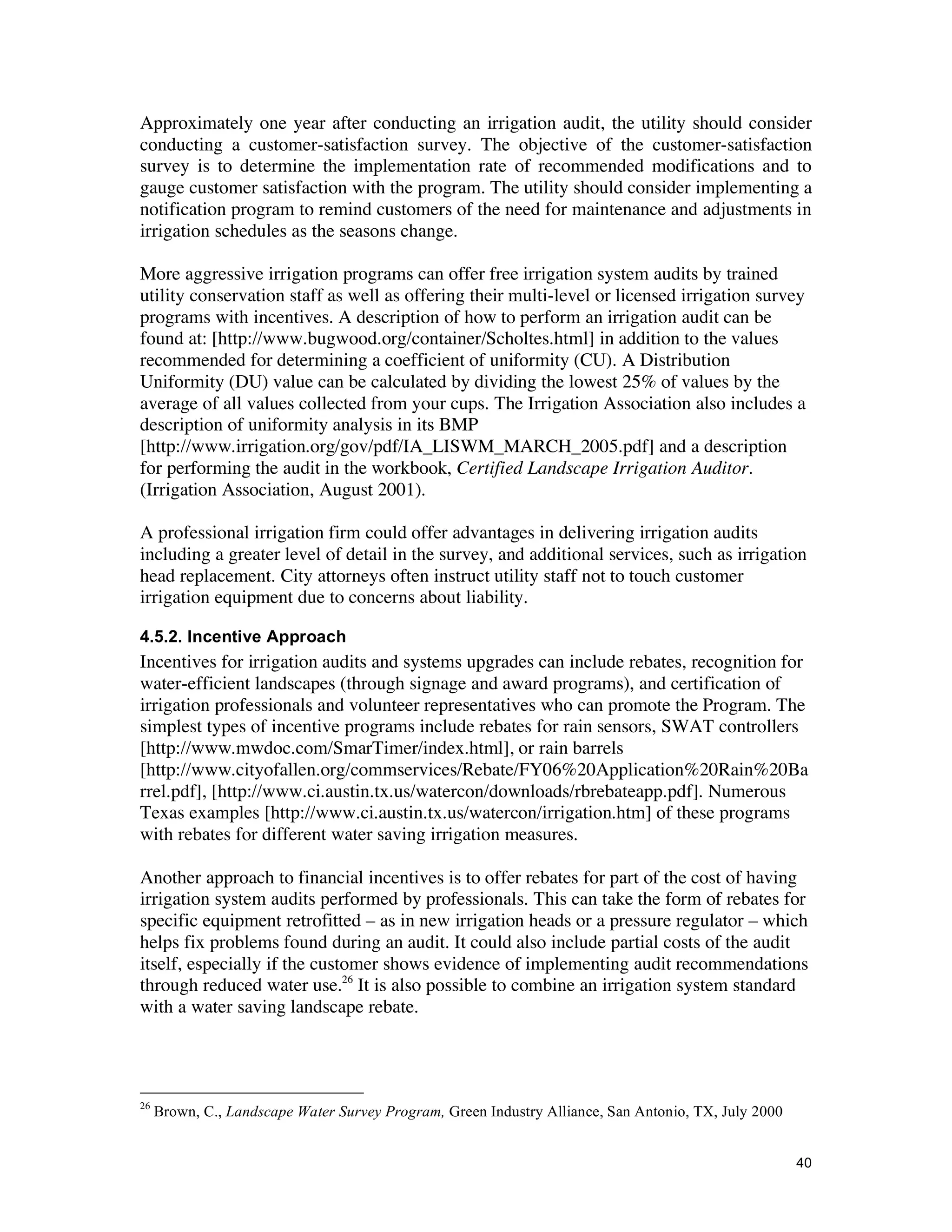 Approximately one year after conducting an irrigation audit, the utility should consider
conducting a customer-satisfaction survey. The objective of the customer-satisfaction
survey is to determine the implementation rate of recommended modifications and to
gauge customer satisfaction with the program. The utility should consider implementing a
notification program to remind customers of the need for maintenance and adjustments in
irrigation schedules as the seasons change.

More aggressive irrigation programs can offer free irrigation system audits by trained
utility conservation staff as well as offering their multi-level or licensed irrigation survey
programs with incentives. A description of how to perform an irrigation audit can be
found at: [http://www.bugwood.org/container/Scholtes.html] in addition to the values
recommended for determining a coefficient of uniformity (CU). A Distribution
Uniformity (DU) value can be calculated by dividing the lowest 25% of values by the
average of all values collected from your cups. The Irrigation Association also includes a
description of uniformity analysis in its BMP
[http://www.irrigation.org/gov/pdf/IA_LISWM_MARCH_2005.pdf] and a description
for performing the audit in the workbook, Certified Landscape Irrigation Auditor.
(Irrigation Association, August 2001).

A professional irrigation firm could offer advantages in delivering irrigation audits
including a greater level of detail in the survey, and additional services, such as irrigation
head replacement. City attorneys often instruct utility staff not to touch customer
irrigation equipment due to concerns about liability.

4.5.2. Incentive Approach
Incentives for irrigation audits and systems upgrades can include rebates, recognition for
water-efficient landscapes (through signage and award programs), and certification of
irrigation professionals and volunteer representatives who can promote the Program. The
simplest types of incentive programs include rebates for rain sensors, SWAT controllers
[http://www.mwdoc.com/SmarTimer/index.html], or rain barrels
[http://www.cityofallen.org/commservices/Rebate/FY06%20Application%20Rain%20Ba
rrel.pdf], [http://www.ci.austin.tx.us/watercon/downloads/rbrebateapp.pdf]. Numerous
Texas examples [http://www.ci.austin.tx.us/watercon/irrigation.htm] of these programs
with rebates for different water saving irrigation measures.

Another approach to financial incentives is to offer rebates for part of the cost of having
irrigation system audits performed by professionals. This can take the form of rebates for
specific equipment retrofitted – as in new irrigation heads or a pressure regulator – which
helps fix problems found during an audit. It could also include partial costs of the audit
itself, especially if the customer shows evidence of implementing audit recommendations
through reduced water use.26 It is also possible to combine an irrigation system standard
with a water saving landscape rebate.




26
     Brown, C., Landscape Water Survey Program, Green Industry Alliance, San Antonio, TX, July 2000


                                                                                                      40
 