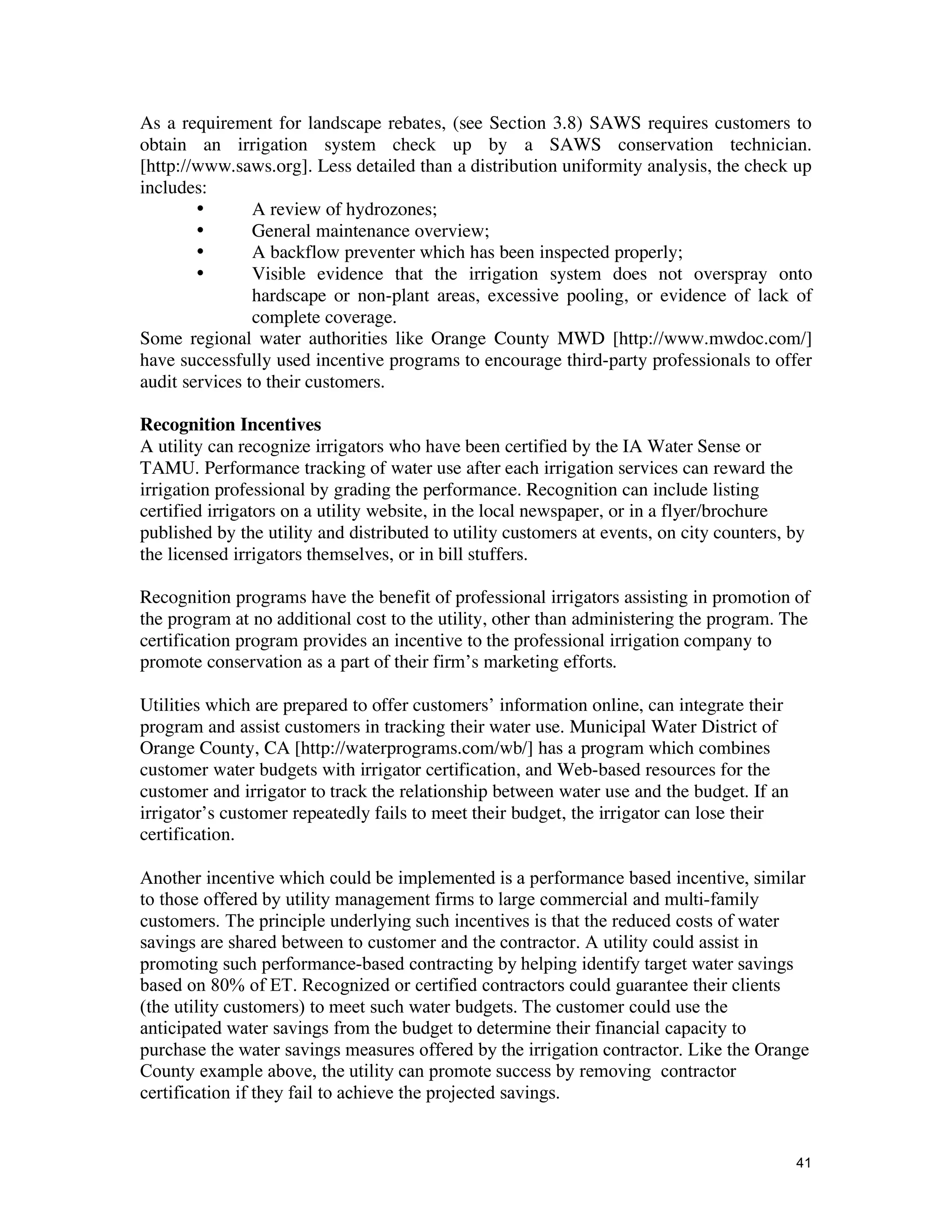 As a requirement for landscape rebates, (see Section 3.8) SAWS requires customers to
obtain an irrigation system check up by a SAWS conservation technician.
[http://www.saws.org]. Less detailed than a distribution uniformity analysis, the check up
includes:
        •       A review of hydrozones;
        •       General maintenance overview;
        •       A backflow preventer which has been inspected properly;
        •       Visible evidence that the irrigation system does not overspray onto
                hardscape or non-plant areas, excessive pooling, or evidence of lack of
                complete coverage.
Some regional water authorities like Orange County MWD [http://www.mwdoc.com/]
have successfully used incentive programs to encourage third-party professionals to offer
audit services to their customers.

Recognition Incentives
A utility can recognize irrigators who have been certified by the IA Water Sense or
TAMU. Performance tracking of water use after each irrigation services can reward the
irrigation professional by grading the performance. Recognition can include listing
certified irrigators on a utility website, in the local newspaper, or in a flyer/brochure
published by the utility and distributed to utility customers at events, on city counters, by
the licensed irrigators themselves, or in bill stuffers.

Recognition programs have the benefit of professional irrigators assisting in promotion of
the program at no additional cost to the utility, other than administering the program. The
certification program provides an incentive to the professional irrigation company to
promote conservation as a part of their firm’s marketing efforts.

Utilities which are prepared to offer customers’ information online, can integrate their
program and assist customers in tracking their water use. Municipal Water District of
Orange County, CA [http://waterprograms.com/wb/] has a program which combines
customer water budgets with irrigator certification, and Web-based resources for the
customer and irrigator to track the relationship between water use and the budget. If an
irrigator’s customer repeatedly fails to meet their budget, the irrigator can lose their
certification.

Another incentive which could be implemented is a performance based incentive, similar
to those offered by utility management firms to large commercial and multi-family
customers. The principle underlying such incentives is that the reduced costs of water
savings are shared between to customer and the contractor. A utility could assist in
promoting such performance-based contracting by helping identify target water savings
based on 80% of ET. Recognized or certified contractors could guarantee their clients
(the utility customers) to meet such water budgets. The customer could use the
anticipated water savings from the budget to determine their financial capacity to
purchase the water savings measures offered by the irrigation contractor. Like the Orange
County example above, the utility can promote success by removing contractor
certification if they fail to achieve the projected savings.


                                                                                           41
 