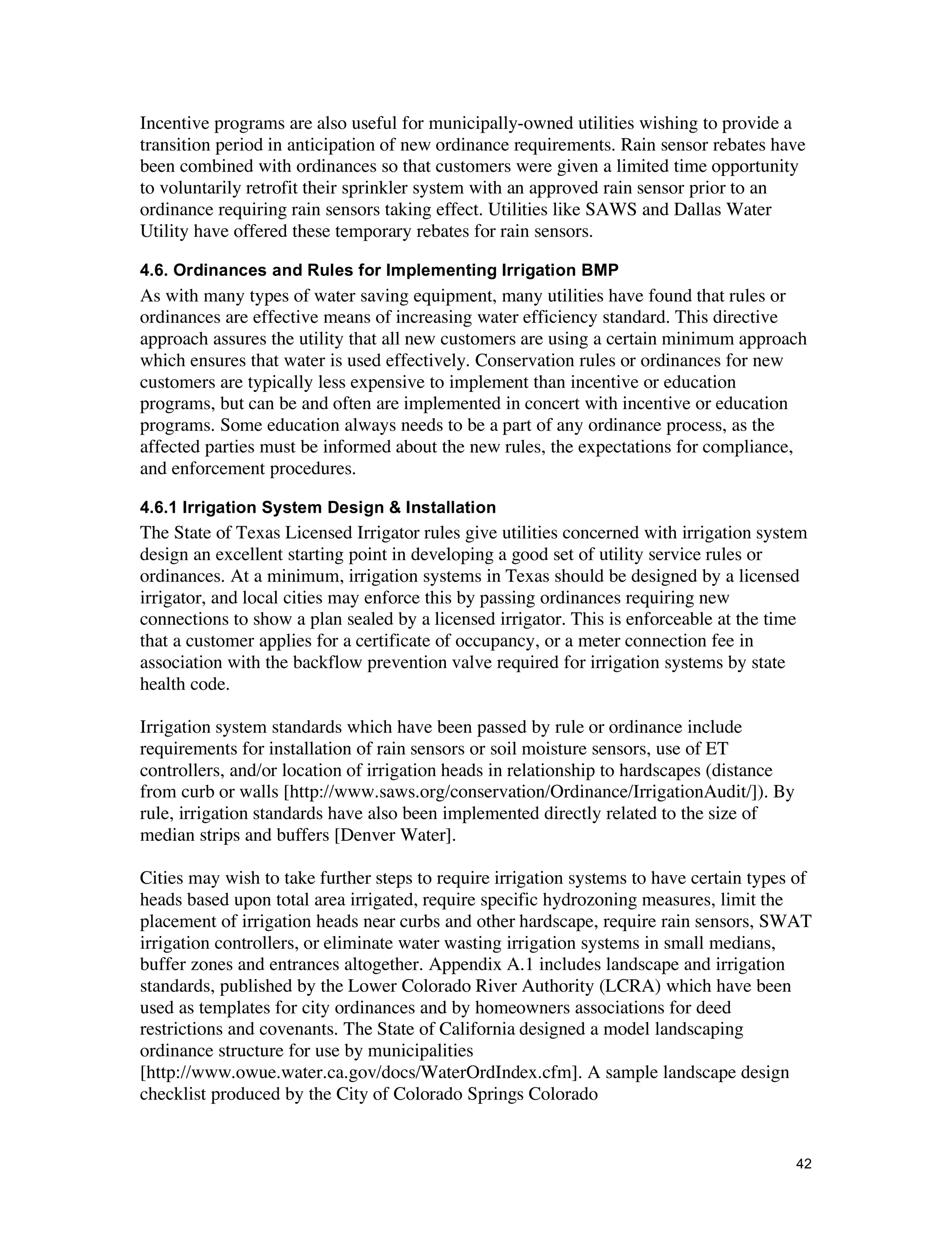 Incentive programs are also useful for municipally-owned utilities wishing to provide a
transition period in anticipation of new ordinance requirements. Rain sensor rebates have
been combined with ordinances so that customers were given a limited time opportunity
to voluntarily retrofit their sprinkler system with an approved rain sensor prior to an
ordinance requiring rain sensors taking effect. Utilities like SAWS and Dallas Water
Utility have offered these temporary rebates for rain sensors.

4.6. Ordinances and Rules for Implementing Irrigation BMP
As with many types of water saving equipment, many utilities have found that rules or
ordinances are effective means of increasing water efficiency standard. This directive
approach assures the utility that all new customers are using a certain minimum approach
which ensures that water is used effectively. Conservation rules or ordinances for new
customers are typically less expensive to implement than incentive or education
programs, but can be and often are implemented in concert with incentive or education
programs. Some education always needs to be a part of any ordinance process, as the
affected parties must be informed about the new rules, the expectations for compliance,
and enforcement procedures.

4.6.1 Irrigation System Design & Installation
The State of Texas Licensed Irrigator rules give utilities concerned with irrigation system
design an excellent starting point in developing a good set of utility service rules or
ordinances. At a minimum, irrigation systems in Texas should be designed by a licensed
irrigator, and local cities may enforce this by passing ordinances requiring new
connections to show a plan sealed by a licensed irrigator. This is enforceable at the time
that a customer applies for a certificate of occupancy, or a meter connection fee in
association with the backflow prevention valve required for irrigation systems by state
health code.

Irrigation system standards which have been passed by rule or ordinance include
requirements for installation of rain sensors or soil moisture sensors, use of ET
controllers, and/or location of irrigation heads in relationship to hardscapes (distance
from curb or walls [http://www.saws.org/conservation/Ordinance/IrrigationAudit/]). By
rule, irrigation standards have also been implemented directly related to the size of
median strips and buffers [Denver Water].

Cities may wish to take further steps to require irrigation systems to have certain types of
heads based upon total area irrigated, require specific hydrozoning measures, limit the
placement of irrigation heads near curbs and other hardscape, require rain sensors, SWAT
irrigation controllers, or eliminate water wasting irrigation systems in small medians,
buffer zones and entrances altogether. Appendix A.1 includes landscape and irrigation
standards, published by the Lower Colorado River Authority (LCRA) which have been
used as templates for city ordinances and by homeowners associations for deed
restrictions and covenants. The State of California designed a model landscaping
ordinance structure for use by municipalities
[http://www.owue.water.ca.gov/docs/WaterOrdIndex.cfm]. A sample landscape design
checklist produced by the City of Colorado Springs Colorado


                                                                                           42
 