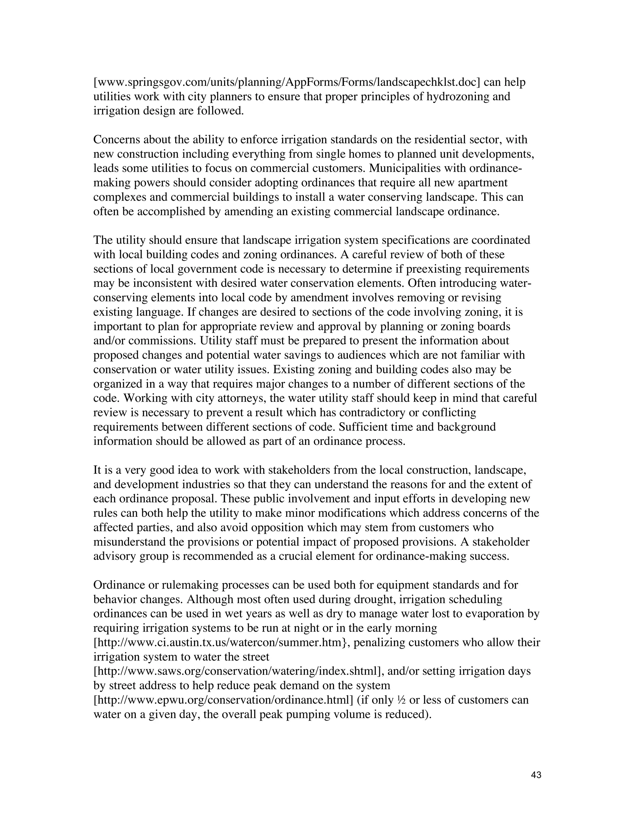 [www.springsgov.com/units/planning/AppForms/Forms/landscapechklst.doc] can help
utilities work with city planners to ensure that proper principles of hydrozoning and
irrigation design are followed.

Concerns about the ability to enforce irrigation standards on the residential sector, with
new construction including everything from single homes to planned unit developments,
leads some utilities to focus on commercial customers. Municipalities with ordinance-
making powers should consider adopting ordinances that require all new apartment
complexes and commercial buildings to install a water conserving landscape. This can
often be accomplished by amending an existing commercial landscape ordinance.

The utility should ensure that landscape irrigation system specifications are coordinated
with local building codes and zoning ordinances. A careful review of both of these
sections of local government code is necessary to determine if preexisting requirements
may be inconsistent with desired water conservation elements. Often introducing water-
conserving elements into local code by amendment involves removing or revising
existing language. If changes are desired to sections of the code involving zoning, it is
important to plan for appropriate review and approval by planning or zoning boards
and/or commissions. Utility staff must be prepared to present the information about
proposed changes and potential water savings to audiences which are not familiar with
conservation or water utility issues. Existing zoning and building codes also may be
organized in a way that requires major changes to a number of different sections of the
code. Working with city attorneys, the water utility staff should keep in mind that careful
review is necessary to prevent a result which has contradictory or conflicting
requirements between different sections of code. Sufficient time and background
information should be allowed as part of an ordinance process.

It is a very good idea to work with stakeholders from the local construction, landscape,
and development industries so that they can understand the reasons for and the extent of
each ordinance proposal. These public involvement and input efforts in developing new
rules can both help the utility to make minor modifications which address concerns of the
affected parties, and also avoid opposition which may stem from customers who
misunderstand the provisions or potential impact of proposed provisions. A stakeholder
advisory group is recommended as a crucial element for ordinance-making success.

Ordinance or rulemaking processes can be used both for equipment standards and for
behavior changes. Although most often used during drought, irrigation scheduling
ordinances can be used in wet years as well as dry to manage water lost to evaporation by
requiring irrigation systems to be run at night or in the early morning
[http://www.ci.austin.tx.us/watercon/summer.htm}, penalizing customers who allow their
irrigation system to water the street
[http://www.saws.org/conservation/watering/index.shtml], and/or setting irrigation days
by street address to help reduce peak demand on the system
[http://www.epwu.org/conservation/ordinance.html] (if only ½ or less of customers can
water on a given day, the overall peak pumping volume is reduced).



                                                                                         43
 