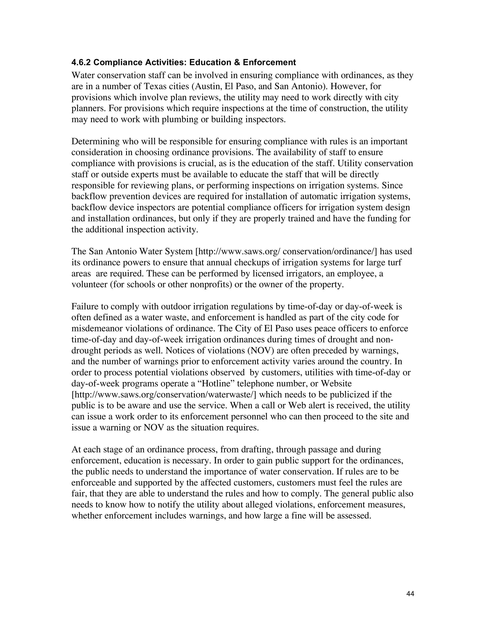 4.6.2 Compliance Activities: Education & Enforcement
Water conservation staff can be involved in ensuring compliance with ordinances, as they
are in a number of Texas cities (Austin, El Paso, and San Antonio). However, for
provisions which involve plan reviews, the utility may need to work directly with city
planners. For provisions which require inspections at the time of construction, the utility
may need to work with plumbing or building inspectors.

Determining who will be responsible for ensuring compliance with rules is an important
consideration in choosing ordinance provisions. The availability of staff to ensure
compliance with provisions is crucial, as is the education of the staff. Utility conservation
staff or outside experts must be available to educate the staff that will be directly
responsible for reviewing plans, or performing inspections on irrigation systems. Since
backflow prevention devices are required for installation of automatic irrigation systems,
backflow device inspectors are potential compliance officers for irrigation system design
and installation ordinances, but only if they are properly trained and have the funding for
the additional inspection activity.

The San Antonio Water System [http://www.saws.org/ conservation/ordinance/] has used
its ordinance powers to ensure that annual checkups of irrigation systems for large turf
areas are required. These can be performed by licensed irrigators, an employee, a
volunteer (for schools or other nonprofits) or the owner of the property.

Failure to comply with outdoor irrigation regulations by time-of-day or day-of-week is
often defined as a water waste, and enforcement is handled as part of the city code for
misdemeanor violations of ordinance. The City of El Paso uses peace officers to enforce
time-of-day and day-of-week irrigation ordinances during times of drought and non-
drought periods as well. Notices of violations (NOV) are often preceded by warnings,
and the number of warnings prior to enforcement activity varies around the country. In
order to process potential violations observed by customers, utilities with time-of-day or
day-of-week programs operate a “Hotline” telephone number, or Website
[http://www.saws.org/conservation/waterwaste/] which needs to be publicized if the
public is to be aware and use the service. When a call or Web alert is received, the utility
can issue a work order to its enforcement personnel who can then proceed to the site and
issue a warning or NOV as the situation requires.

At each stage of an ordinance process, from drafting, through passage and during
enforcement, education is necessary. In order to gain public support for the ordinances,
the public needs to understand the importance of water conservation. If rules are to be
enforceable and supported by the affected customers, customers must feel the rules are
fair, that they are able to understand the rules and how to comply. The general public also
needs to know how to notify the utility about alleged violations, enforcement measures,
whether enforcement includes warnings, and how large a fine will be assessed.




                                                                                           44
 