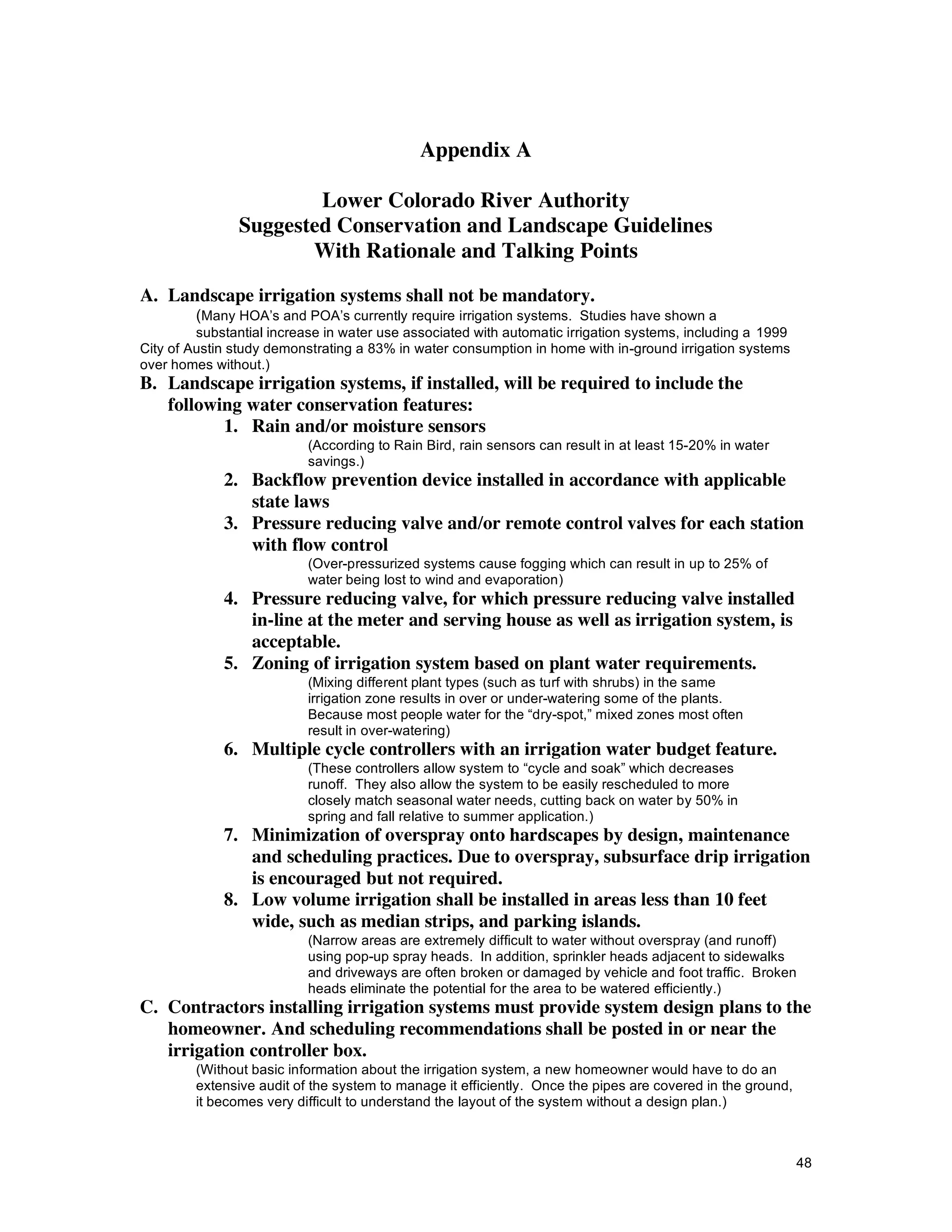Appendix A

                       Lower Colorado River Authority
               Suggested Conservation and Landscape Guidelines
                      With Rationale and Talking Points

A. Landscape irrigation systems shall not be mandatory.
         (Many HOA’s and POA’s currently require irrigation systems. Studies have shown a
         substantial increase in water use associated with automatic irrigation systems, including a 1999
City of Austin study demonstrating a 83% in water consumption in home with in-ground irrigation systems
over homes without.)
B. Landscape irrigation systems, if installed, will be required to include the
   following water conservation features:
          1. Rain and/or moisture sensors
                           (According to Rain Bird, rain sensors can result in at least 15-20% in water
                           savings.)
             2. Backflow prevention device installed in accordance with applicable
                state laws
             3. Pressure reducing valve and/or remote control valves for each station
                with flow control
                           (Over-pressurized systems cause fogging which can result in up to 25% of
                           water being lost to wind and evaporation)
             4. Pressure reducing valve, for which pressure reducing valve installed
                in-line at the meter and serving house as well as irrigation system, is
                acceptable.
             5. Zoning of irrigation system based on plant water requirements.
                           (Mixing different plant types (such as turf with shrubs) in the same
                           irrigation zone results in over or under-watering some of the plants.
                           Because most people water for the “dry-spot,” mixed zones most often
                           result in over-watering)
             6. Multiple cycle controllers with an irrigation water budget feature.
                           (These controllers allow system to “cycle and soak” which decreases
                           runoff. They also allow the system to be easily rescheduled to more
                           closely match seasonal water needs, cutting back on water by 50% in
                           spring and fall relative to summer application.)
             7. Minimization of overspray onto hardscapes by design, maintenance
                and scheduling practices. Due to overspray, subsurface drip irrigation
                is encouraged but not required.
             8. Low volume irrigation shall be installed in areas less than 10 feet
                wide, such as median strips, and parking islands.
                           (Narrow areas are extremely difficult to water without overspray (and runoff)
                           using pop-up spray heads. In addition, sprinkler heads adjacent to sidewalks
                           and driveways are often broken or damaged by vehicle and foot traffic. Broken
                           heads eliminate the potential for the area to be watered efficiently.)
C. Contractors installing irrigation systems must provide system design plans to the
   homeowner. And scheduling recommendations shall be posted in or near the
   irrigation controller box.
         (Without basic information about the irrigation system, a new homeowner would have to do an
         extensive audit of the system to manage it efficiently. Once the pipes are covered in the ground,
         it becomes very difficult to understand the layout of the system without a design plan.)



                                                                                                             48
 