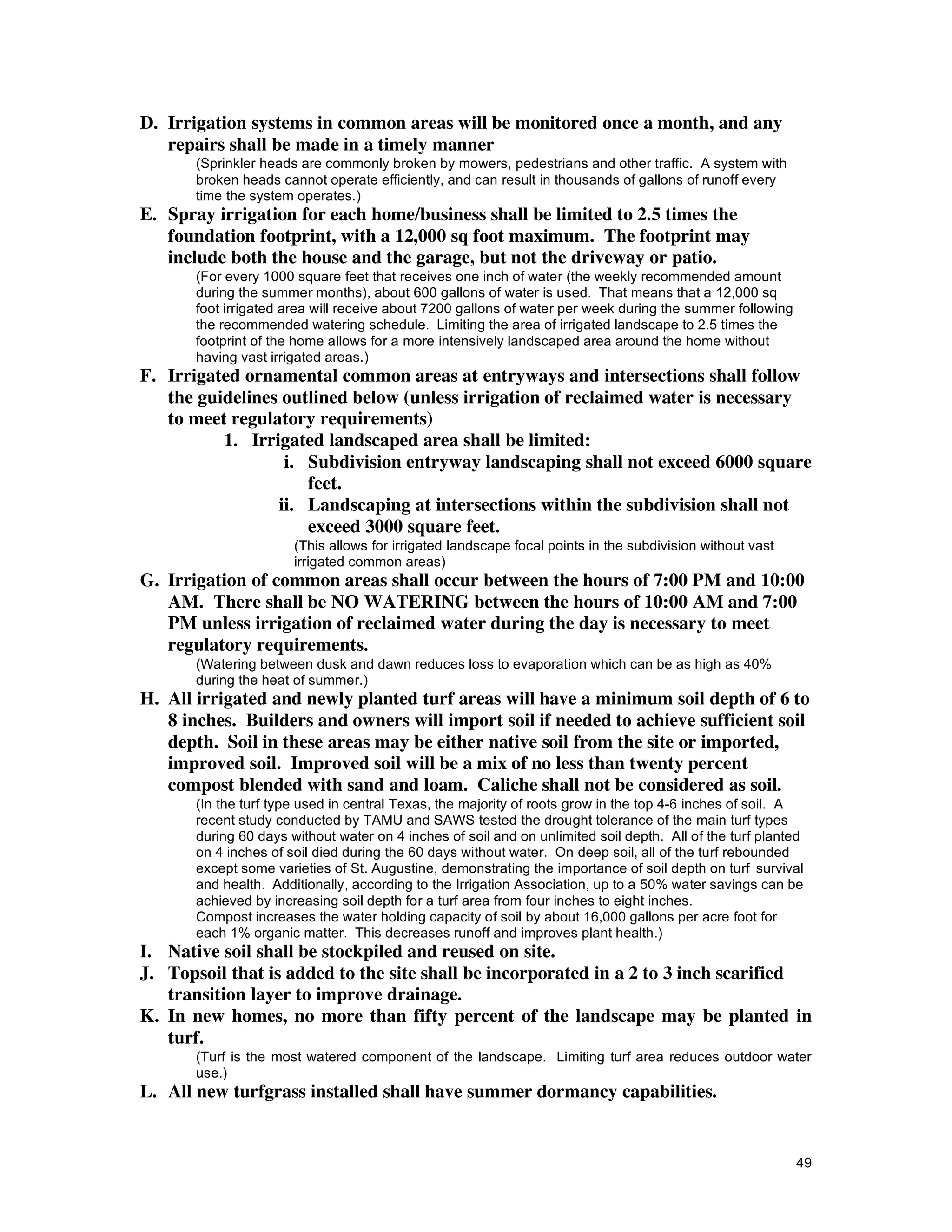 D. Irrigation systems in common areas will be monitored once a month, and any
   repairs shall be made in a timely manner
       (Sprinkler heads are commonly broken by mowers, pedestrians and other traffic. A system with
       broken heads cannot operate efficiently, and can result in thousands of gallons of runoff every
       time the system operates.)
E. Spray irrigation for each home/business shall be limited to 2.5 times the
   foundation footprint, with a 12,000 sq foot maximum. The footprint may
   include both the house and the garage, but not the driveway or patio.
       (For every 1000 square feet that receives one inch of water (the weekly recommended amount
       during the summer months), about 600 gallons of water is used. That means that a 12,000 sq
       foot irrigated area will receive about 7200 gallons of water per week during the summer following
       the recommended watering schedule. Limiting the area of irrigated landscape to 2.5 times the
       footprint of the home allows for a more intensively landscaped area around the home without
       having vast irrigated areas.)
F. Irrigated ornamental common areas at entryways and intersections shall follow
   the guidelines outlined below (unless irrigation of reclaimed water is necessary
   to meet regulatory requirements)
          1. Irrigated landscaped area shall be limited:
                  i. Subdivision entryway landscaping shall not exceed 6000 square
                     feet.
                 ii. Landscaping at intersections within the subdivision shall not
                     exceed 3000 square feet.
                       (This allows for irrigated landscape focal points in the subdivision without vast
                       irrigated common areas)
G. Irrigation of common areas shall occur between the hours of 7:00 PM and 10:00
   AM. There shall be NO WATERING between the hours of 10:00 AM and 7:00
   PM unless irrigation of reclaimed water during the day is necessary to meet
   regulatory requirements.
       (Watering between dusk and dawn reduces loss to evaporation which can be as high as 40%
       during the heat of summer.)
H. All irrigated and newly planted turf areas will have a minimum soil depth of 6 to
   8 inches. Builders and owners will import soil if needed to achieve sufficient soil
   depth. Soil in these areas may be either native soil from the site or imported,
   improved soil. Improved soil will be a mix of no less than twenty percent
   compost blended with sand and loam. Caliche shall not be considered as soil.
       (In the turf type used in central Texas, the majority of roots grow in the top 4-6 inches of soil. A
       recent study conducted by TAMU and SAWS tested the drought tolerance of the main turf types
       during 60 days without water on 4 inches of soil and on unlimited soil depth. All of the turf planted
       on 4 inches of soil died during the 60 days without water. On deep soil, all of the turf rebounded
       except some varieties of St. Augustine, demonstrating the importance of soil depth on turf survival
       and health. Additionally, according to the Irrigation Association, up to a 50% water savings can be
       achieved by increasing soil depth for a turf area from four inches to eight inches.
       Compost increases the water holding capacity of soil by about 16,000 gallons per acre foot for
       each 1% organic matter. This decreases runoff and improves plant health.)
I. Native soil shall be stockpiled and reused on site.
J. Topsoil that is added to the site shall be incorporated in a 2 to 3 inch scarified
   transition layer to improve drainage.
K. In new homes, no more than fifty percent of the landscape may be planted in
   turf.
       (Turf is the most watered component of the landscape. Limiting turf area reduces outdoor water
       use.)
L. All new turfgrass installed shall have summer dormancy capabilities.


                                                                                                           49
 