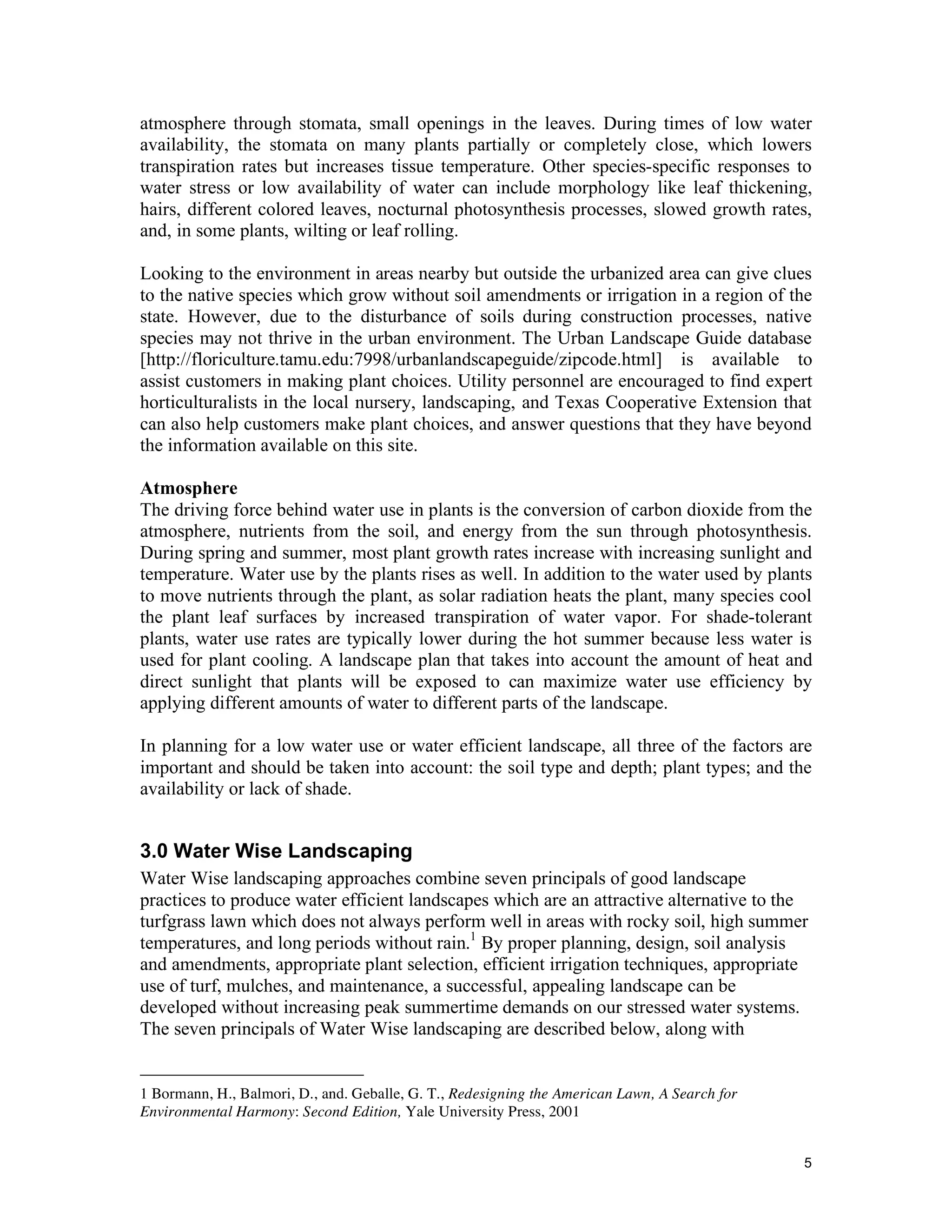 atmosphere through stomata, small openings in the leaves. During times of low water
availability, the stomata on many plants partially or completely close, which lowers
transpiration rates but increases tissue temperature. Other species-specific responses to
water stress or low availability of water can include morphology like leaf thickening,
hairs, different colored leaves, nocturnal photosynthesis processes, slowed growth rates,
and, in some plants, wilting or leaf rolling.

Looking to the environment in areas nearby but outside the urbanized area can give clues
to the native species which grow without soil amendments or irrigation in a region of the
state. However, due to the disturbance of soils during construction processes, native
species may not thrive in the urban environment. The Urban Landscape Guide database
[http://floriculture.tamu.edu:7998/urbanlandscapeguide/zipcode.html] is available to
assist customers in making plant choices. Utility personnel are encouraged to find expert
horticulturalists in the local nursery, landscaping, and Texas Cooperative Extension that
can also help customers make plant choices, and answer questions that they have beyond
the information available on this site.

Atmosphere
The driving force behind water use in plants is the conversion of carbon dioxide from the
atmosphere, nutrients from the soil, and energy from the sun through photosynthesis.
During spring and summer, most plant growth rates increase with increasing sunlight and
temperature. Water use by the plants rises as well. In addition to the water used by plants
to move nutrients through the plant, as solar radiation heats the plant, many species cool
the plant leaf surfaces by increased transpiration of water vapor. For shade-tolerant
plants, water use rates are typically lower during the hot summer because less water is
used for plant cooling. A landscape plan that takes into account the amount of heat and
direct sunlight that plants will be exposed to can maximize water use efficiency by
applying different amounts of water to different parts of the landscape.

In planning for a low water use or water efficient landscape, all three of the factors are
important and should be taken into account: the soil type and depth; plant types; and the
availability or lack of shade.


3.0 Water Wise Landscaping
Water Wise landscaping approaches combine seven principals of good landscape
practices to produce water efficient landscapes which are an attractive alternative to the
turfgrass lawn which does not always perform well in areas with rocky soil, high summer
temperatures, and long periods without rain.1 By proper planning, design, soil analysis
and amendments, appropriate plant selection, efficient irrigation techniques, appropriate
use of turf, mulches, and maintenance, a successful, appealing landscape can be
developed without increasing peak summertime demands on our stressed water systems.
The seven principals of Water Wise landscaping are described below, along with


1 Bormann, H., Balmori, D., and. Geballe, G. T., Redesigning the American Lawn, A Search for
Environmental Harmony: Second Edition, Yale University Press, 2001


                                                                                               5
 