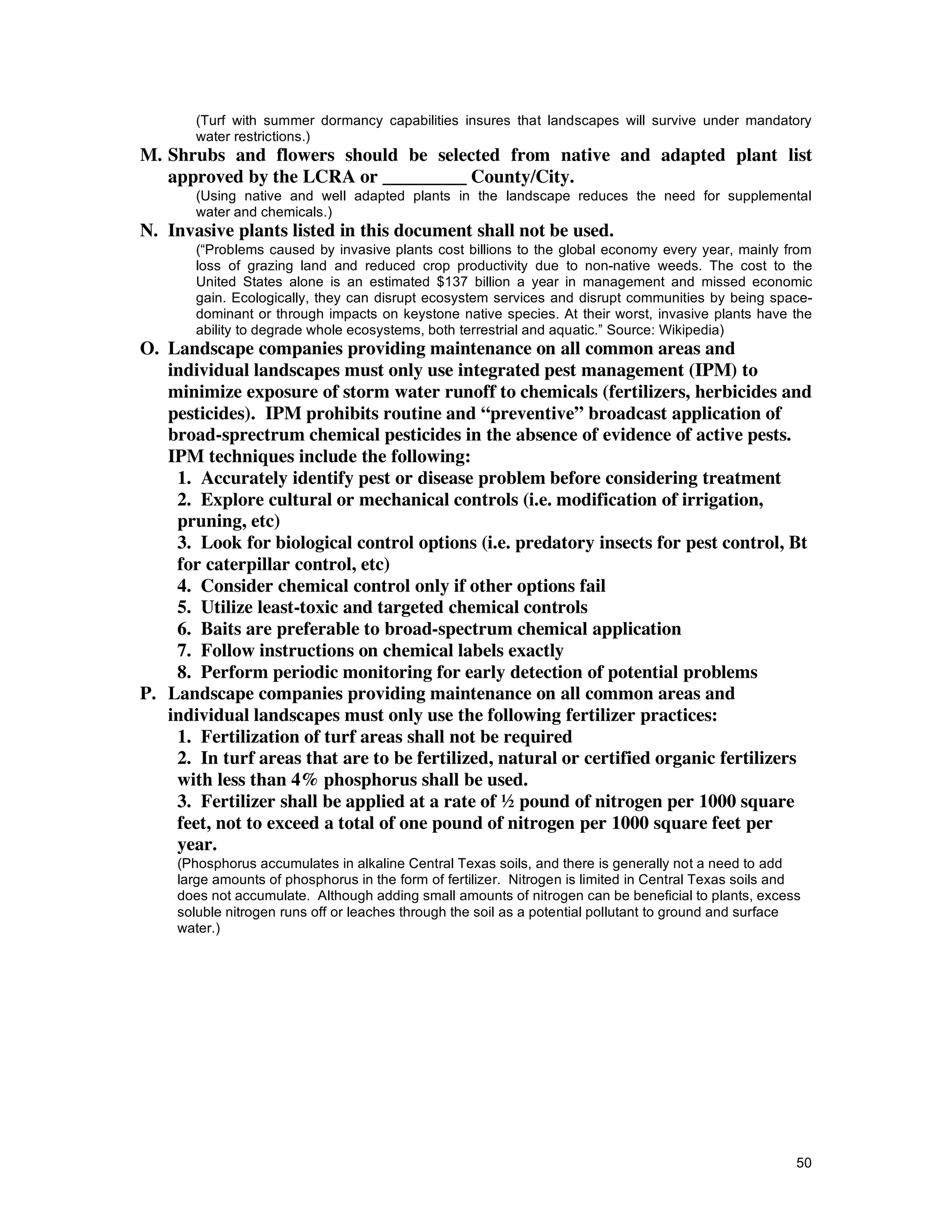 (Turf with summer dormancy capabilities insures that landscapes will survive under mandatory
       water restrictions.)
M. Shrubs and flowers should be selected from native and adapted plant list
   approved by the LCRA or _________ County/City.
       (Using native and well adapted plants in the landscape reduces the need for supplemental
       water and chemicals.)
N. Invasive plants listed in this document shall not be used.
       (“Problems caused by invasive plants cost billions to the global economy every year, mainly from
       loss of grazing land and reduced crop productivity due to non-native weeds. The cost to the
       United States alone is an estimated $137 billion a year in management and missed economic
       gain. Ecologically, they can disrupt ecosystem services and disrupt communities by being space-
       dominant or through impacts on keystone native species. At their worst, invasive plants have the
       ability to degrade whole ecosystems, both terrestrial and aquatic.” Source: Wikipedia)
O. Landscape companies providing maintenance on all common areas and
   individual landscapes must only use integrated pest management (IPM) to
   minimize exposure of storm water runoff to chemicals (fertilizers, herbicides and
   pesticides). IPM prohibits routine and “preventive” broadcast application of
   broad-sprectrum chemical pesticides in the absence of evidence of active pests.
   IPM techniques include the following:
    1. Accurately identify pest or disease problem before considering treatment
    2. Explore cultural or mechanical controls (i.e. modification of irrigation,
    pruning, etc)
    3. Look for biological control options (i.e. predatory insects for pest control, Bt
    for caterpillar control, etc)
    4. Consider chemical control only if other options fail
    5. Utilize least-toxic and targeted chemical controls
    6. Baits are preferable to broad-spectrum chemical application
    7. Follow instructions on chemical labels exactly
    8. Perform periodic monitoring for early detection of potential problems
P. Landscape companies providing maintenance on all common areas and
   individual landscapes must only use the following fertilizer practices:
    1. Fertilization of turf areas shall not be required
    2. In turf areas that are to be fertilized, natural or certified organic fertilizers
    with less than 4% phosphorus shall be used.
    3. Fertilizer shall be applied at a rate of ½ pound of nitrogen per 1000 square
    feet, not to exceed a total of one pound of nitrogen per 1000 square feet per
    year.
    (Phosphorus accumulates in alkaline Central Texas soils, and there is generally not a need to add
    large amounts of phosphorus in the form of fertilizer. Nitrogen is limited in Central Texas soils and
    does not accumulate. Although adding small amounts of nitrogen can be beneficial to plants, excess
    soluble nitrogen runs off or leaches through the soil as a potential pollutant to ground and surface
    water.)




                                                                                                        50
 