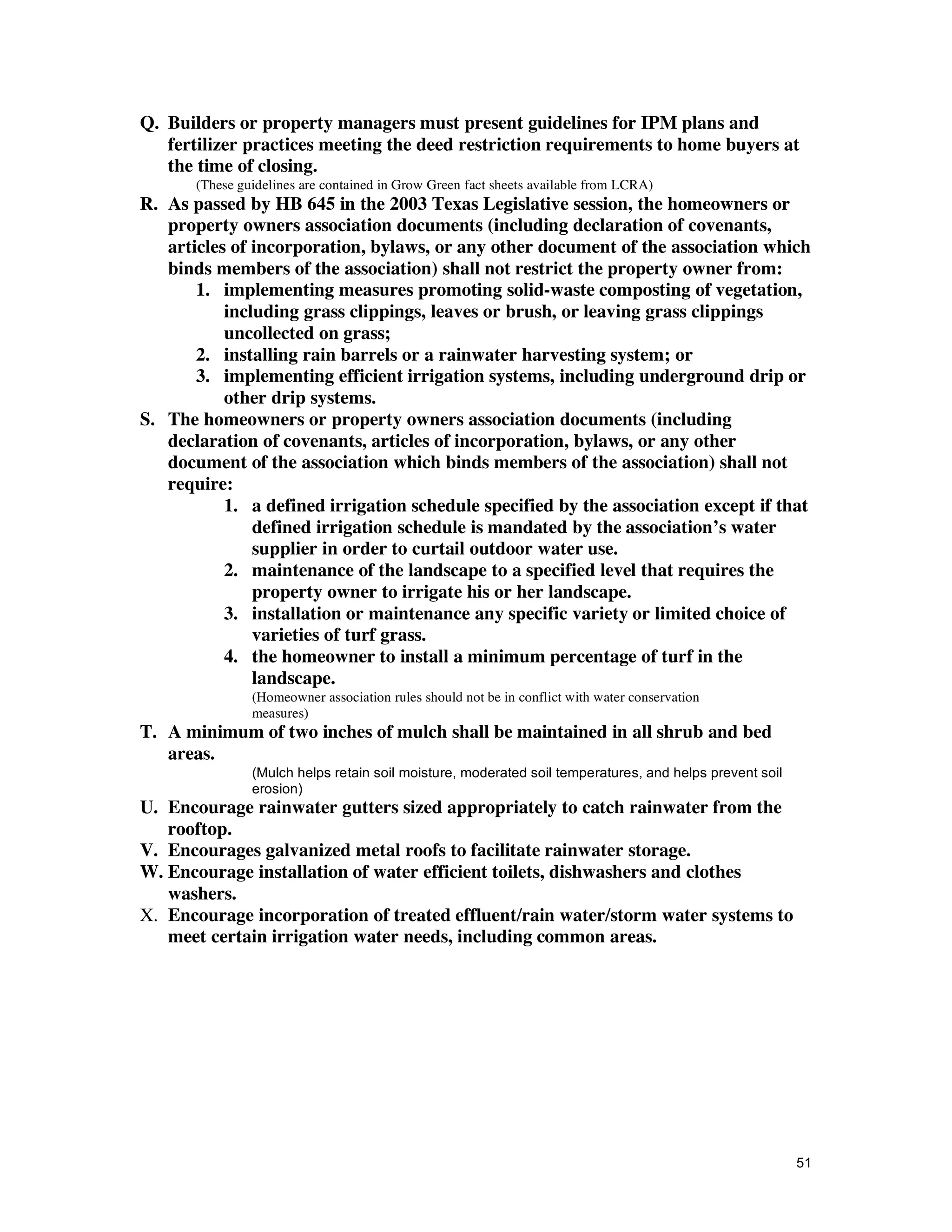 Q. Builders or property managers must present guidelines for IPM plans and
   fertilizer practices meeting the deed restriction requirements to home buyers at
   the time of closing.
       (These guidelines are contained in Grow Green fact sheets available from LCRA)
R. As passed by HB 645 in the 2003 Texas Legislative session, the homeowners or
   property owners association documents (including declaration of covenants,
   articles of incorporation, bylaws, or any other document of the association which
   binds members of the association) shall not restrict the property owner from:
       1. implementing measures promoting solid-waste composting of vegetation,
           including grass clippings, leaves or brush, or leaving grass clippings
           uncollected on grass;
       2. installing rain barrels or a rainwater harvesting system; or
       3. implementing efficient irrigation systems, including underground drip or
           other drip systems.
S. The homeowners or property owners association documents (including
   declaration of covenants, articles of incorporation, bylaws, or any other
   document of the association which binds members of the association) shall not
   require:
           1. a defined irrigation schedule specified by the association except if that
               defined irrigation schedule is mandated by the association’s water
               supplier in order to curtail outdoor water use.
           2. maintenance of the landscape to a specified level that requires the
               property owner to irrigate his or her landscape.
           3. installation or maintenance any specific variety or limited choice of
               varieties of turf grass.
           4. the homeowner to install a minimum percentage of turf in the
               landscape.
                (Homeowner association rules should not be in conflict with water conservation
                measures)
T. A minimum of two inches of mulch shall be maintained in all shrub and bed
   areas.
                (Mulch helps retain soil moisture, moderated soil temperatures, and helps prevent soil
                erosion)
U. Encourage rainwater gutters sized appropriately to catch rainwater from the
   rooftop.
V. Encourages galvanized metal roofs to facilitate rainwater storage.
W. Encourage installation of water efficient toilets, dishwashers and clothes
   washers.
X. Encourage incorporation of treated effluent/rain water/storm water systems to
   meet certain irrigation water needs, including common areas.




                                                                                                         51
 