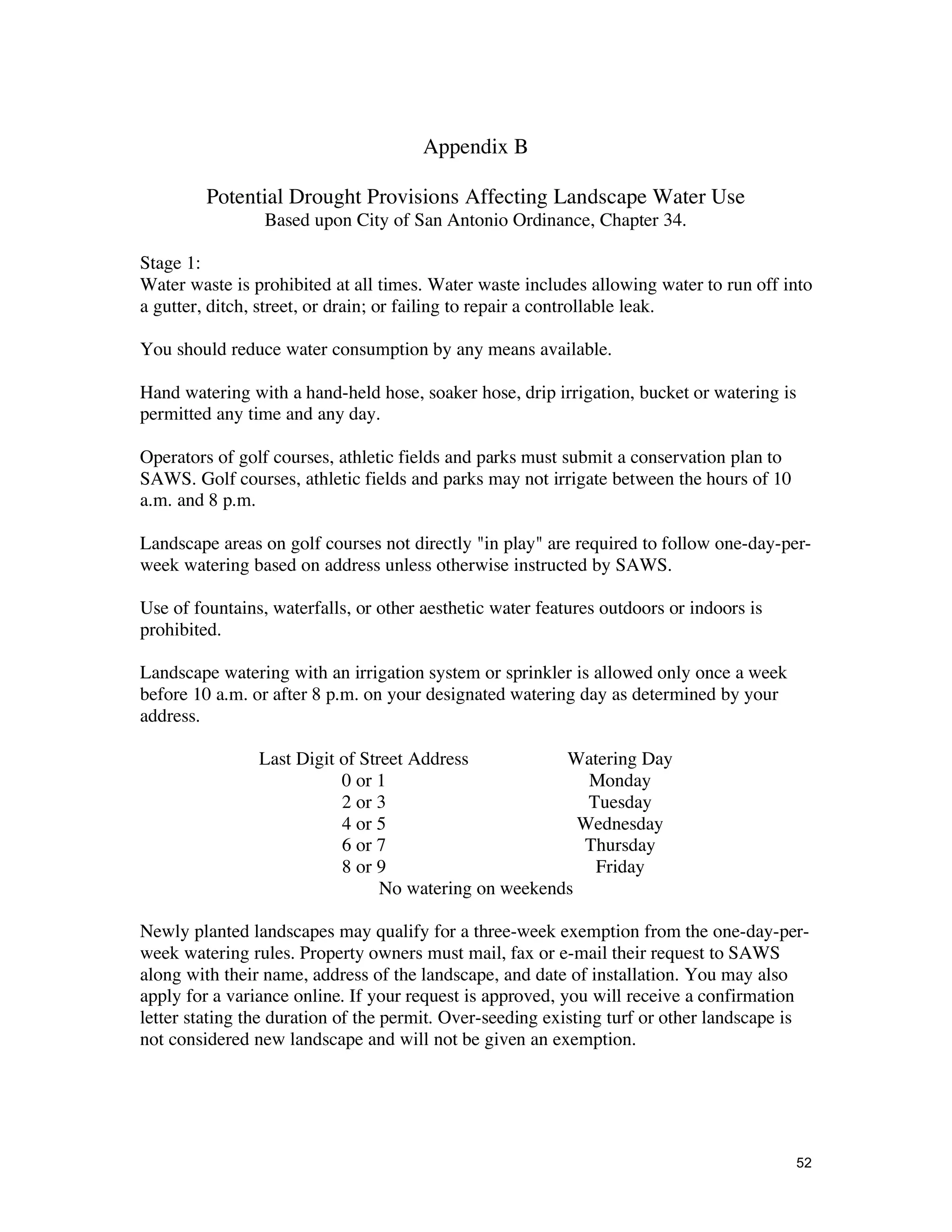 Appendix B

         Potential Drought Provisions Affecting Landscape Water Use
                 Based upon City of San Antonio Ordinance, Chapter 34.

Stage 1:
Water waste is prohibited at all times. Water waste includes allowing water to run off into
a gutter, ditch, street, or drain; or failing to repair a controllable leak.

You should reduce water consumption by any means available.

Hand watering with a hand-held hose, soaker hose, drip irrigation, bucket or watering is
permitted any time and any day.

Operators of golf courses, athletic fields and parks must submit a conservation plan to
SAWS. Golf courses, athletic fields and parks may not irrigate between the hours of 10
a.m. and 8 p.m.

Landscape areas on golf courses not directly "in play" are required to follow one-day-per-
week watering based on address unless otherwise instructed by SAWS.

Use of fountains, waterfalls, or other aesthetic water features outdoors or indoors is
prohibited.

Landscape watering with an irrigation system or sprinkler is allowed only once a week
before 10 a.m. or after 8 p.m. on your designated watering day as determined by your
address.

                Last Digit of Street Address           Watering Day
                           0 or 1                         Monday
                           2 or 3                         Tuesday
                           4 or 5                        Wednesday
                           6 or 7                        Thursday
                           8 or 9                          Friday
                                 No watering on weekends

Newly planted landscapes may qualify for a three-week exemption from the one-day-per-
week watering rules. Property owners must mail, fax or e-mail their request to SAWS
along with their name, address of the landscape, and date of installation. You may also
apply for a variance online. If your request is approved, you will receive a confirmation
letter stating the duration of the permit. Over-seeding existing turf or other landscape is
not considered new landscape and will not be given an exemption.




                                                                                          52
 