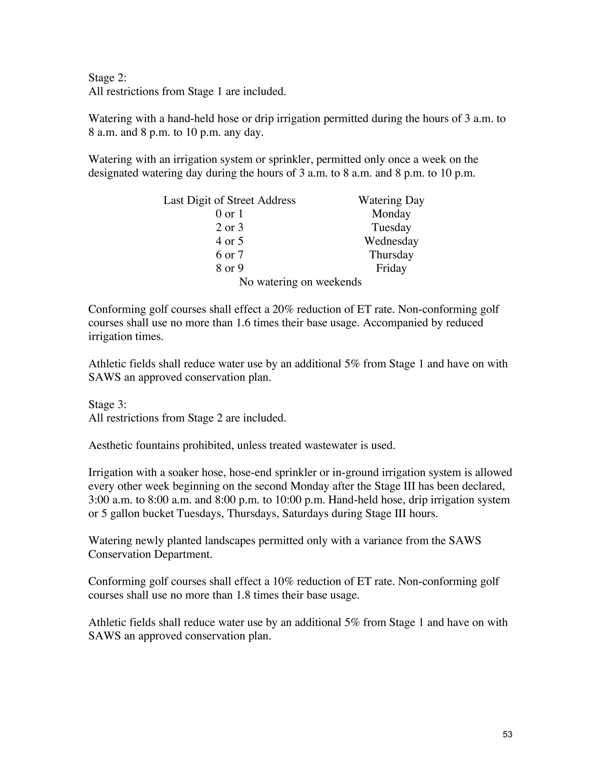 Stage 2:
All restrictions from Stage 1 are included.

Watering with a hand-held hose or drip irrigation permitted during the hours of 3 a.m. to
8 a.m. and 8 p.m. to 10 p.m. any day.

Watering with an irrigation system or sprinkler, permitted only once a week on the
designated watering day during the hours of 3 a.m. to 8 a.m. and 8 p.m. to 10 p.m.

                Last Digit of Street Address           Watering Day
                           0 or 1                         Monday
                           2 or 3                         Tuesday
                           4 or 5                        Wednesday
                           6 or 7                        Thursday
                           8 or 9                          Friday
                                 No watering on weekends

Conforming golf courses shall effect a 20% reduction of ET rate. Non-conforming golf
courses shall use no more than 1.6 times their base usage. Accompanied by reduced
irrigation times.

Athletic fields shall reduce water use by an additional 5% from Stage 1 and have on with
SAWS an approved conservation plan.

Stage 3:
All restrictions from Stage 2 are included.

Aesthetic fountains prohibited, unless treated wastewater is used.

Irrigation with a soaker hose, hose-end sprinkler or in-ground irrigation system is allowed
every other week beginning on the second Monday after the Stage III has been declared,
3:00 a.m. to 8:00 a.m. and 8:00 p.m. to 10:00 p.m. Hand-held hose, drip irrigation system
or 5 gallon bucket Tuesdays, Thursdays, Saturdays during Stage III hours.

Watering newly planted landscapes permitted only with a variance from the SAWS
Conservation Department.

Conforming golf courses shall effect a 10% reduction of ET rate. Non-conforming golf
courses shall use no more than 1.8 times their base usage.

Athletic fields shall reduce water use by an additional 5% from Stage 1 and have on with
SAWS an approved conservation plan.




                                                                                        53
 