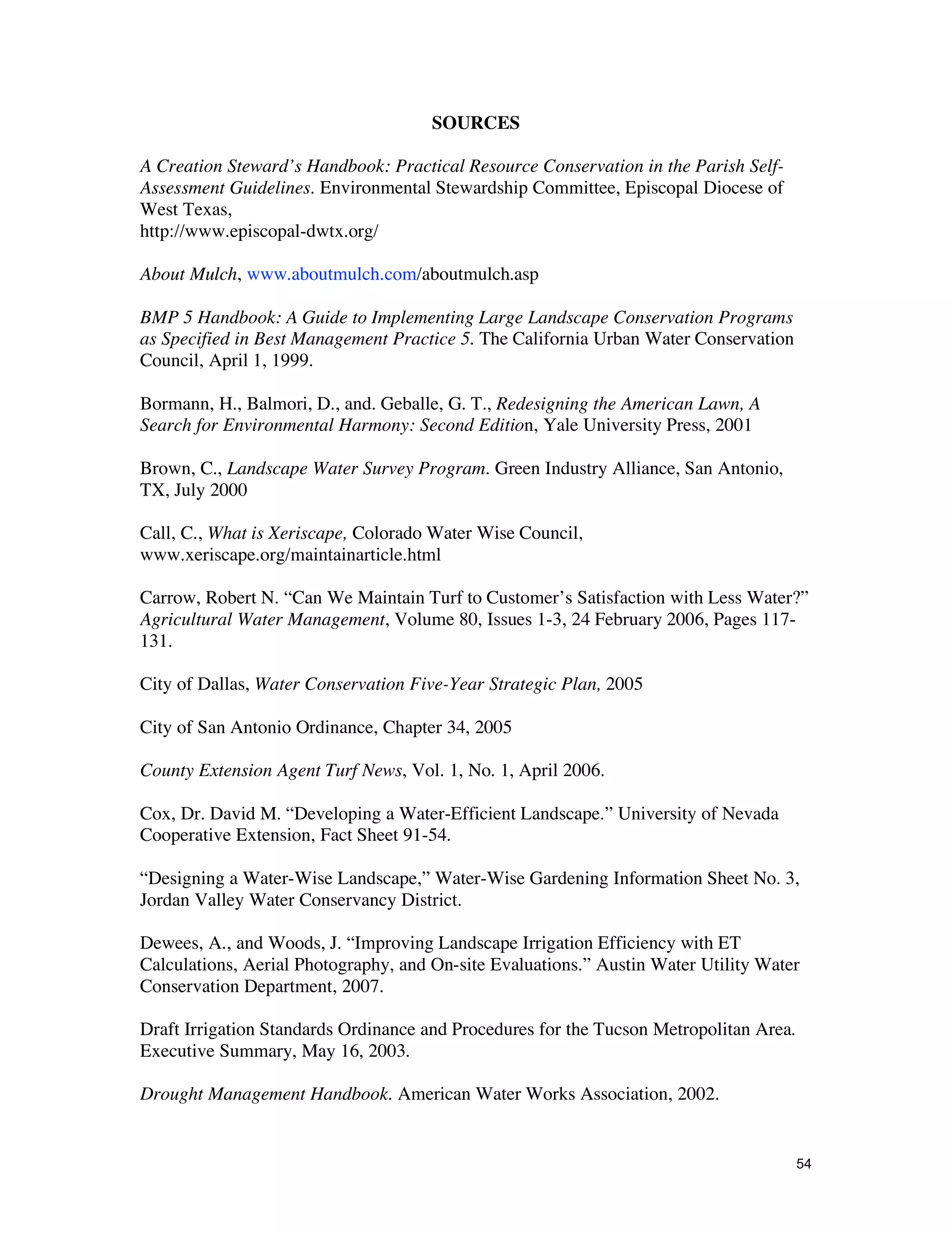 SOURCES

A Creation Steward’s Handbook: Practical Resource Conservation in the Parish Self-
Assessment Guidelines. Environmental Stewardship Committee, Episcopal Diocese of
West Texas,
http://www.episcopal-dwtx.org/

About Mulch, www.aboutmulch.com/aboutmulch.asp

BMP 5 Handbook: A Guide to Implementing Large Landscape Conservation Programs
as Specified in Best Management Practice 5. The California Urban Water Conservation
Council, April 1, 1999.

Bormann, H., Balmori, D., and. Geballe, G. T., Redesigning the American Lawn, A
Search for Environmental Harmony: Second Edition, Yale University Press, 2001

Brown, C., Landscape Water Survey Program. Green Industry Alliance, San Antonio,
TX, July 2000

Call, C., What is Xeriscape, Colorado Water Wise Council,
www.xeriscape.org/maintainarticle.html

Carrow, Robert N. “Can We Maintain Turf to Customer’s Satisfaction with Less Water?”
Agricultural Water Management, Volume 80, Issues 1-3, 24 February 2006, Pages 117-
131.

City of Dallas, Water Conservation Five-Year Strategic Plan, 2005

City of San Antonio Ordinance, Chapter 34, 2005

County Extension Agent Turf News, Vol. 1, No. 1, April 2006.

Cox, Dr. David M. “Developing a Water-Efficient Landscape.” University of Nevada
Cooperative Extension, Fact Sheet 91-54.

“Designing a Water-Wise Landscape,” Water-Wise Gardening Information Sheet No. 3,
Jordan Valley Water Conservancy District.

Dewees, A., and Woods, J. “Improving Landscape Irrigation Efficiency with ET
Calculations, Aerial Photography, and On-site Evaluations.” Austin Water Utility Water
Conservation Department, 2007.

Draft Irrigation Standards Ordinance and Procedures for the Tucson Metropolitan Area.
Executive Summary, May 16, 2003.

Drought Management Handbook. American Water Works Association, 2002.


                                                                                        54
 