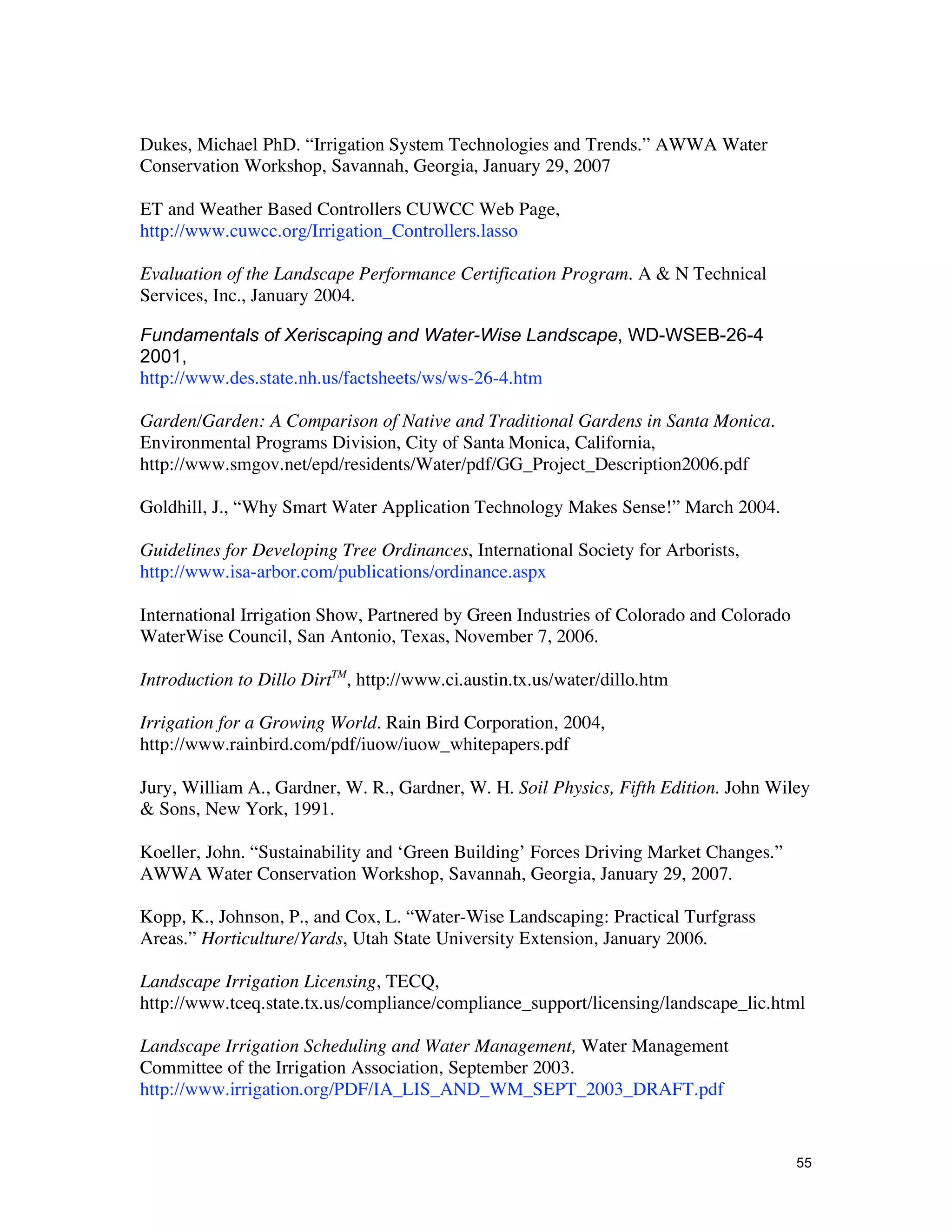 Dukes, Michael PhD. “Irrigation System Technologies and Trends.” AWWA Water
Conservation Workshop, Savannah, Georgia, January 29, 2007

ET and Weather Based Controllers CUWCC Web Page,
http://www.cuwcc.org/Irrigation_Controllers.lasso

Evaluation of the Landscape Performance Certification Program. A & N Technical
Services, Inc., January 2004.

Fundamentals of Xeriscaping and Water-Wise Landscape, WD-WSEB-26-4
2001,
http://www.des.state.nh.us/factsheets/ws/ws-26-4.htm

Garden/Garden: A Comparison of Native and Traditional Gardens in Santa Monica.
Environmental Programs Division, City of Santa Monica, California,
http://www.smgov.net/epd/residents/Water/pdf/GG_Project_Description2006.pdf

Goldhill, J., “Why Smart Water Application Technology Makes Sense!” March 2004.

Guidelines for Developing Tree Ordinances, International Society for Arborists,
http://www.isa-arbor.com/publications/ordinance.aspx

International Irrigation Show, Partnered by Green Industries of Colorado and Colorado
WaterWise Council, San Antonio, Texas, November 7, 2006.

Introduction to Dillo DirtTM, http://www.ci.austin.tx.us/water/dillo.htm

Irrigation for a Growing World. Rain Bird Corporation, 2004,
http://www.rainbird.com/pdf/iuow/iuow_whitepapers.pdf

Jury, William A., Gardner, W. R., Gardner, W. H. Soil Physics, Fifth Edition. John Wiley
& Sons, New York, 1991.

Koeller, John. “Sustainability and ‘Green Building’ Forces Driving Market Changes.”
AWWA Water Conservation Workshop, Savannah, Georgia, January 29, 2007.

Kopp, K., Johnson, P., and Cox, L. “Water-Wise Landscaping: Practical Turfgrass
Areas.” Horticulture/Yards, Utah State University Extension, January 2006.

Landscape Irrigation Licensing, TECQ,
http://www.tceq.state.tx.us/compliance/compliance_support/licensing/landscape_lic.html

Landscape Irrigation Scheduling and Water Management, Water Management
Committee of the Irrigation Association, September 2003.
http://www.irrigation.org/PDF/IA_LIS_AND_WM_SEPT_2003_DRAFT.pdf


                                                                                        55
 